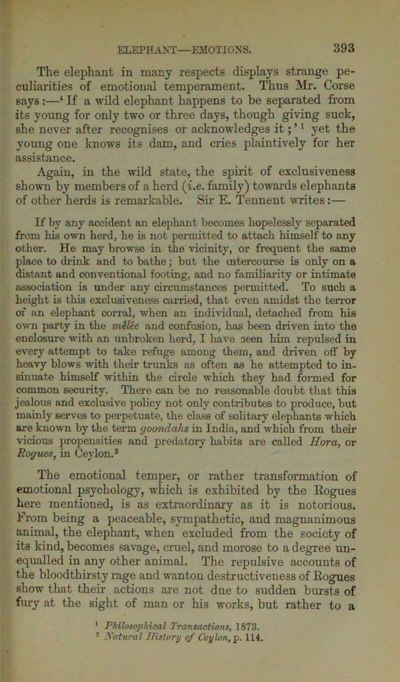 The elephant in many respects displays strange pe- culiarities of emotional temperament. Thus Mr. Corse says:—‘ If a wild elephant happens to be separated from its young for only two or three days, though giving suck, she never after recognises or acknowledges it; ’1 yet the young one knows its dam, and cries plaintively for her assistance. Again, in the wild state, the spirit of exclusiveness shown by members of a herd (i.e. family) towards elephants of other herds is remarkable. Sir E. Tennent writes:— If by any accident an elephant becomes hopelessly separated from his own herd, he is not permitted to attach himself to any other. He may browse in the vicinity, or frequent the same place to drink and to bathe; but the intercourse is only on a distant and conventional footing, and no familiarity or intimate association is under any circumstances permitted. To such a height is this exclusiveness carried, that even amidst the terror of an elephant corral, -when an individual, detached from his own party in the m&lee and confusion, has been driven into the enclosure with an unbroken herd, I have seen him repulsed in every attempt to take refuge among them, and driven off by heavy blows with their trunks as often as he attempted to in- sinuate himself within the circle which they had formed for common security. There can be no reasonable doubt that this jealous and exclusive policy not only contributes to produce, but mainly serves to perpetuate, the class of solitary elephants which are known by the term goondahs in India, and which from their vicious propensities and predatory habits are called Eora, or Rogues, in Ceylon.2 The emotional temper, or rather transformation of emotional psychology, which is exhibited by the Hogues here mentioned, is as extraordinary as it is notorious. From being a peaceable, sympathetic, and magnanimous animal, the elephant, when excluded from the society of its kind, becomes savage, cruel, and morose to a degree un- equalled iu any other animal. The repulsive accounts of the bloodthirsty rage and wanton destructiveness of Rogues show that their actions are not due to sudden bursts of fury at the sight of man or his works, but rather to a 1 Philosophical Transactions, 1873.