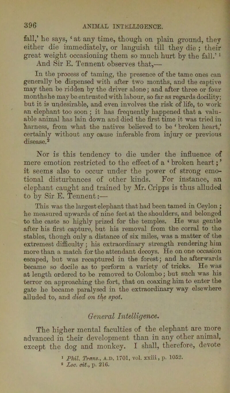 fall,’ lie says, 4 at any time, though on plain ground, they either die immediately, or languish till they die ; their great weight occasioning them so much hurt by the fall.’1 And Sir E. Tennent observes that,— In the process of taming, the presence of the tame ones can generally be dispensed with after two months, and the captive may then be ridden by the driver alone; and after three or four months he maybe entrusted with labour, so far as regards docility; but it is undesirable, and even involves the risk of life, to work an elephant too soon ; it has frequently happened that a valu- able animal has lain down and died the first time it was tried in harness, from what the natives believed to be ‘ broken heart,’ certainly without any cause inferable from injury or previous disease.2 Nor is this tendency to die under the influence of mere emotion restricted to the effect of a 4 broken heart; ’ it seems also to occur under the power of strong emo- tional disturbances of other kinds. For instance, an elephant caught and trained by Mr. Cripps is thus alluded to by Sir E. Tennent:— This was the largest elephant that had been tamed in Ceylon ; he measured upwards of nine feet at the shoulders, and belonged to the caste so highly prized for the temples. He was gentle after his first capture, but his removal from the corral to tho stables, though only a distance of six miles, was a matter of the extremest difficulty ; his extraordinary strength rendering him more than a match for the attendant decoys. He on one occasion escaped, but was recaptured in the forest; and he afterwards became so docile as to perform a variety of tricks. He was at length ordered to be removed to Colombo; but such was his terror on approaching the fort, that on coaxing him to enter the gate he became paralysed in the extraordinary way elsewhere alluded to, and died on the spot. General Intelligence. The higher mental faculties of the elephant are more advanced in their development than in any other animal, except the dog and monkey. I shall, therefore, devote 1 Phil. Trans., A.D. 1701, vol. xxiii, p. 1052. 3 Zoo. eit., p. 216.