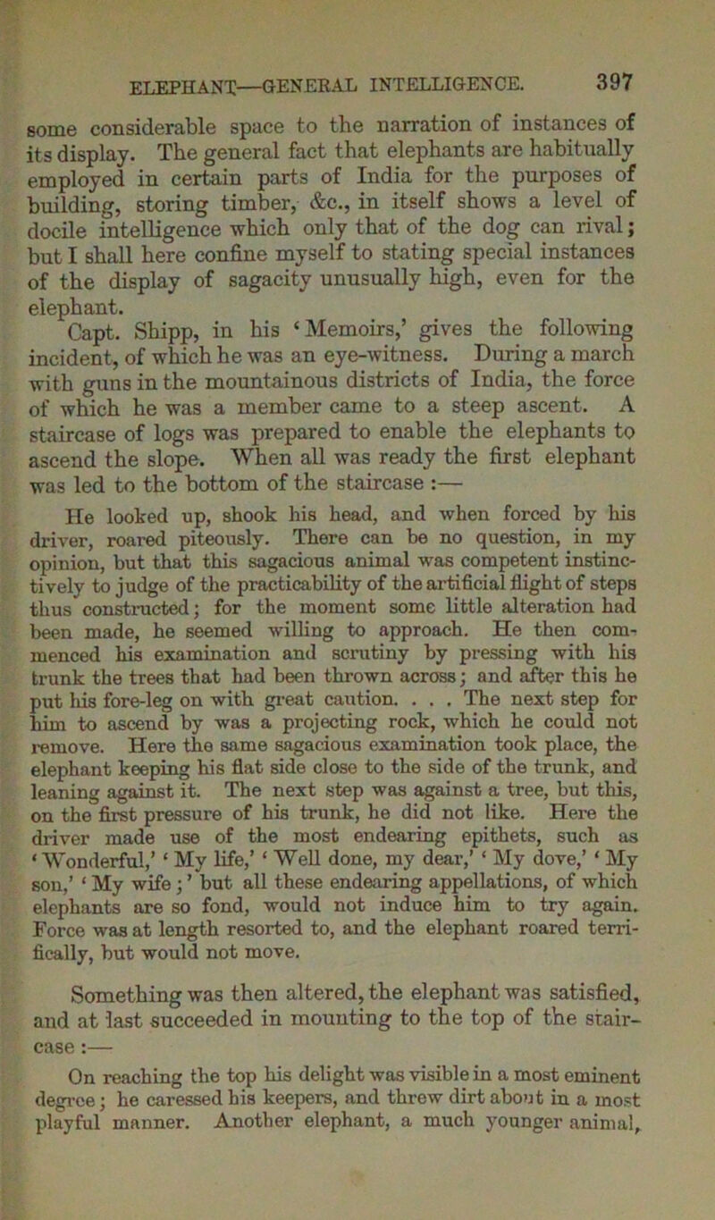 ELEPHANT—GENERAL INTELLIGENCE. some considerable space to the narration of instances of its display. The general fact that elephants are habitually employed in certain parts of India for the purposes of building, storing timber, &c., in itself shows a level of docile intelligence which only that of the dog can rival; but I shall here confine myself to stating special instances of the display of sagacity unusually high, even for the elephant. Capt. Shipp, in his ‘Memoirs,’ gives the following incident, of which he was an eye-witness. During a march with guns in the mountainous districts of India, the force of which he was a member came to a steep ascent. A staircase of logs was prepared to enable the elephants to ascend the slope. When all was ready the first elephant was led to the bottom of the staircase :— He looked up, shook his head, and when forced by his driver, roared piteously. There can be no question, in my opinion, but that this sagacious animal was competent instinc- tively to judge of the practicability of the artificial flight of steps thus constructed; for the moment some little alteration had been made, he seemed willing to approach. He then com- menced his examination and scrutiny by pressing with his trunk the trees that had been thrown across; and after this he put Ids fore-leg on with great caution. . . . The next step for him to ascend by was a projecting rock, which he could not remove. Here the same sagacious examination took place, the elephant keeping his flat side close to the side of the trunk, and leaning against it. The next step was against a tree, but this, on the first pressure of his trunk, he did not like. Here the driver made use of the most endearing epithets, such as ‘ Wonderful,’ ‘ My life,’ ‘ Well done, my dear,’ ‘ My dove,’ ‘ My son,’ ‘ My wife; ’ but all these endearing appellations, of which elephants are so fond, would not induce him to try again. Force was at length resorted to, and the elephant roared terri- fically, but would not move. Something was then altered, the elephant was satisfied, and at last succeeded in mounting to the top of the stair- case :— On reaching the top his delight was visible in a most eminent degree; he caressed his keepers, and threw dirt about in a most playful manner. Another elephant, a much younger animal.