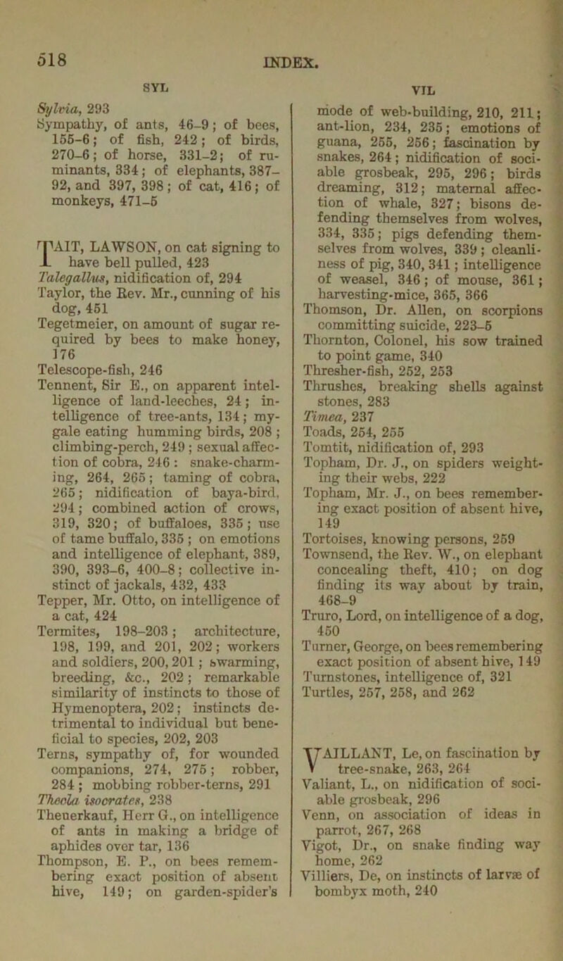 SYL Sylvia, 203 Sympathy, of ants, 46-9; of bees, 156-6; of fish, 242; of birds, 270-6; of horse, 331-2; of ru- minants, 334; of elephants, 387- 92, and 397, 398; of cat, 416; of monkeys, 471-5 rPAIT, LAWSON, on cat signing to JL have bell pulled, 423 Talegallm, nidification of, 294 Taylor, the Rev. Mr., cunning of his dog, 451 Tegetmeier, on amount of sugar re- quired by bees to make honey, 176 Telescope-fish, 246 Tennent, Sir E., on apparent intel- ligence of land-leeches, 24; in- telligence of tree-ants, 134; my- gale eating humming birds, 208 ; climbing-perch, 249 ; sexual affec- tion of cobra, 246 : snake-charm- ing, 264, 265; taming of cobra, 265; nidification of baya-bird, 294; combined action of crows, 319, 320; of buffaloes, 335; use of tame buffalo, 335 ; on emotions and intelligence of elephant, 389, 390, 393-6, 400-8; collective in- stinct of jackals, 432, 433 Tepper, Mr. Otto, on intelligence of a cat, 424 Termites, 198-203; architecture, 198, 199, and 201, 202; workers and soldiers, 200,201; swarming, breeding, &c., 202; remarkable similarity of instincts to those of Hymenoptera, 202; instincts de- trimental to individual but bene- ficial to species, 202, 203 Terns, sympathy of, for wounded companions, 274, 275; robber, 284 ; mobbing robber-terns, 291 Tkeola isocrates, 238 Theuerkauf, Herr G., on intelligence of ants in making a bridge of aphides over tar, 136 Thompson, E. P., on bees remem- bering exact position of absent hive, 149; on garden-spider’s I VIL mode of web-building, 210, 211; ant-lion, 234, 235; emotions of guana, 255, 256; fascination by snakes, 264 ; nidification of soci- able grosbeak, 295, 296; birds dreaming, 312; maternal affec- tion of whale, 327; bisons de- fending themselves from wolves, 334, 335; pigs defending them- selves from wolves, 339 ; cleanli- ness of pig, 340,341; intelligence of weasel, 346; of mouse, 361; harvesting-mice, 365, 366 Thomson, Dr. Allen, on scorpions committing suicide, 223-5 Thornton, Colonel, his sow trained to point game, 340 Thresher-fish, 252, 253 Thrushes, breaking shells against stones, 283 Timea, 237 Toads, 254, 255 Tomtit, nidification of, 293 Topham, Dr. J., on spiders weight- ing their webs, 222 Topham, Mr. J., on bees remember- ing exact position of absent hive, 149 Tortoises, knowing persons, 259 Townsend, the Rev. W., on elephant concealing theft, 410; on dog finding its way about by train, 468-9 Truro, Lord, on intelligence of a dog, 450 Turner, George, on bees remembering exact position of absent hive, 149 Turnstones, intelligence of, 321 Turtles, 257, 258, and 262 VAJLLANT, Le, on fascination by tree-snake, 263, 264 Valiant, L„ on nidification of soci- able grosbeak, 296 Venn, on association of ideas in parrot, 267, 268 Vigot, Dr., on snake finding way home, 262 Villiers, De, on instincts of larvas of bombyx moth, 240