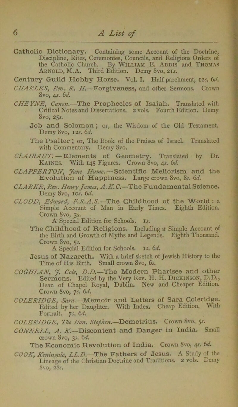 Catholic Dictionary. Containing some Account of the Doctrine, Discipline, Rites, Ceremonies, Councils, and Religious Orders of the Catholic Church. By William E. Addis and Thomas Arnold, M.A. Third Edition. Demy 8vo, 21 s. Century Guild Hobby Horse. Vol. I. Half parchment, 12.5. 6d. CHARLES, Rev. R. H.—Forgiveness, and other Sermons. Crown 8vo, 4s. 6d. CIIEYNE, Canon.—The Prophecies of Isaiah. Translated with Critical Notes and Dissertations. 2 vols. Fourth Edition. Demy 8vo, 25J. Job and Solomon ; or, the Wisdom of the Old Testament. Demy 8vo, 12s. 6d. The Psalter ; or, The Book of the Praises of Israel. Translated with Commentary. Demy 8vo. CLAIRAUT.—Elements of Geometry. Translated by Dr. Kaines. With 145 Figures. Crown 8vo, 41-. 6d. CLAPPER TON, Jane Hume. — Scientific Meliorism and the Evolution of Happiness. Large crown 8vo, &r. 6d. CLARKE, Rev. Henry James, A.K.C.—The Fundamental Science. Demy 8vo, ior. 6d. CLODD, Edward, F.R.A.S.—The Childhood of the World : a Simple Account of Man in Early Times. Eighth Edition. Crown 8vo, 3s. A Special Edition for Schools, ir. The Childhood of Religions. Including a Simple Account of the Birth and Growth of Myths and Legends. Eighth Thousand. Crown Svo, 5.?. A Special Edition for Schools, is. 6d. Jesus of Nazareth. With a brief sketch of Jewish History to the Time of His Birth. Small crown 8vo, 6s. COGHLAN, J. Cole, D.D.—The Modern Pharisee and other Sermons. Edited by the Very Rev. H. H. Dickinson, D-D., Dean of Chapel Royal, Dublin. New and Cheaper Edition. Crown 8vo, 7s. 6d. COLERIDGE, Sara.—Memoir and Letters of Sara Coleridge. Edited by her Daughter. With Index. Cheap Edition. With Portrait. 7-r. 6d. COLERIDGE, The Hon. Stephen.—Demetrius. Crown 8vo, 5*. CONNELL, A. K.—Discontent and Danger in India. Small crown Svo, 3J. 6d. The Economic Revolution of India. Crown Svo, 41. 6d. COOK, Keningale, LI.D.—The Fathers of Jesus. A Study of the Lineage of the Christian Doctrine and Traditions. 2 vols. Demy Svo, 2Sr.