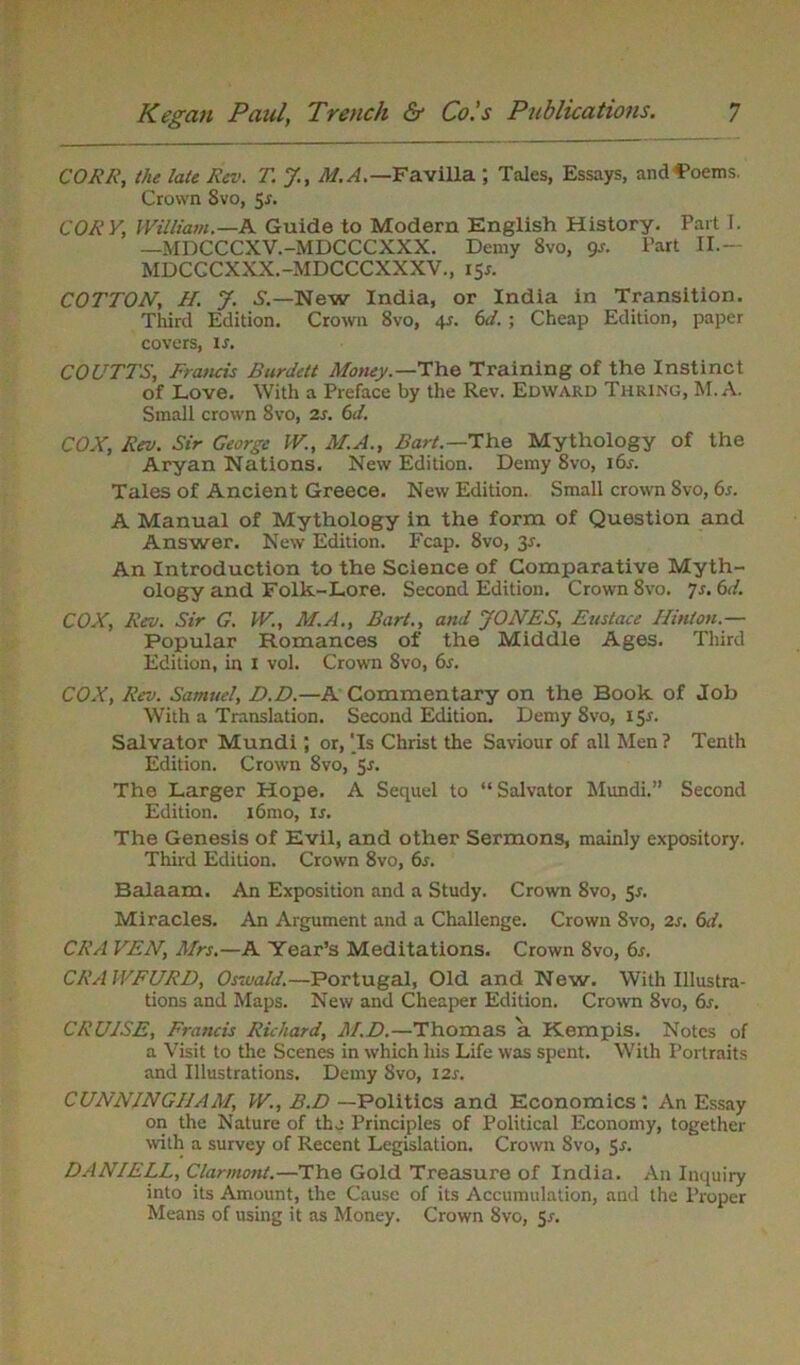 CORK, the late Rev. T. J, M.A.— Favilla ; Tales, Essays, andS’oems. Crown 8vo, 5s. CORY, William.—A Guide to Modern English History. Part I. —MDCCCXV.-MDCCCXXX. Demy 8vo, 9s. Part II— MDCCCXXX.-MDCCCXXXV., I5r. COTTON, H. J. S.—New India, or India in Transition. Third Edition. Crown 8vo, 45. 6d. ; Cheap Edition, paper covers, is. COUTTS, Francis Burdett Money.—'The Training of the Instinct of Love. With a Preface by the Rev. Edward Thring, M. A. Small crown 8vo, is. 6d. COX, Rev. Sir George W., M.A., Bart.— The Mythology of the Aryan Nations. New Edition. Demy Svo, i6r. Tales of Ancient Greece. New Edition. Small crown Svo, 6s. A Manual of Mythology in the form of Question and Answer. New Edition. Fcap. 8vo, 3.s'. An Introduction to the Science of Comparative Myth- ology and Folk-Lore. Second Edition. Crown 8vo. 7s. 6d. COX, Rev. Sir G. W., M.A., Bart., and JONES, Eustace Hinton.— Popular Romances of the Middle Ages. Third Edition, in 1 vol. Crown Svo, 6s. COX, Rev. Samuel, D.D.—A Commentary on the Book of Job With a Translation. Second Edition. Demy 8vo, 15*. Salvator Mundi; or, ‘Is Christ the Saviour of all Men ? Tenth Edition. Crown Svo, 5s. The Larger Hope. A Sequel to “ Salvator Mundi.” Second Edition. i6mo, ir. The Genesis of Evil, and other Sermons, mainly expository. Third Edition. Crown 8vo, 6s. Balaam. An Exposition and a Study. Crown 8vo, Sr. Miracles. An Argument and a Challenge. Crown Svo, 2s. 6d. CRA VEN, Mrs.—A Year’s Meditations. Crown Svo, 6s. CRAWFURD, Osivald.—Portugal, Old and New. With Illustra- tions and Maps. New and Cheaper Edition. Crown Svo, 6s. CRUdSE, Francis Richard, M.D.—Thomas a Kempis. Notes of a Visit to the Scenes in which liis Life was spent. With Portraits and Illustrations. Demy Svo, 12s. CUNNINGHAM, W., B.D —Politics and Economics: An Essay on the Nature of the Principles of Political Economy, together with a survey of Recent Legislation, Crown Svo, 5-r. DANIELL, Clarmont.—The Gold Treasure of India. An Inquiry into its Amount, the Cause of its Accumulation, and the Proper Means of using it as Money. Crown 8vo, Sr.