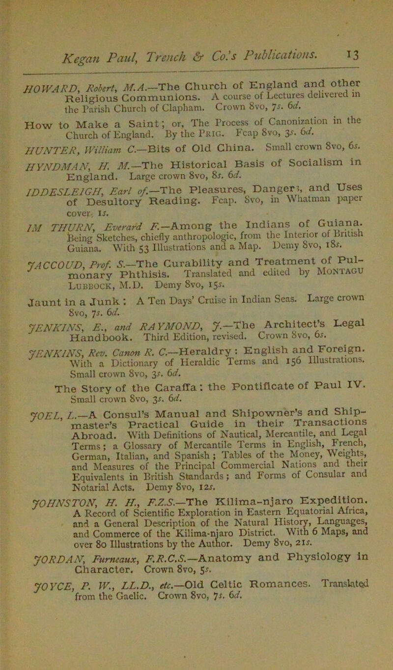 HOWARD, Robert, M.A.—The Church of England and other Religious Communions. A course of Lectures deliveied m the Parish Church of Clapham. Crown Svo, ]s. 6d. How to Make a Saint; or, The Process of Canonization in the Church of England. By the Pkig. Fcap 8vo, 3s. 6d. HUNTER, William C.—Bits of Old China. Small crown Svo, 6.f. HYNDMAN, If. M.—The Historical Basis of Socialism in England. Large crown Svo, Sr. 6d. ID DESLEIGH, Earl of.—The Pleasures, Danger?, and Uses of Desultory Reading. Fcap. Svo, in Whatman paper cover, ir. /.]/ TIIURN, Everard F.— Among the Indians of Guiana. Being Sketches, chiefly anthropologic, from the Interior of British Guiana. With 53 Illustrations and a Map. Demy Svo, iSr. 7ACCOUD, Prof. S.—The Curability and Treatment of Pul- monary Phthisis. Translated and edited by Montagu Lubbock, M.D. Demy Svo, 15*. Jaunt in a Junk: A Ten Days’ Cruise in Indian Seas. Large crown Svo, 7s. 6rf. JENKINS, E., and RAYMOND, J — The Architect’s Legal Handbook. Third Edition, revised. Crown Svo, 6s. JENKINS, Rev. Canon R. C.—Heraldry : English and Foreign. With a Dictionary of Heraldic Terms and 156 Illustrations. Small crown Svo, 3s. 6d. The Story of the CarafTa: the Pontificate of Paul IV. Small crown Svo, 3*. 6d. JOEL, L.—A Consul’s Manual and Shipowner’s and Ship- master’s Practical Guide in their Transactions Abroad. With Definitions of Nautical, Mercantile, and Legal Terms; a Glossary of Mercantile Terms in English, French, German, Italian, and Spanish ; Tables of the Money, Weights, and Measures of the Principal Commercial Nations and their Equivalents in British Standards; and Forms of Consular and Notarial Acts. Demy 8vo, 12s. JOHNSTON, H. H., F.Z.S.—The Kilima-njaro Expedition. A Record of Scientific Exploration in Eastern Equatorial Africa, and a General Description of the Natural History, Languages, and Commerce of the Kilima-njaro District. With 6 Maps, and over 80 Illustrations by the Author. Demy 8vo, 21 s. JORDAN, Fumeaux, F.R.C.S.— Anatomy and Physiology in Character. Crown 8vo, 5*. JOYCE, P. W., LL.D., etc.—Old Celtic Romances. Translated from the Gaelic. Crown Svo, 7*. 6d.