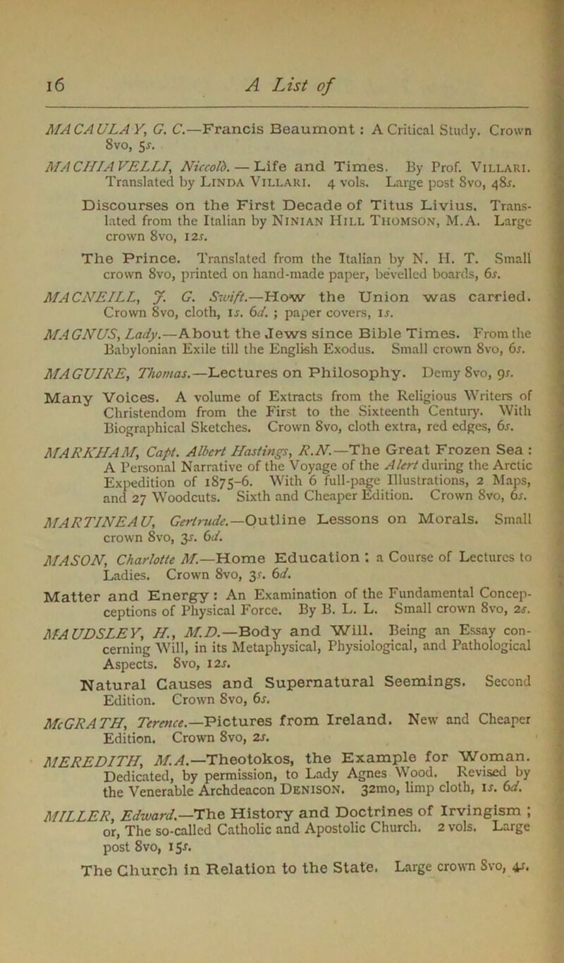 MACAULAY, G. C.—Francis Beaumont: A Critical Study. Crown Svo, Sr. MACHIAVELL1, Niccolb.— Life and Times. By Prof. Villari. Translated by Linda Villari. 4 vols. Large post 8vo, 48s. Discourses on the First Decade of Titus Livius. Trans- lated from the Italian by Ninian Hill Thomson, M.A. Large crown 8vo, I2r. The Prince. Translated from the Italian by N. H. T. Small crown 8vo, printed on hand-made paper, bevelled boards, 6s. MACNEILL, J. G. Swift.—How the Union was carried. Crown Svo, cloth, is. 6d. ; paper covers, ir. MAGNUS, Lady.—About the Jews since Bible Times. From the Babylonian Exile till the English Exodus. Small crown 8vo, 6s. MAGUIRE, Thomas.—Lectures on Philosophy. Demy Svo, 9s. Many Voices. A volume of Extracts from the Religious Writers of Christendom from the First to the Sixteenth Century. With Biographical Sketches. Crown Svo, cloth extra, red edges, 6s. MARKHAM, Capt. Albert Hastings, R.N.—The Great Frozen Sea : A Personal Narrative of the Voyage of the Alert during the Arctic Expedition of 1875-6. With 6 full-page Illustrations, 2 Maps, and 27 Woodcuts. Sixth and Cheaper Edition. Crown Svo, 6s. MARTINEAU, Gertrude.—Outline Lessons on Morals. Small crown Svo, 3-r. 6d. MASON, Charlotte M.—Home Education : a Course of Lectures to Ladies. Crown Svo, 3*. 6d. Matter and Energy : An Examination of the Fundamental Concep- ceptions of Physical Force. By B. L. L. Small crown 8vo, 2*. MAUDSLEY, II, M.D.—Body and Will. Being an Essay con- cerning Will, in its Metaphysical, Physiological, and Pathological Aspects. Svo, 12s. Natural Causes and Supernatural Seemings. Second Edition. Crown Svo, 6s. McGRATH, Terence.—Pictures from Ireland. New and Cheaper Edition. Crown 8vo, 2s. MEREDITH, M.A.—Theotokos, the Example for Woman. Dedicated, by permission, to Lady Agnes Wood. Revised by the Venerable Archdeacon Denison. 32mo, limp cloth, is. 6d. MILLER, Edward.—The History and Doctrines of Irvingism ; or, The so-called Catholic and Apostolic Church. 2 vols. Large post 8vo, 151. The Church in Relation to the State. Large crown Svo, 41.