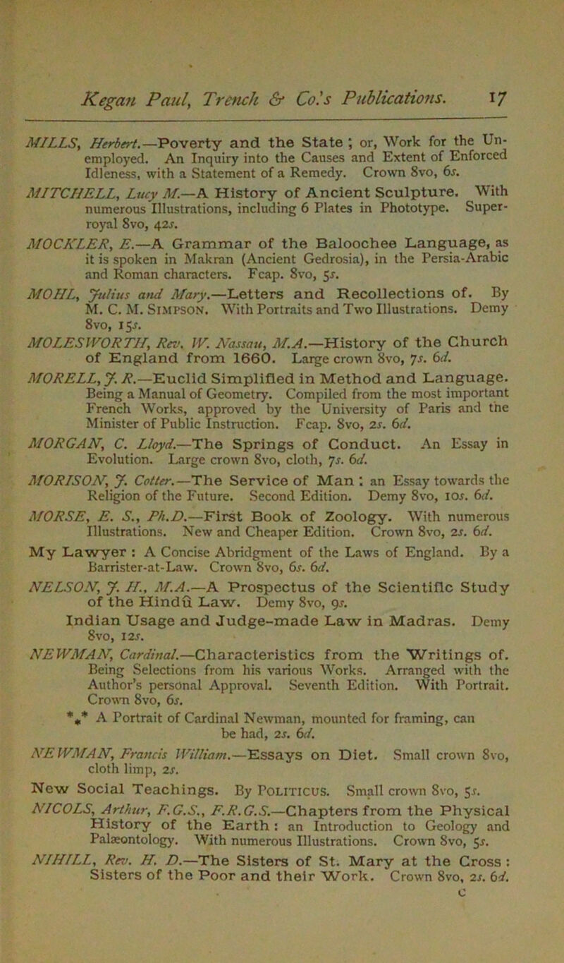 MILLS, Herbert.—Poverty and the State ; or, Work for the Un- employed. An Inquiry into the Causes and Extent of Enforced Idleness, with a Statement of a Remedy. Crown 8vo, 6s. MITCHELL, Lucy M.—A History of Ancient Sculpture. With numerous Illustrations, including 6 Plates in Phototype. Super- royal 8vo, 42s. MOCKLER, E.—A Grammar of the Baloochee Language, as it is spoken in Makran (Ancient Gedrosia), in the Persia-Arabic and Roman characters. Fcap. 8vo, 5s. MOHL, Julius and Mary.—Letters and Recollections of. By M. C. M. Simpson. With Portraits and Two Illustrations. Demy 8vo, 15^. MOLES IVOR TH, Rra. IV. Nassau, M.A.—History of the Church of England from 1660. Large crown 8vo, 7s. 6d. MORELL, J. R.—Euclid Simplified in Method and Language. Being a Manual of Geometry. Compiled from the most important French Works, approved by the University of Paris and the Minister of Public Instraction. Fcap. 8vo, 2s. 6d. MORGAN, C. Lloyd.—The Springs of Conduct. An Essay in Evolution. Large crown 8vo, cloth, 7s. 6d. MORISON, J. Cotter.—The Service of Man : an Essay towards the Religion of the Future. Second Edition. Demy 8vo, 10s. 6d. MORSE, E. S., Ph.D.—First Book of Zoology. With numerous Illustrations. New and Cheaper Edition. Crown 8vo, 2s. 6d. My Lawyer : A Concise Abridgment of the Laws of England. By a Barrister-at-Law. Crown 8vo, 6s. 6d. NELSON, J. H., M.A.—A Prospectus of the Scientific Study of the Hindu Law. Demy 8vo, gs. Indian Usage and Judge-made Law in Madras. Demy 8vo, 12s. NEWMAN, Cardinal.—Characteristics from the Writings of. Being Selections from his various Works. Arranged with the Author’s personal Approval. Seventh Edition. With Portrait. Crown 8vo, 6s. *** A Portrait of Cardinal Newman, mounted for framing, can be had, 2s. 6d. NEWMAN, Francis William.—Essays on Diet. Small crown 8vo, cloth limp, 2s. New Social Teachings. By Politicus. Small crown 8vo, Jr. NICOLS, Arthur, F.G.S., F.R.G.S.—Chapters from the Physical History of the Earth : an Introduction to Geology and Palaeontology. With numerous Illustrations. Crown 8vo, 5-f. A7///ZZ, Rev. H. D.—The Sisters of St. Mary at the Cross : Sisters of the Poor and their Work. Crown 8vo, 2s. 6d.