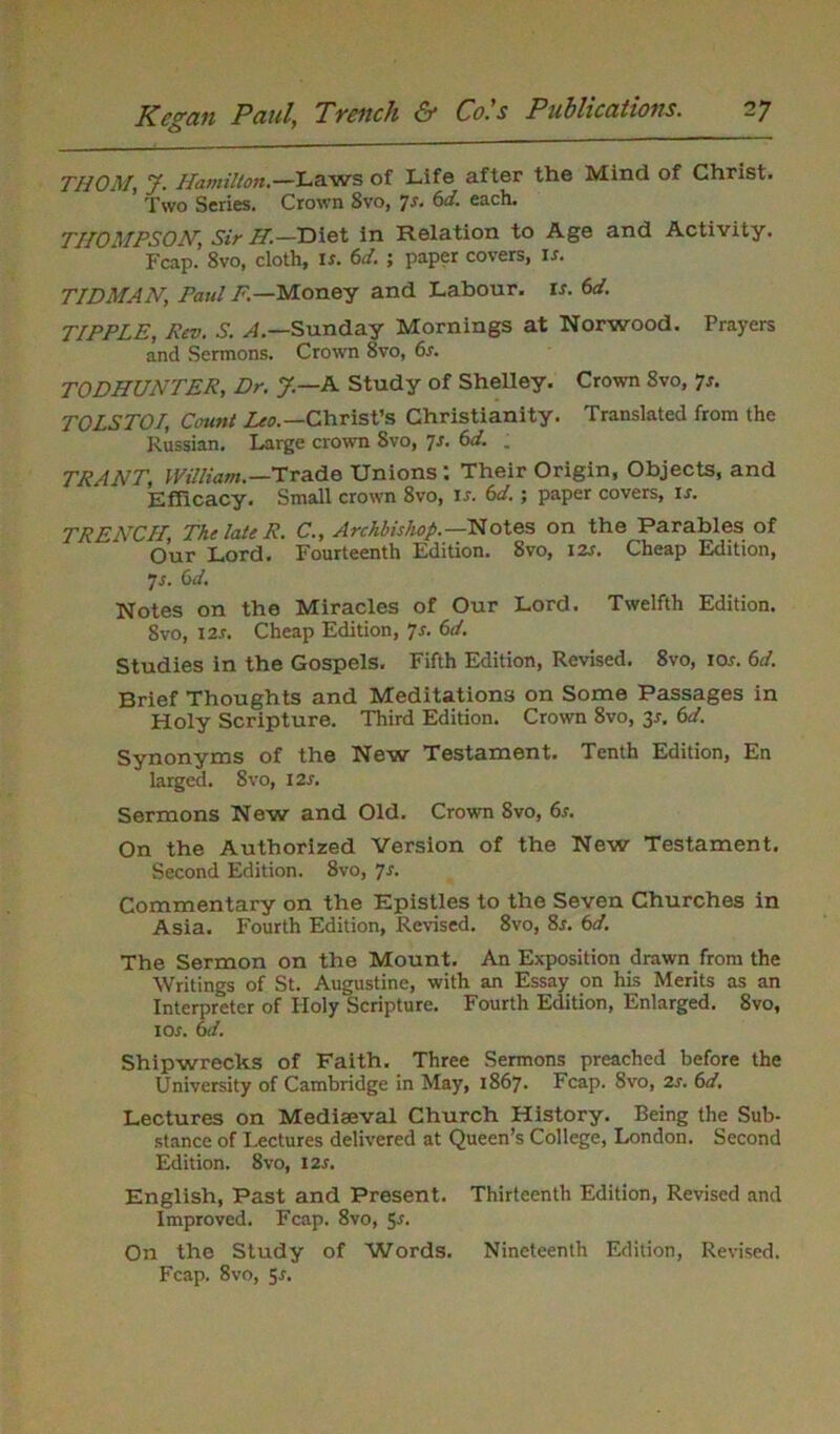 THOM, J. Hamilton.—Laws of Life after the Mind of Christ. ’ Two Series. Crown 8vo, 7s. 6d. each. THOMPSON', Sir H.—Diet in Relation to Age and Activity. Fcap.’ 8vo, cloth, is. 6d. ; paper covers, is. TIDMAN, Paul F.—Money and Labour, is. 6d. TIPPLE, Rev. S. .4.—Sunday Mornings at Norwood. Prayers and Sermons. Crown 8vo, 6s. TODHUNTER, Dr. J.—A Study of Shelley. Crown 8vo, 7s. TOLSTOI, Count Arc.—Christ’s Christianity. Translated from the Russian. Large crown 8vo, 7s. 6d. ; TRANT, William. —Trade Unions : Their Origin, Objects, and Efficacy. Small crown 8vo, is. 6d.; paper covers, if. TRENCH, The late R. C., Archbishop.—Notes on the Parables of Our Lord. Fourteenth Edition. 8vo, 12s. Cheap Edition, 7s. 6d. Notes on the Miracles of Our Lord. Twelfth Edition. 8vo, 12s. Cheap Edition, 7s. 6d. Studies in the Gospels. Fifth Edition, Revised. 8vo, ior. 6d. Brief Thoughts and Meditations on Some Passages in Holy Scripture. Third Edition. Crown 8vo, 3*. 6d. Synonyms of the New Testament. Tenth Edition, En larged. 8vo, 12 s. Sermons New and Old. Crown 8vo, 6s. On the Authorized Version of the New Testament. Second Edition. 8vo, 7s. Commentary on the Epistles to the Seven Churches in Asia. Fourth Edition, Revised. 8vo, 8r. 6d. The Sermon on the Mount. An Exposition drawn from the Writings of St. Augustine, with an Essay on his Merits as an Interpreter of Holy Scripture. Fourth Edition, Enlarged. 8vo, 1 or. 6d. Shipwrecks of Faith. Three Sermons preached before the University of Cambridge in May, 1867. Fcap. 8vo, 2s. 6d. Lectures on Mediaeval Church History. Being the Sub- stance of Lectures delivered at Queen’s College, London. Second Edition. 8vo, I2r. English, Past and Present. Thirteenth Edition, Revised and Improved. Fcap. 8vo, 5r. On the Study of Words. Nineteenth Edition, Revised. Fcap. 8vo, 5-r.