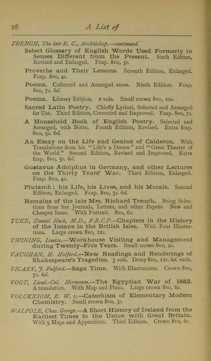 TRENCH| The lati R. C., Archbishop.—continued. Select Glossary of English Words Used Formerly in Senses Different from the Present. Sixth Edition, Revised and Enlarged. Fcap. 8vo, 5r. Proverbs and Their Lessons. Seventh Edition, Enlarged. Fcap. 8vo, 4r. Poems. Collected and Arranged anew. Ninth Edition. Fcap. 8vo, 7s. 6d. Poems. Library Edition. 2 vols. Small crown 8vo, IQs. Sacred Latin Poetry. Chiefly Lyrical, Selected and Arranged for Use. Third Edition, Corrected and Improved. Fcap. 8vo, Js. A Household Book of English Poetry. Selected and Arranged, with Notes. Fourth Edition, Revised. Extra fcap. 8vo, Sr. 6d. An Essay on the Life and Genius of Calderon. With Translations from his “ Life’s a Dream” and “Great Theatre of the World.” Second Edition, Revised and Improved. Extra fcap. 8vo, Sr. 6d. Gustavus Adolphus in Germany, and other Lectures on the Thirty Years’ War. Third Edition, Enlarged. Fcap. 8vo, 4r. Plutarch : his Life, his Lives, and his Morals. Second Edition, Enlarged. Fcap. 8vo, 3r. 6d. Remains of the late Mrs. Richard Trench. Being Selec- tions from her Journals, Letters, and other Papers. New and Cheaper Issue. With Portrait. 8vo, 6r. TUKE, Daniel Hack, M.D., F.R. C.P.—Chapters in the History of the Insane in the British Isles. With Four Illustra- tions. Large crown 8vo, 12s. TWINING, Louisa.—W'orkhouse Visiting and Management during Twenty-Five Years. Small crown 8vo, zr. VAUGHAN, H. Halford.—New Readings and Renderings of Shakespeare’s Tragedies. 3 vols. Demy 8vo, 12s. 6d. each. VIC ARY, J. Fulford.—Saga Time. With Illustrations. Crown 8vo, 7s. 6d. VOGT, Lieut.-Col. Hermann.—The Egyptian War of 1882. A translation. With Map and Plans. Large crown 8vo, 6s. VOLCKXSOM, E. W. v.— Catechism of Elementary Modern Chemistry. Small crown 8vo, 3-r. WALPOLE, Chas. George.—A Short History of Ireland from the Earliest Times to the Union with Great Britain. With 5 Maps and Appendices. Third Edition. Crown 8vo, 6.r,