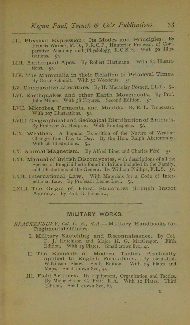 LII. Physical Expression : Its Modes and Principles. By Francis Warner, M.D., F.R.C.F., Hunterian Professor of Com- parative Anatomy and ^Physiology, R.C.S.E. With 5° Illus- trations. 5 r. LI 11. Anthropoid Apes. By Robert Hartmann. With 63 Illustra- tions. 5r. LIV. The Mammalia in their Relation to Primeval Times. By Oscar Schmidt. With 51 Woodcuts. Sr. LV. Comparative Literature. By II. Macaulay Posnett, LL.D. 5-r. LVI. Earthquakes and other Earth Movements. By Trof. John Milne. With 3S Figures. Second Edition. Sr. LVII. Microbes, Ferments, and Moulds. By E. L. Trouessart. With 107 Illustrations. 5r. LVIII. Geographical and Geological Distribution of Animals. By Professor A. Heilprin. With Frontispiece. Sr. LIX. 'Weather. A Popular Exposition of the Nature of Weather Changes from Day to Day. By the Hon. Ralph Abercromby. With 96 Illustrations. 5r. LX. Animal Magnetism. By Alfred Binet and Charles Fere. $r. LXI. Manual of British Discomycetes, with descriptions of all the Species of Fungi hitherto found in Britain included in the Family, and Illustrations of the Genera. By William Phillips, F.L.S. 5r. LXII. International Law. With Materials for a Code of Inter- national Law. By Professor Leone Levi. Sr. LXIII. The Origin of Floral Structures through Insect Agency. By Prof. G. Henslow, MILITARY WORKS. BRACKENBURY, Col. C. B., R.A. — Military Handbooks for Regimental Officers. I. Military Sketching and Reconnaissance. By Col. F. J. Hutchison and Major PI. G. MacGregor. Fifth Edition. With 15 Plates. Small crown Svo, 4r. II. The Elements of Modern Tactics Practically applied to English Formations. . By Lieut.-Col. Wilkinson Shaw. Sixth Edition. With 25 Plates and Maps. Small crown Svo, 9r. III. Field Artillery. Its Equipment, Organization and Tactics. By Major Sisson C. Pratt, R.A. With 12 Plates. Third Edition. Small crown Svo, 6r. D