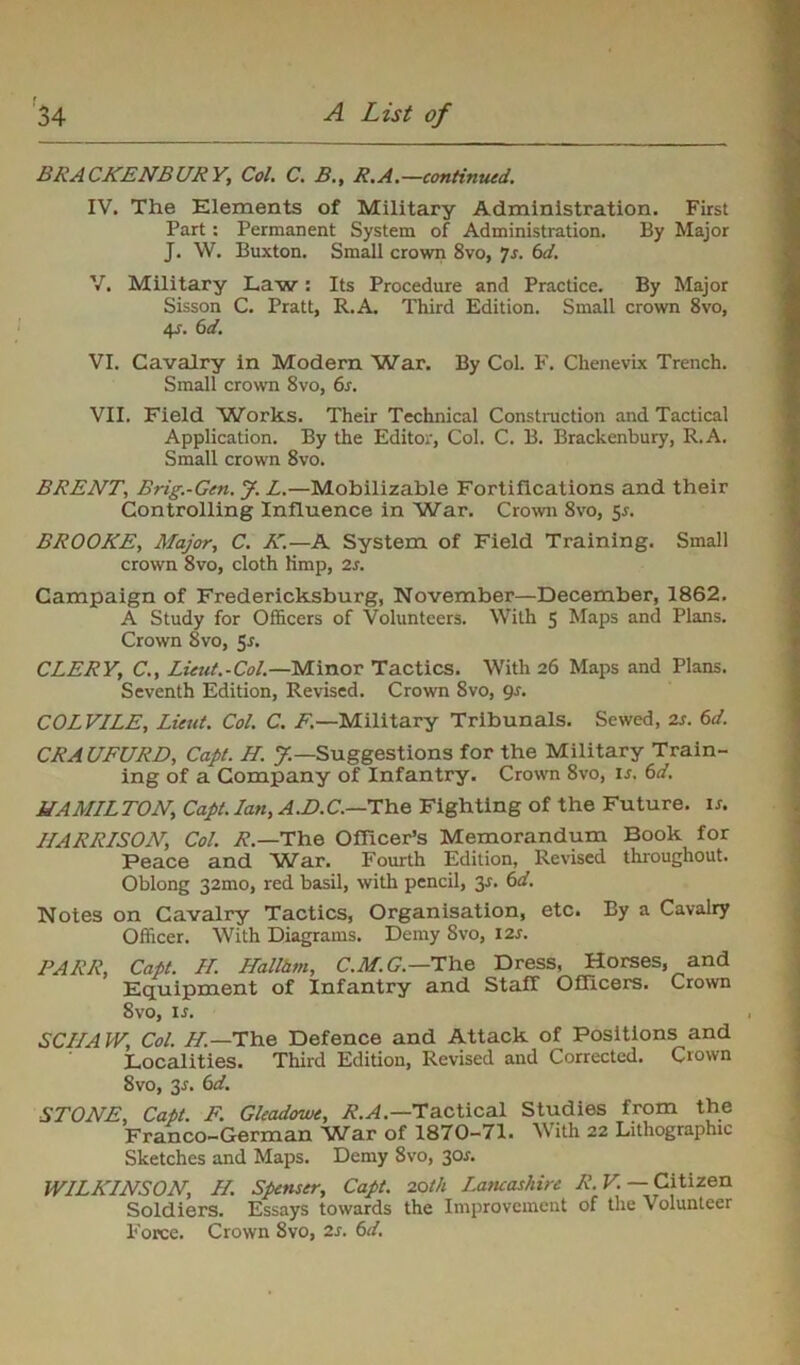 r BRACKENBURY,, Col. C. B., R.A.—continued. IV. The Elements of Military Administration. First Part : Permanent System of Administration. By Major J. W. Buxton. Small crown 8vo, Js. 6d. V. Military Law: Its Procedure and Practice. By Major Sisson C. Pratt, R.A. Third Edition. Small crown 8vo, 4_f. 6d. VI. Cavalry in Modern War. By Col. F. Chenevix Trench. Small crown 8vo, 6s. VII. Field Works. Their Technical Construction and Tactical Application. By the Editor, Col. C. B. Brackenbury, R.A. Small crown 8vo. BRENT, Brig.-Gen. J. L.—Mobilizable Fortifications and their Controlling Influence in War. Crown 8vo, 5s. BROOKE, Major, C. A'.—A System of Field Training. Small crown 8vo, cloth limp, 2s. Campaign of Fredericksburg, November—December, 1862. A Study for Officers of Volunteers. With 5 Maps and Plans. Crown 8vo, 5s. CLERY, C., Lieut.-Col.—Minor Tactics. With 26 Maps and Plans. Seventh Edition, Revised. Crown 8vo, 9s. COLVILE, Lieut. Col. C. F.—Military Tribunals. Sewed, 2s. 6d. CRAUFURD, Capt. H. J.—Suggestions for the Military Train- ing of a Company of Infantry. Crown 8vo, is. 6d. HAMILTON, Capt. Ian, A.D.C.—The Fighting of the Future, ir. HARRISON, Col. R.—The Officer's Memorandum Book for Peace and War. Fourth Edition, Revised throughout. Oblong 32010, red basil, with pencil, 3r. 6d. Notes on Cavalry Tactics, Organisation, etc. By a Cavalry Officer. With Diagrams. Demy 8vo, 12s. PARR, Capt. II. Hallhm, C.M.G.— The Dress, Horses, and Equipment of Infantry and Staff Officers. Crown 8vo, is. SCIIA W, Col. H.—The Defence and Attack of Positions and Localities. Third Edition, Revised and Corrected. Crown 8vo, 3s. 6d. STONE, Capt. F. Gleadowe, Tactical Studies from the Franco-German War of 1870-71. With 22 Lithographic Sketches and Maps. Demy 8vo, 30*. WILKINSON, II. Spenser, Capt. 20th Lancashire R. V. — Citizen Soldiers. Essays towards the Improvement of the Volunteer Force. Crown 8vo, 2s. 6d.