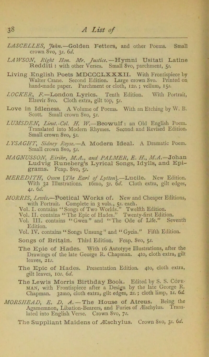 LASCELLES, John.—Golden Fetters, and other Poems. Small crown 8vo, 3J. 6d. LAWSON, Right Hon. Mr. Justice.—Hymni Usitati Latine Redditi : with other Verses. Small 8vo, parchment, 5*. Living English Poets MDCCGLXXXII. With Frontispiece by Walter Crane. Second Edition. Large crown 8vo. Printed on hand-made paper. Parchment or cloth, 12s.; vellum, 15X. LOCKER, F.—London Lyrics. Tenth Edition. With Portrait, Elzevir 8vo. Cloth extra, gilt top, 5s. Love in Idleness. A Volume of Poems. With an Etching by W. B. Scott. Small crown Svo, Sr. LUMSDEN, Lieut.-Col. H. W.—Beowulf: an Old English Poem. Translated into Modern Rhymes. Second and Revised Edition. Small crown 8vo, 5s. LYSAGHT, Sidney Royse.—A Modern Ideal. A Dramatic Poem, Small crown Svo, 5s. MAGNUSSON, Eirikr, M.A., and PALMER, E. If., M.A— Johan Ludvig Runeberg’s Lyrical Songs, Idylls, and Epi- grams. Fcap. 8vo, 5s. MEREDITH, Owen [The Earl of Lytlo/i].—Lucile. New Edition. With 32 Illustrations. 161110, 31. 6d. Cloth extra, gilt edges, 4s. 6a’. MORRIS, Lewis.—Poetical Works of. New and Cheaper Editions, with Portrait. Complete in 3 vols., Sr. each. Vol. I. contains “Songs of Two Worlds.” Twelfth Edition. Vol. II. contains “The Epic of Hades.” Twenty-first Edition. Vol. III. contains “Gwen” and “The Ode of Life.” Seventh Edition. Vol. IV. contains “Songs Unsung” and “Gycia.” Fifth Edition. Songs of Britain. Third Edition. Fcap. Svo, 5-r. The Epic of Hades. With 16 Autotype Illustrations, after the Drawings of the late George R. Chapman. 4to, cloth extra, gilt leaves, 21 s. The Epic of Hades. Presentation Edition. 4to, cloth extra, gilt leaves, ior. 6d. The Lewis Morris Birthday Book. Edited by S. S. Cofe- man, with Frontispiece after a Design by the late George R. Chapman. 32mo, cloth extra, gilt edges, 2s.; cloth limp, is. 6d. MORSI1EAD, E. D. A.— The House of Atreus. Being the Agamemnon, Libation-Bearers, and Furies of yEschylus. Trans- lated into English Verse. Crown 8vo, 7s- The Suppliant Maidens of -<Eschylus. Crown Svo, 3r. 6d.