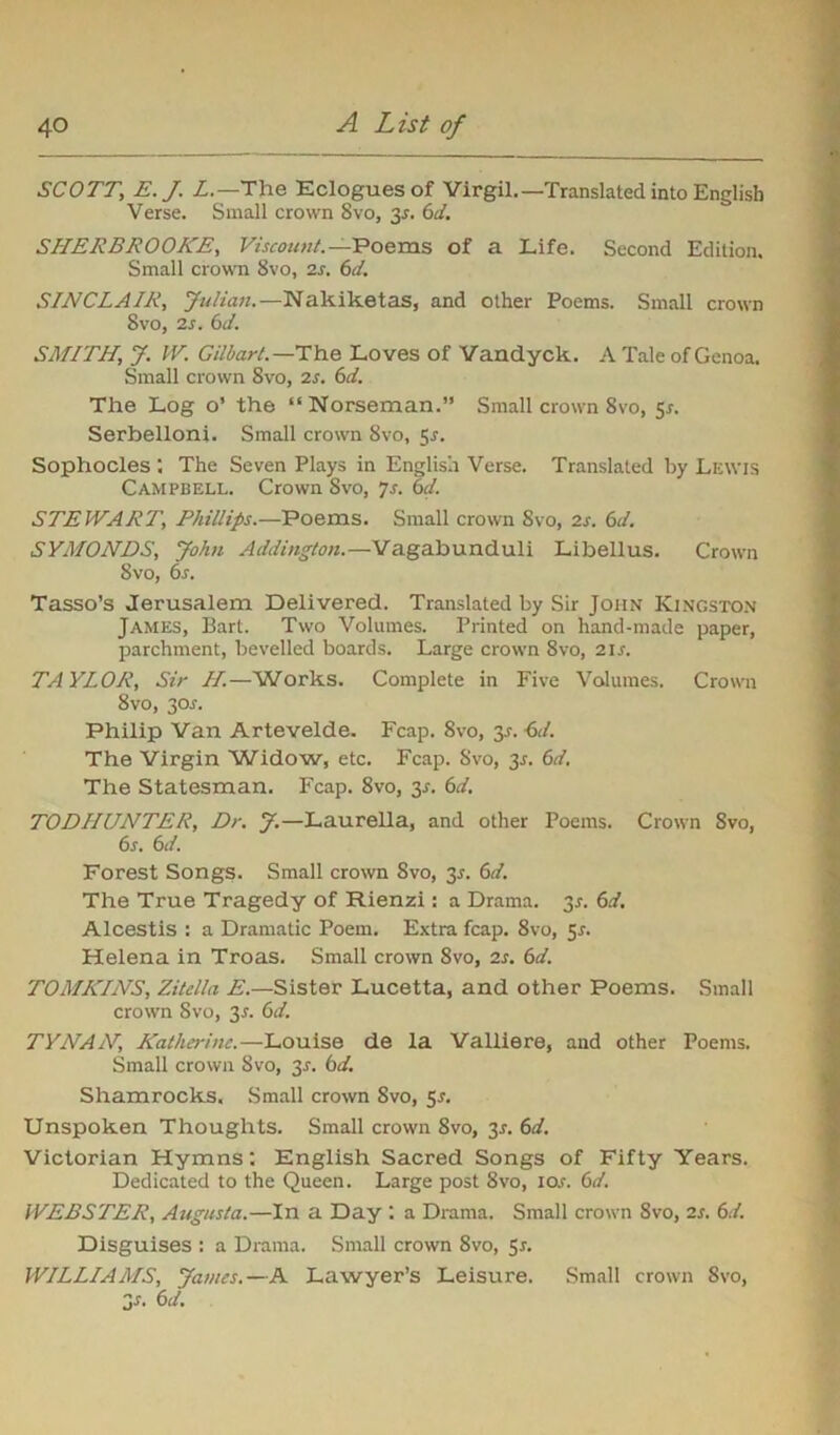 SCOTT; E.J. L.—The Eclogues of Virgil,—Translated into English Verse. Small crown Svo, 2s- 6<4 SHERBROOKE, Viscount.— Poems of a Life. Second Edition. Small crown 8vo, is. 6d. SINCLAIR, Julian.—Nakiketas, and other Poems. Small crown Svo, 2s. 6d. SMITH, J. IV. Gilbart. —The Loves of Vandyck. A Tale of Genoa. Small crown Svo, is. 6d. The Log o’ the “Norseman.” Small crown Svo, sr. Serbellonj. Small crown 8vo, 5-r. Sophocles : The Seven Plays in English Verse. Translated by Lewis Campbell. Crown Svo, Js. 6d. STEWART, Phillips.—Poems. Small crown Svo, is. 6d. SYMONDS, John Addington.—Vagabunduli Libellus. Crown Svo, 6s. Tasso’s Jerusalem Delivered. Translated by Sir John Kingston James, Bart. Two Volumes. Printed on hand-made paper, parchment, bevelled boards. Large crown Svo, ns. TAYLOR, Sir II.—Works. Complete in Five Volumes. Crown 8vo, 30^. Philip Van Artevelde. Fcap. Svo, y- ^d. The Virgin Widow, etc. Fcap. Svo, 35. 6d. The Statesman. Fcap. 8vo, 3^. 6d. TODHUNTER, Dr. J.—Laurella, and other Poems. Crown Svo, 6s. 6d. Forest Songs. Small crown Svo, 3-r. 6d. The True Tragedy of Rienzi : a Drama. 3r. 6d. Alcestis : a Dramatic Poem. Extra fcap. 8vo, 51. Helena in Troas. Small crown 8vo, is. 6d. TOMKINS, Zitella E.—Sister Lucetta, and other Poems. Small crown Svo, 3^. 6d. TYNAN, Katherine.—Louise de la Valliere, and other Poems. Small crown Svo, 3.r. bd. Shamrocks. Small crown Svo, $s. Unspoken Thoughts. Small crown Svo, 2s- 6d. Victorian Hymns: English Sacred Songs of Fifty Years. Dedicated to the Queen. Large post 8vo, io.r. 6d. WEBSTER, Augusta.—In a Day : a Drama. Small crown Svo, is. 6d. Disguises : a Drama. Small crown Svo, 5s. WILLIAMS, James.—A Lawyer’s Leisure. Small crown Svo, 2s. 6d.