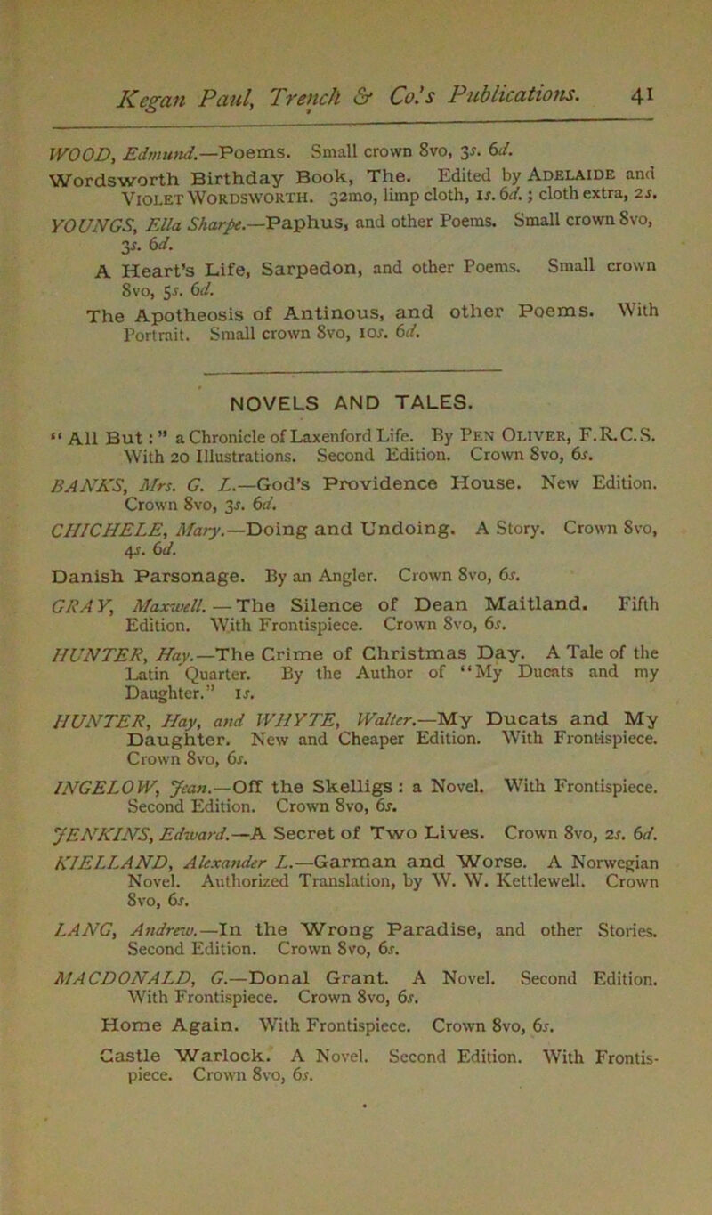 WOOD, Edmund.—Poems. Small crown 8vo, 3*. 6d. Wordsworth Birthday Book, The. Edited by Adelaide and Violet Wordsworth. 321110, limp cloth, is. 6d.; cloth extra, 2s. YOUNGS, Ella Sharpe.—Paphus, and other Poems. Small crown 8vo, y. 6d. A Heart’s Life, Sarpedon, and other Poems. Small crown 8vo, 5s. 6d. The Apotheosis of Antinous, and other Poems. With Portrait. Small crown 8vo, 10s. 6d. NOVELS AND TALES. “ All Buta Chronicle of Laxenford Life. By Pen Oliver, F.R.C.S. With 20 Illustrations. Second Edition. Crown Svo, 6s. BAAKS, Mrs. G. L.— God’s Providence House. New Edition. Crown Svo, 31. 6d. CHICHELE, Ma>y.— Doing and Undoing. A Story. Crown Svo, 4s. 6d. Danish Parsonage. By an Angler. Crown 8vo, 6s. GRAY, Maxwell.—The Silence of Dean Maitland. Fifth Edition. With Frontispiece. Crown Svo, 6s. HUNTER, Hav.—The Crime of Christmas Day. A Tale of the Latin Quarter. By the Author of “My Ducats and my Daughter.” ir. HUNTER, Hay, and WHYTE, Walter.—My Ducats and My Daughter. New and Cheaper Edition. With Frontispiece. Crown Svo, 6s. IATGELOW, Jean.—Off the Skelligs : a Novel. With Frontispiece. Second Edition. Crown 8vo, 6s. JENKINS, Edward.—A Secret of Two Lives. Crown 8vo, is. 6d. KIELLAND, Alexander L.—Garman and Worse. A Norwegian Novel. Authorized Translation, by W. W. Kettlewell. Crown Svo, 6s. LANG, Andrew.—In the Wrong Paradise, and other Stories. Second Edition. Crown Svo, 6r. MACDONALD, G.—Donal Grant. A Novel. Second Edition. With Frontispiece. Crown 8vo, 6s. Home Again. With Frontispiece. Crown 8vo, 6s. Castle Warlock. A Novel. Second Edition. With Frontis- piece. Crown 8vo, 6s.