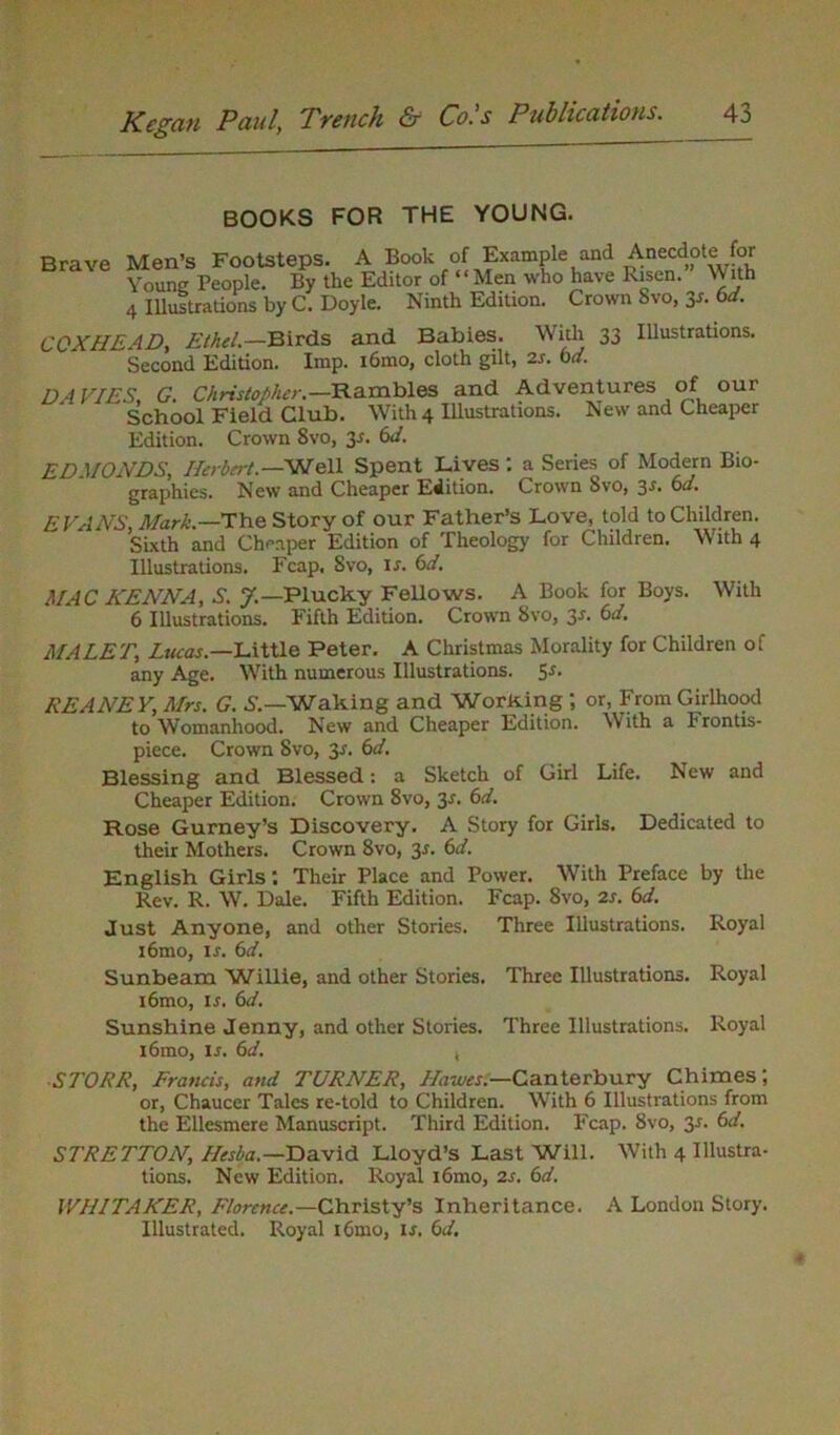 BOOKS FOR THE YOUNG. Brave Men’s Footsteps. A Book of Example and Anecdote for Young People. By the Editor of “Men who have Risen. With 4 Illustrations by C. Doyle. Ninth Edition. Crown Svo, Jr. bd. COX HE AD, Ethel.—Birds and Babies. With 33 Illustrations. Second Edition. Imp. i6mo, cloth gilt, 2s. bd. DAVIES, G. Christopher. —Rambles and Adventures of our School Field Club. With 4 Illustrations. New and Cheaper Edition. Crown 8vo, y. bd. EDMONDS, Herbert.—Well Spent Lives : a Series of Modern Bio- graphies. New and Cheaper Edition. Crown Svo, 3r. bd. EVANS, Mark.—The Story of our Father’s Love, told to Children. Sixth and Cheaper Edition of Theology for Children. With 4 Illustrations. Fcap, Svo, is. bd. MAC HENNA, S. Plucky Fellows. A Book for Boys. With 6 Illustrations. Fifth Edition. Crown 8vo, 3^' bd. MALETi Lucas.—Little Peter. A Christmas Morality for Children of any Age. With numerous Illustrations. 5*. KEANE Y, Mrs. G. S.—Waking and WorKing ; or, From Girlhood to Womanhood. New and Cheaper Edition. With a 1 rontis- piece. Crown Svo, 3*. bd. Blessing and Blessed: a Sketch of Girl Life. New and Cheaper Edition. Crown 8vo, 3s. bd. Rose Gurney’s Discovery. A Story for Girls. Dedicated to their Mothers. Crown 8vo, 31. bd. English Girls *. Their Place and Power. With Preface by the Rev. R. W. Dale. Fifth Edition. Fcap. Svo, 2s. bd. Just Anyone, and other Stories. Three Illustrations. Royal i6mo, ij. bd. Sunbeam Willie, and other Stories. Three Illustrations. Royal i6mo, 1 .t. bd. Sunshine Jenny, and other Stories. Three Illustrations. Royal i6mo, Is. bd. , SI'ORR, Francis, and TURNER, Hawes.—Canterbury Chimes; or, Chaucer Tales re-told to Children. With 6 Illustrations from the Ellesmere Manuscript. Third Edition. Fcap. Svo, 3-r. bd. STRETTON, Hesba.— David Lloyd’s Last Will. With 4 Illustra- tions. New Edition. Royal i6mo, 2s. bd. WHITAKER, Florence.—Christy’s Inheritance. A London Story. Illustrated. Royal i6mo, is. bd.