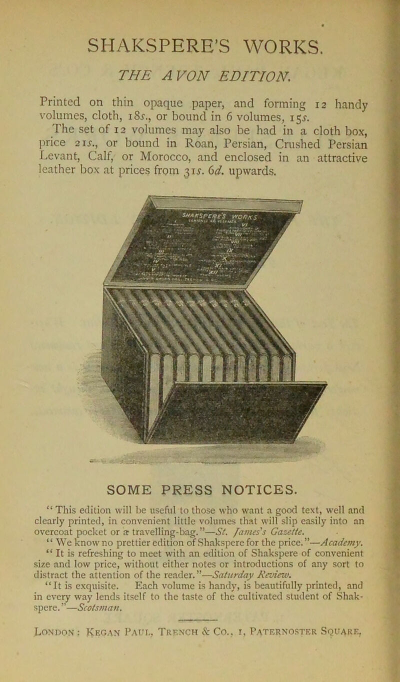 THE AVON EDITION. Printed on thin opaque paper, and forming 12 handy volumes, cloth, 18^., or bound in 6 volumes, 15J. The set of 12 volumes may also be had in a cloth box, price 21 j-., or bound in Roan, Persian, Crushed Persian Levant, Calf, or Morocco, and enclosed in an attractive leather box at prices from 6d. upwards. SOME PRESS NOTICES. “ This edition will be useful to those who want a good text, well and clearly printed, in convenient little volumes that will slip easily into an overcoat pocket or a travelling-bag.”—St. fames's Gazette. “ We know no prettier edition of Shakspere for the price.”—Academy. “ It is refreshing to meet with an edition of Shakspere of convenient size and low price, without either notes or introductions of any sort to distract the attention of the reader.”—Saturday Review. “It is exquisite. Each volume is handy, is beautifully printed, and in every way lends itself to the taste of the cultivated student of Shak- spere. ”—Scotsman.