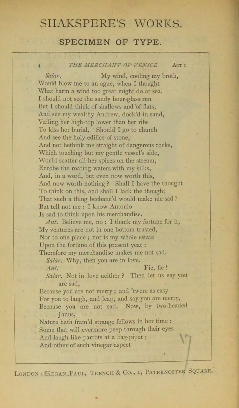 SPECIMEN OF TYPE. THE MERCHANT OF VENICE Act t Salar. My wind, cooling my broth, Would blow me to an ague, when I thought What harm a wind too great might do at sea. I should not see the sandy hour-glass run But I should think of shallows and 'of flats, And see my wealthy Andrew, dock’d in sand, Vailing her high-top lower than her ribs To kiss her burial. Should I go to church And see the holy edifice of stone. And not bethink me straight of dangerous rocks, Which touching but my gentle vessel’s side, Would scatter all her spices on the stream, Enrobe the roaring waters with my silks, And, in a word, but even now worth this. And now worth nothing ? Shall I have the thought To think on this, and shall I lack the thought That such a thing bechanc’d would make me sad ? But tell not me : I know Antonio Is sad to think upon his merchandise. Ant. Believe me, no : I thank my fortune for it, My ventures are not in one bottom trusted, Nor to one place ; nor is my whole estate Upon the fortune of this present year : Therefore my merchandise makes me not sad. Salar. Why, then you are in love. Ant. Fie, fie ! Salar. Not in love neither ? Then let us say you are sad, Because you are not merry ; and ’twere as easy For you to laugh, and leap, and say you are merry, Because you are not sad. Now, by two-headed Janus, Nature hath fram’d strange fellows in her time : Some that will evermore peep through their eyes And laugh like parrots at a bag-piper ; / And other of such vinegar aspect