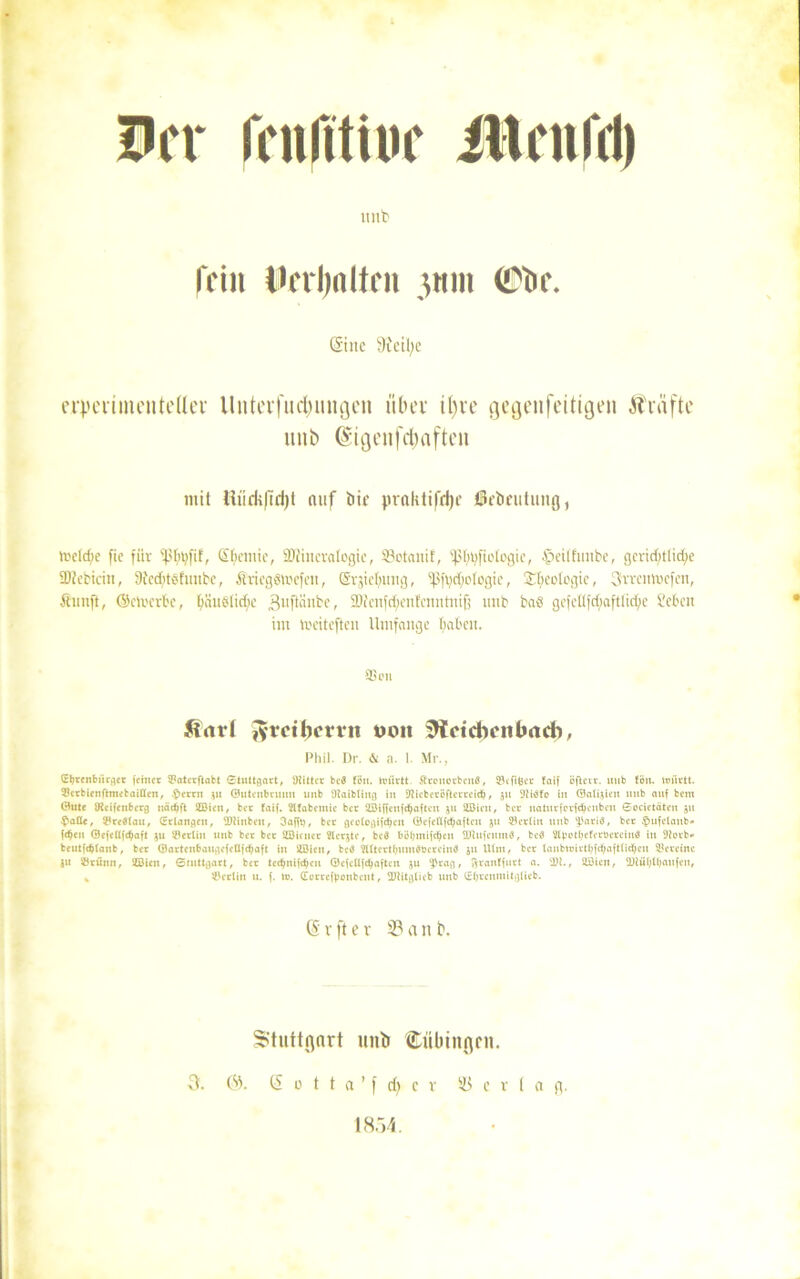 Irr lYnlttiuc iltnifri) unb fein Dfrljnltcu 3HI11 (Cbr. (Sine 9ieil;e cipciimcnteUer Unterfuctymigen über tl)ie gegenfettigen Prüfte unb (Sigenfc&aften mit Hürii|iri)t auf bir pralitifdje örbeutimg, me(d;e fic für sf.'frt;fif, Sfyemie, SDtincvalogie, Söotanif, ißlpjfiofogie, $etlfimbe, gcrid;tlid>e Sftebicm, 9bed)töfimbe, ÄriegStoefen, (Svjicbmig, ‘fSftjdadogie, Geologie, 3vreittt)efen, Äunft, (Scli'crl'c, biiuolick 3nftänbe, 9Jtcnfd;en!cnnhufj unb baS gcfcUfd;aftlid;e Men int toeiteften Umfange fiaben. SS OH ft<trl Jvrcibcvvn non SWeidicnlmd), Phil. Dr. & a. I. Mr., (Eb«nburger feiner ©aterftabt Stuttgart, Siittcr bcS fön. toürtt. ftrouerbonö, ©cfifeev faif öfletr. unb tön. unirtt. ©crbienftnietaißcn, t>crru 31t ©uteubrunn unb 'Jiaibtiug in 9f ieberöfterreid), 511 Diöfo in ©atfoien unb auf betn ©ute JHcifenberg uädjft 2Bicn, ber faif. Wfabetnic bcr 233iffcnfdjafteu 311 2ßicn, bcr uaturfcrfdKubeu Societäten 311 $afle, ©redlau, (Erlangen, Dlinben, 3afft), bcr geologifdjeu ©efeßfdjaftcu 31t Berlin unb pariö, ber $ufelaub» fdjen ©efeßfdjaft 3U Berlin unb ber ber SZÖicucr Werkte, bcd böbmifc^cn Dhtfcutnd, bcö ittpotl;eferöerciu$ in 9iotb- beutfdjlanb, ber ©artenbaugcfeßfd)aft in 20ieu, bcö ^Utcrtljmndücreiuö 311 Ulm, bcr lanbtoirtljfcfjaftlid&cu Vereine ju ©rüttn, üöien, Stuttgart, bcr tc($nifdjcu ©cfcßfdjafteit 3U 'Prag, ftranffurt a. 'Di., ftOien, 2Ritl;(l;aufen, % ©erlitt n. f. tu. (Eorrefboubeut, Diitglieb unb (Eljrcnmitglieb. G r ft e v 33 a rt b. Stuttgart unb Cübittgcn. S 0 t t a ’ f cfy c r Verlag. 1854. a