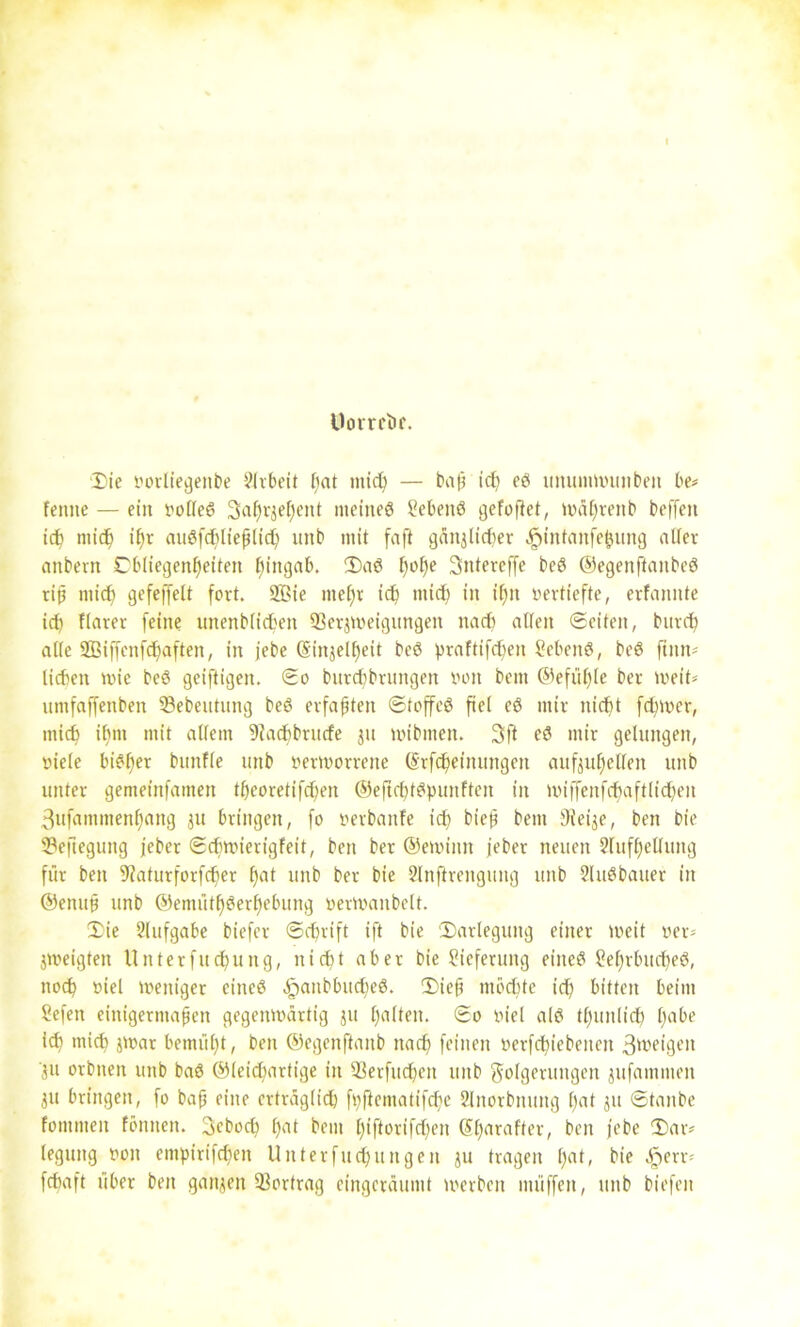 Umreite. ■Die votliegenbe Arbeit ßat nticß — baß icß eö itmmmnmbeit be# feinte — ein volle« Saßrjeßent meine« Sebeitö gefoflet, müßreitb beffen icß micß ißr au«fd)ließlicß unb mit faft gäitilid)er .£)tntanfeßung aller anbern Dbliegenßeiten ßirtgab. Da« ßoße Sntercffe be« ©egenftanbe« riß niicf) gefeffelt fort. 9Bie nießt icß micß in ißn vertiefte, erfannte ict) flarer feine unenbficßett 93erjweigungen nadß allen ©eiten, burcß alle SBiffcnfcßaften, in jebe (Sinjelßeit be« praftifeßen Seben«, be« ftnn# lieben wie be« geiftigen. ©o buteßbrungen von bem ©efüßle bet weit# umfaffenben 33ebeutung be« erfaßten ©toffeö fiel e« mir nießt feßmer, micß ißnt mit allem 9?acßbrude jn mibmen. 3ft e« mir gelungen, viele bi«ßer bmtfle unb verworrene (Stfcßeinungen aufjußelfen unb unter gemeinfamen tßeoretifd)en ©eftcßf«punffen in wiffenfcßaftließen 3ufammenf)ang 311 bringen, fo verbanfe icß bieß bem Dieije, ben bie Beilegung jeber ©dnvierigfeit, ben ber ©ewiitn jeber neuen 2lufßellung für ben 9?aturforfcßer ßat unb ber bie Slnflrengung unb 2lu«bauer in ©enuß unb ©emütß«erßebung verWanbelt. Die Slufgabe biefer ©cßrift ift bie Darlegung einer weit ver# jweigten Unterfucßung, nießt aber bie Lieferung eine« Seßrbucße«, noeß viel weniger eine« ^anbbueße«. Dieß ntbeßte icß bitten beim Sefen einigermaßen gegenwärtig ju ßalten. ©o viel al« tßunlicß ßabe id) mieß jwar bemüßt, ben ©egenftaitb naeß feinen verfcßiebeiteit 3'veigen *ju orbnen unb ba« ©leießartige in S-Berfud)cn unb Folgerungen jufammen ju bringen, fo baß eine erträglich fpftematifeße 2lnorbnung ßat ju ©taube fommen fönnen. Scbocß ßat bem ßiftorifd)en Sßaraffer, beit jebe Dar# legung von empirifeßen Unterfueßurtgen ju tragen ßat, bie £err# feßaft über ben ganzen Vortrag eingeräumt werben müffen, unb biefen