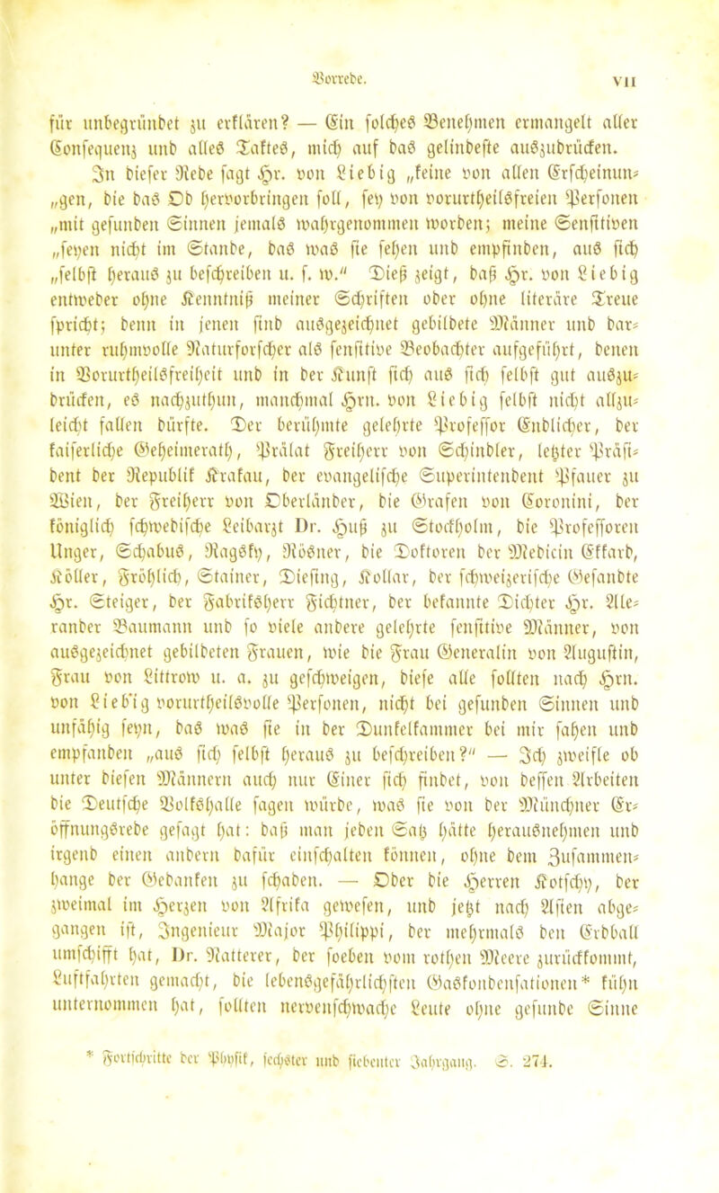 SJovrebe. für unbegrünbet zu erftären? — (Sin folc^e^ Benehmen ermangelt aller (Sonfequenj unb alles DafteS, mich auf baS gelinbefte auSjubrücfen. 3n bicfer 9iebe fagt §r. von Liebig „feine von allen (Srfdjeinun* „gen, bie baS 0b heroorbrittgen füll, fep Don vorurteilsfreien ^3erfonen „mit gefunben ©innen jemals wahrgenommen worbenj meine ©enfttiüen „fepeit nicht im ©tanbe, baS waS fie feljen unb empftnbeit, auS ftch „felbft betauS ju befcljreiben u. f. w. Diejj zeigt, bap $x. pon Liebig enttveber of>ne ß'ennfnip meiner ©triften ober ol)ne literare Breite fpricbt; beim in jenen finb ausgezeichnet gebilbete SJiänner unb bar* unter rufjmüolle 9iaturforfter als fenfttive Beobachter aufgefüf)rt, beneit in 93orurtheilSfreil)eit unb in ber üunft ftc£> aus fiel) felbft gut auSju* brütfen, eS nachjuthun, manchmal .fprit. hon Sie big felbft nicht allzu* leicht fallen bürfte. Der berühmte gelehrte C^vofeffor ©üblicher, ber faiferlidje ©eljeiinerath, Prälat greiljerr oon ©chinbler, letzter ^Zräfi* bent ber 9iepublif jfrafau, ber eoaitgelifche ©uperintenbent ffSfauer ju 2Bieit, ber greil;err von Dberlanber, bie ©rafett üott ©oronini, ber foniglich fchwebifche Seibarjt Dr. .jpup zu ©tocfljolm, bie jf3rofefforen Unger, ©chabuS, üNagSfp, DiöSner, bie Doftoren ber sDfebiciit (Sffarb, Äöller, fröhlich) ©tainer, Dieftng, Dollar, ber fctpoeijerifche ©efanbte Jjr. ©teiger, ber gabrifSljerr gichtner, ber befannte Dichter fpr. 2lle* ranber Baumann unb fo viele aitbere gelehrte fenfttive SDiänner, von ausgezeichnet gebilbeten grauen, tote bie grau ©eneralin von Sluguftin, grau oon Littrow u. a. ju gefchweigen, biefe alle füllten nach §rn. von Lieb’ig vorurtheilSvolle fßerfonen, nicht bei gefunben ©innen unb unfähig fepit, baS toaS fte in ber Dunfelfammer bei mir fallen unb empfanbeit „auS fiel; felbft heraus ju befchreibett? — gef) zweifle ob unter biefen Scannern auch nur (Siiter ftch ftnbet, von beffett Slrbeiten bie Deutfdje BolfSl)alle fagen würbe, maS fte »on ber SDiünchner @r* öffnungSrebe gefagt hat: bap man jebeit ©al; l;«tte herausnehmen unb irgenb einen aitbern bafur eiitfchalten fönneit, ohne bent 3ufatnmen* hange ber ©ebanfen j» ftaben. — 0ber bie Herren Jfotfchh, ber zweimal im derzeit von Slfrifa gewefen, unb jept nach Elften abge* gangen ift, Ingenieur Biajor ^ßfttltppi, ber mehrmals ben ©rbball umfehifft l)at, Dr. Matterer, ber foeben Pom rotl;en ©teere zurüeffommt, Luftfahrten gemacht, bie lebenSgefahrlichfteit ©aSfoitbcnfationen* füf)n unternommen hat, füllten neröenfcfiwache Leute ohne gefitnbe ©ittite * govtjcfmtte ber 'plmfit, feester unb ficbentcv Jahrgang. 0. 274.