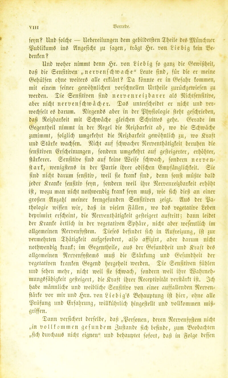 iöorvebe. fei;»? Hub folc^e — Uebetetlungen bem gebilbetften ©peile beS SJtünthner fßublifumS inS 2lngepdpt ju jagen, trägt ^>r. »on Stebig fein 2?e* beitfen? Unb woper nimmt benn $x. »on Siebig fo gan$ bie ©ewippeit, Daft bie ©enpti»en „ner»enfcpwacpe Seute ftnb, für bie er meine ©epülfen opne weiterS alle erflärt? 2)a fönnte er in ©efapr fommen, mit einem feiner gewopnlicpett »orfcpnellen Urteile jurücfgewiefen $u werben. ©ie ©enptioen ftnb neroenreijbarer als 9?icptfenftri»e, aber niept tter»ettfcpwäcper. ©aS unterfcbeibet er nicht unb »er* wecpfclt eS barunt. 9?irgenbS aber in ber $ßppftologie pept gefchrieben, baf fReijbarfeit mit ©cpwäcpe gleiten ©cbritteS gepe. ©erabe im ©egentpeil nimmt in ber 9tegel bie Dfei^barfeit ab, wo bie ©chwäche junimtnt, folglich umgefeprt bie Sfeijbarfeit gewöpnlicp ju, wo Äraft unb ©tärfe warfen. SRic^t auf fcpwacpet 9?er»entpätigfeit beruhen bie fenfttioen (Srfcpeinungett, fonbern umgefeprt auf gesteigerter, erpöpter, ftärferer. ©enpti»e ftnb auf feine Sßeife fchwach, fonbern nernenn ftarf, wenigftenS in ber Partie iprer obifcpcn (Smpfänglicfcfeit. ©ie ftnb niept barutn feitpti», weil fte franf pnb, benn fonft müjjte balb jebcr Äranfe fenfttio fev>n, fonbern weil ipre 9?er»enreijbarfeit erhobt ift, woju man niept notpwcnbig franf feptt muft, wie ft cp biep an einer gropen Slttjapl meiner ferngefunben ©enfttiüen jeigt. 2luS ber $a* tpologie wiffen wir, bap in fielen fallen, wo baS »egetati»e Sehen beprimirt erfcpeint, bie 9?er»entpätigfeit gefteigcrt auftritt; bann leibet ber Ätanfe örtlicp in ber »egetati»en ©ppäre, nicht aber wefentlich im allgemeinen ^feroeitf^ftem. ©iefeS befinbet ft cp in Slufreijung, ift jur »ermeprten ©pätigfeit aufgeforbert, alfo affijirt, aber barunt nicht notpwenbig franf; int ©egentpeile, auS ber ©efunbpeit unb Äraft bcS allgemeinen 9?cr»enfpfiemS ntup bie ©tärfung unb ©efunbpeit ber vegetativen franfett ©egenb pergepolt werben. ©ie ©enfttioen fühlen ttttb fepeit ntepr, niept weil fte fepwacp, fonbern weil ipre Söaprnep* mungSfäpigfeit gefteigert, bie Äraft iprer Dieceptim’tät »erfiärft ift. 3cp pabe mäitnlicpe unb wciblidpo ©enfttive »on einer auffalleitben s)ter»cn* [tärfe »or mir unb ^>rn. »on Siebig’S Öepauptung ift picr, ohne alle Prüfung unb (Srfapruitg, willfüprlich pingefteflt unb »oQfontmen mips griffen. ©amt »erficpert berfelbe, baft „fßerfoiten, bereit 9ier»cnf»ftem nicht r/itt »ollfommen gefuitbent 3uPattbc ftch bepitbe, juttt 3?eobacptctt „pep burcpauS niept eignen unb bepauptet fofort, baft in §o!ge bcffeit