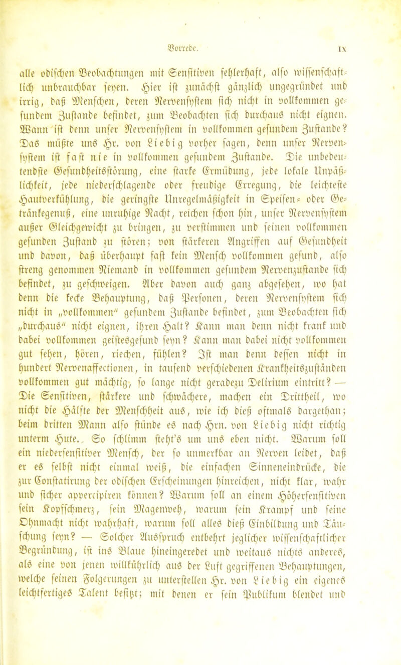 Söovrcbc. alle obifcbeit Beobachtungen mit ©enfttipeit fehlerhaft, alfo UM'ffenfdnift lid) ttnbraudjbar fepeit. ^iev ift jimäcfifi gänzlich ungegrünbet utib irrig, bap SOieitfcben, bereit 9ierrenfpftem fiep nicht in rollfommen ge? futtbent 3uftmtbe bepnbet, 31111t Beobachten fid) burd)auS ttidjt eignen. Sßaitit ift beim unfer 9feroenfhftem in nollfotnnten gefunbent ßuftanbe? CDaö nullte unö JF)r. tum Siebig öorEjer fagen, beim ttnfer 9?evtum fpfiem ift faft nie in rollfommen gefunbent 3llftai^e* unbebein tenbfte ©efuitbheitöftimmg, eilte ftarfe (Srmübung, jebe totale llitpäp* Ucfjfeit, jebe nieberfchlagenbe ober freubige (Srregung, bie leichtefte .jpautnerfühlung, bie geringste Unregelmäptgfeit in ©peifeit* ober ®e* tränfegenup, eine unruhige 9iadjt, reifen fcbon hin, unfer ÜRernenfpfteni auper ©leicbgeiricht ju bringen, ju nerftimtnen 1111b feinen ooüfomnteit gefunbeit 3uftanb ju ftöreit; non ftärfereit Eingriffen auf @efunb()eit unb banott, bap überhaupt faft fein jOienfdj rollfommen gefttitb, alfo ftreng genommen 9fientaitb in rbllfommen gefunbent 9?errenjuftanbe ftch beftnbet, ju gefcfnreigett. Elber barott auch gaitj abgefeimt, tro t)at bemt bie fede Behauptung, bap ^erfottett, bereit Sfterrenfpftem ftdj nicht in „rollfontmen gefunbent 3uftflnbe befinbet, juitt Beobachten ftdj „burdjaus nicht eignen, ihren <£>alt? j?ann man beim nicht fraitf unb babei ooltfomnien geiftetfgefunb fepit? Jfamt man babci nicht rollfommen gut fel)eit, h^ren, ried)ett, fühlen? 3ft man beim beffen nicht in bunbert 9iernenaffectioneit, in taufeitb rerfdjiebenen ÄranfheitSjuftänben rollfommen gut mächtig, fo lange nicht gerabeju Delirium eintritt? — 2)ie ©enfttiren, ftärfere unb fchtoächere, machen ein ©rittheil, too nicht bie Hälfte ber Bienfdjheit auö, wie ich biep oftmals bargetfjan; beim britten üftattn alfo ftiinbe e8 nach djjnt. non Siebig nicht ridjtig unterm ^>ute., ©0 fchlintm ftcfjt’ö um ttnö eben nicht. Söarutn foll ein nieberfenfttioer Bienfdj, ber fo uitmerfbar an Herren leibet, bap er eS felbft nicht einmal meip, bie einfachen ©iitneneinbrüde, bie jur Sonftattruitg ber obifchen (Srfcheiituitgen hinreichen, nicht flar, wal)v unb ftcper appercipireit fonnett ? Sßarttm foll an einem dpöherfenfttireit fein Äopffcpmerj, fein Biagenmeh, warum fein jframpf unb feine Ohnmacht nicht wahrhaft, warum foll alteö biep (Siitbilbung unb £äu* fchuttg fepn? — Solcher Eluöfpruch entbehrt jeglidjer miffeitfchaftlidicr Begrünbung, ift ins Blaue hinetngerebet unb weitaus nichts anbereS, alö eine ron jenen willfuhrlidj aus ber Suft gegriffenen Behauptungen, welche feilten Folgerungen ,51t unterfiellen ^r. oon Sie big ein eigene«? leichtfertiges Talent beftljt; mit betten er fein jjjublifum bienbet unb