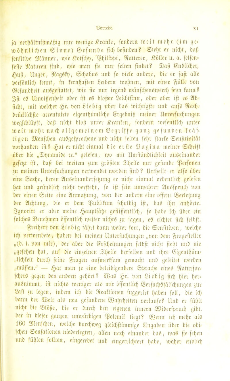 ja »erhältnifjmäfng mir wenige jfranfe, fonbern weit mehr (im ge* wohnlichen Sinne) ©efttnbe ftc^ beftnben? Siel)t er nicht, baß fenfttioe ÜRänner, wie £otfd)p, ^tjilippi, Matterer, Voller u. a. felfen* fefte Naturen ftnb, wie man fte nur fetten ftnbet? £)a(t @itblid)er, ^uft, Uttger, DiagSfp, Sd)abuS unb fo niete aitbere, bie er faft alte perfönlid) feitnt, in feenhaften Seibern wohnen, mit einer Stille von ©efunbheit auSgeftattct, wie fte nur irgenb wünfd)en$wertfj feint fatttt? 3ft eS Unwiffenf)eit ober ift eS blofjer Seidjtfimt, ober aber ift eS 21 b* ficht, mit weicherer, oott Stebig über baS wid)tigfte unb aufs 9iad)* brücflicfifte accentuirte eigentpmtic^e (Srgebnift meiner llnterfucbungen wegfchlüpft, bap nicht bloß unter Traufen, fonbern wefentlich unter- weit mehr nach allgemeinem ^Begriffe ganj gefunben früh tigen Üc'enfcbett auSgefprod)ene uitb nicht feiten fetir ftarfe Senfiti»ität »or^anben ift? cjpat er nicht einmal bie er fte Vagina meiner Schrift über bie „IDpnamibe tc. gelefett, wo mit Umftünblicbfeit auSeittanber gefegt ift, baß bei weitem junt größten Steile nur gefunbe Ißerfonen ju meinen Unterfucfntngen nerwenbet worben ftnb ? Urteilt er atfo über- eilte Sache, bereit SluSeiitanberfejjung er nicht einmal orbeittlidj gelefett f)at unb grünblich nicht oevftebt, fo ift fein unwahrer SluSfprud) rwn ber einen Seite eine 2lnmafuutg, non ber anberit eine offene ^Üerlefuutg ber 2lchtung, bie er bent ^ubliftmt fchulbig ift, baS ihn anhörte. 3gnorirt er aber meine .fpauptfäße gefliffentlich), fo höbe icl) über ein folcfieö Benehmen öffentlich) weiter nichts 31t fagen, eS richtet ftd) felbft. Freiherr »01t Sie big fährt bann weiter fort, bie Senfttioen, welche ich »erwenbete, hüben bet meinen Unterfuchungen „pon bent Sragefteller „(b. i. non mir), ber aber bie (5rfd)einungen felbft nicht ftef)t unb nie „gefehen tyai, auf bie einzelnen 3ll)eile berfelbeit unb ilire (§igentl)üm* „liebfeit burch feine Sragett aufnterffant gemacht unb geleitet werben „müffen. — ,öat man je eine beleibigenbere Sprache eines 9faturfor* fcherö gegen ben anbern gehört? WaS ^>r. öon Sie big ftef) hier l)«* außnimmt, ift nichts weniger als mir öffentlich 93erfud)Sfälfchungen 311t Saft ju legen, ittbent ich bie jJieaftionen fuggerirt haben fohl, bie icl) bann ber Welt als neu gefunbene Wahrheiten perfaufe? llitb er fühlt nicht bie 2Möße, bie er burch ben eigenen tititern Wiberfprud) gibt, ber in biefer ganjen unwürbigett fßolemtf liegt? Wenn ich mehr als 160 3D?enfd)en, welche burdjweg gleidfftimmige Slttgaben über bie obi* idfen Senfationen nieberlegten, allen nach eiitaitber baS, waS fte fel)en unb fühlen foüten, etngerebet unb eingetrichtert l)cibe, woher enblid)