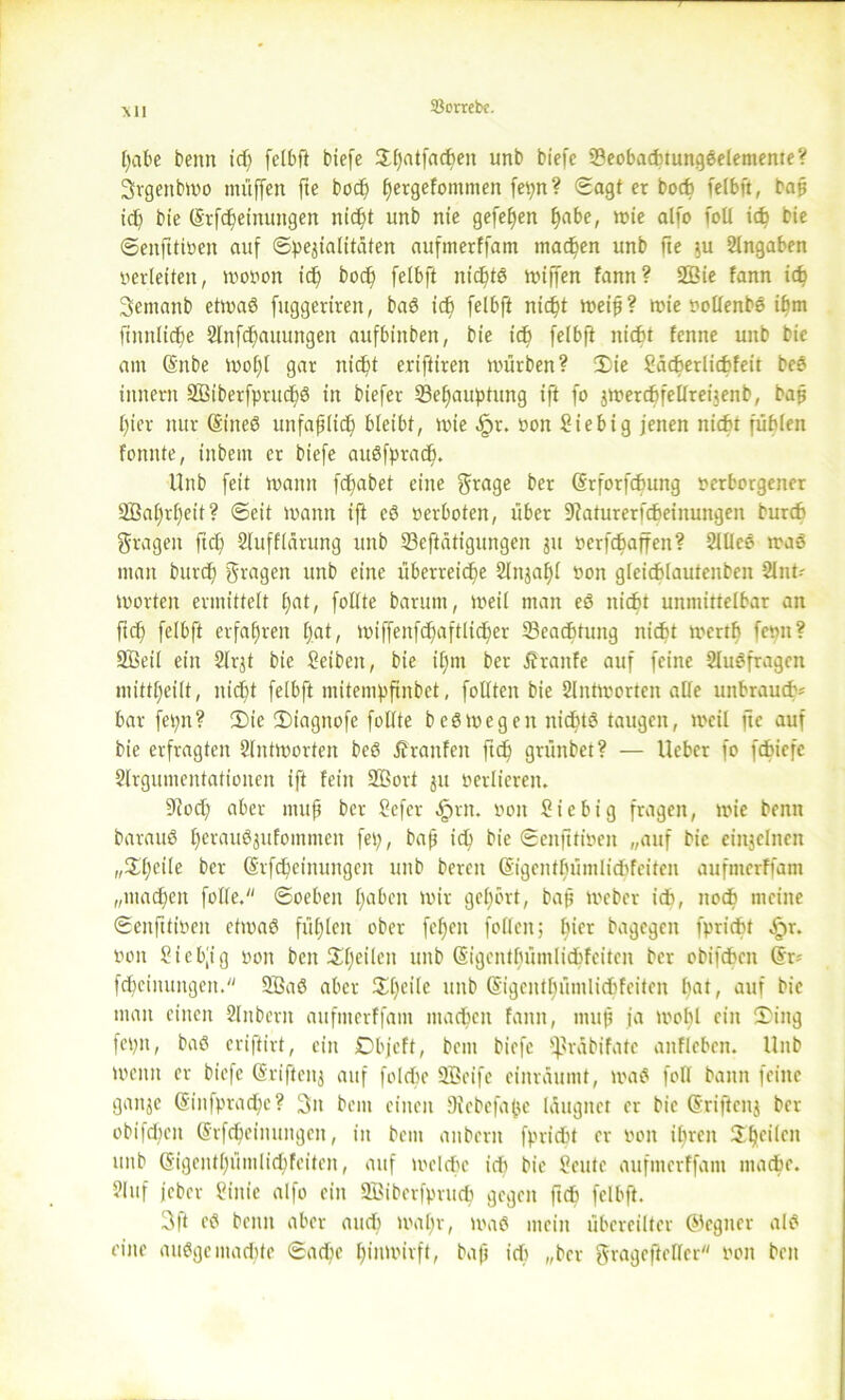 Ml [)abe beim tcf; felbft tiefe Xfjatfacben unb biefe SeobaduungSelentente? Srgettbwo muffen fte bod) ffetgefomnien fepn? Sagt er boch felbft, bap id) bie (Srfcfetmtngen nid)t unb nie gefeljen f»abe, wie alfo foll id) bie Senfttiven auf «Spezialitäten aufmerffam machen unb fie zu Angaben verleiten, wovon id) bodj felbft itidjtS wiffen fann? 2Bie fann id) Sentanb etwas fuggetireit, baS icb felbft nic^t weip? wie vollenbs ihm ftnnlidje 2lnfcbauungeit aufbinbett, bie id) felbft nidft fenne unb bie am Qmbe wol)l gar nicht eriftiven würben? Die Sädjerlicbfeit beS innern äßiberfprudjS in biefer Behauptung ift fo jwerd)fellrei$enb, bap l)ier nur (Sineö uttfaplid) bleibt, wie .fpr. von Siebig jenen nicht fühlen fonnte, titbem er biefe auSfpradj. Unb feit wann fc^abet eine gkage ber (Srforfcbung verborgener Sßal)rl)eit? ©eit wann ift eS verboten, über 9?aturerfdjeinungen bureb fragen fiel) Slufflürung unb Betätigungen zu verfcbaffen? 2lUee was man burd) fragen unb eine überreiche Slnza!)! von gleicblautenbcn 2lnt- Worten ermittelt l)at, follte barum, weil man eS nicht unmittelbar an ft cf) felbft erfahren f;at, wiffenfdjaftlidjer Beachtung nicht wertf) fevn? Sßeil ein 2lrjt bie Reiben, bie if)ni ber Äranfe auf feine Sluefragen mittheilt, nid)t felbft mitempftnbet, feilten bie 2lntworten alle unbrauch* bar fepn? Die Diagnofc follte beSWegen nichts taugen, weil fte auf bie erfragten Slntworten beö Uranien ftdj grünbet? — Uebcr fo febiefe 2lrgumcntationen ift fein Boort jtt verlieren. ÜRod) aber mup ber Sefcr §rn. von Sic big fragen, wie benit barauS l)erau^zufommen fei), bap ich bie Senfttiven „auf bie einzelnen „Dl)cile ber (Srfdjeinungcit unb bereit (äigcnthümliddeiten aufmerffam „machen fülle. Soeben haben wir gehört, bap Weber id), noch meine Senfttivcn etwas fühlen ober fehett füllen; l)ifr bagegen fpridbr Sjx. von Sicbp'g von beit ^heilen ttitb (Sigcntfuimli&feitcn ber obifeben @r* fd)ciituitgcit. 5ßaS aber Dl)eile unb ©igcnthümlidifciten hat, auf bie man einen 2lnberit aufmerffam machen fann, mup ja wohl ein Ding fepit, baS criftirt, ein Dbjeft, beut biefe ^rübifatc aitfleben. llitb wenn er biefe (Srifteitz auf folcbe Sßeife einräumt, was füll bann feine gaitje ©infpradje? 3it beut einen Diebefape läugitcr er bie (Sriftenj ber obifdieit (Srfcheimmgeit, in bem aitbcrit fpriebt er von ihren Dlj^011 unb (Sigcnthümlicbfeiten, auf welche icb bie Seutc aufmerffam mache. ?lnf jeber Siuic alfo ein 2Biberfprud) gegen ftdj felbft. 3ft es bettit aber and) wal)r, was mein übereilter (Gegner als eine ausgemachte Sad)c f)iiltt)ivft, bap id) „brr gragcftcllcr von beit