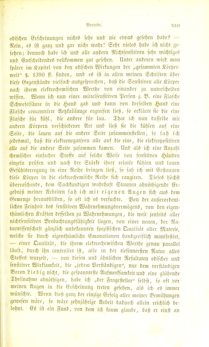 obifdjen @rfd;cinungen nickte fel;e unb nie etmaß gefef)en f)abe? — 9?ein, eß ift gattj ititb gar nicht mafjr! ©el;v nieleß b»abe id; nicht ge= fefjeit; bennod) l)abe idt unb alle anbern SRidjtfenfttiPen fet)v mieftigeß unb (Sntfdjeibenbeß nollfotnmen gut gefefjen. Unter anbcreit wirb man fpäter im Kapitel non beit obifchett SBitfungen ber „gefammten Äörper- melt §. 1390 ff. fittben, unb eß ift in alten meinen Schriften über tiefe ©egeitftänbe nielfad; außgefprodjen, baf bie ©enfttinen alle Körper nach ihrem eleftrocbemifcpen 2ßertl;e non einanber ju unterfdpeiben miffen. SBenti ich nun einer mittelfenfitinen fßerfon j. 33. eine glafcbe ©cfmefelfäure in bie ^anb gab unb bann non berfelben fpanb eine glafdje concentrirte Sleffalilauge ergreifen lief, fo erflärte fte bie eine glafcbe für fühl, bie anbere für lau. $f)at id; nun baffelbe mit anbern Äörpern nerfdffebener 2lrt unb lief fie bie füllen auf eine ©eite, bie lauen auf bie anbere ©eite jufammenfteUen, fo faf) ich jebeßmal, baf bie eleftronegatinen alle auf bie eine, bie eleftropofitinen alle auf bie anbere ©eite jufammeit famen. Unb alß id; eine Slnjaljl (ffetnifeffer einfacher ©toffe auf fold;e SQBeifc non fenfitinen Rauben einzeln prüfen unb nad) ber ©tärfe i(;rer rclatin füllen unb lauen ©efüf)lßerreguitg in eine 9ieif;e bringen lief, fo faf; id; mit ©rfiaunen biefe ftörper in bie eleftrocbemifcpe 9ieif)e ftd; rangiren. 2)iefeß l;nd;ft überrafebenbe, bem ©adffuttbigen maf;rf)aft ©taunen abnbtfjt'genbe @r- gebnif meiner Arbeiten faf) id; mit eigenen Singen fiel) auß bem ©emenge feraußbilbeit, fo oft id; eß nerfudüe. 33on ber auferorbenU licken geinfjett beß fenfitinen 2ßaf;rnel;mungßuerm5genß, non beit eigen* tfümlicfen Kräften beffelbeit ju 2Baf)rnel;mungen, bie ineit jenfeitß aller nichtfenfttinen 33eobad)tungßfäfigfeit liegen, non einer neuen, ber 9?a* turroiffenfefaft gänzlich unbefannten fpejtfifcfen Dualität aller Sflaterte, melcbe fte burd) eigentümliche Emanationen faubgreiflicff manifeftirt, — einer Dualität, bie ifjrem eleftrod;emifd)en 2öcrtl;e genau parallel läuft, butt tn controlirt ift, alfo in ber tiefinnerften SUatur alleß ©toffeß murjelt, — non biefen unb ähnlichen 9iefultaten obifeber unb fenfttiner ffiirffamfeit, bie „jebem 23erftänbigen, nur bem oerftänbigeit 93aron Sie big nicht, bie gefpannteffe 8lufmerffam!eit unb eine gltil;ettbe 2f)eilna£)me abnötl;igen, l;abe id) „ber gragefteller felbft, fo oft nor meinen Slugen in bie Erlernung treten gefefen, alß id; eß immer münfdffe. 2ßenn bief ganz ber einzige Erfolg aller meiner ^Bemühungen getnefen märe, fo märe zehnjährige Slrbeit baburd; allein reiflich be* lohnt. Eß itt ein 5unb, non bem id; faum glaube, baf er einft an