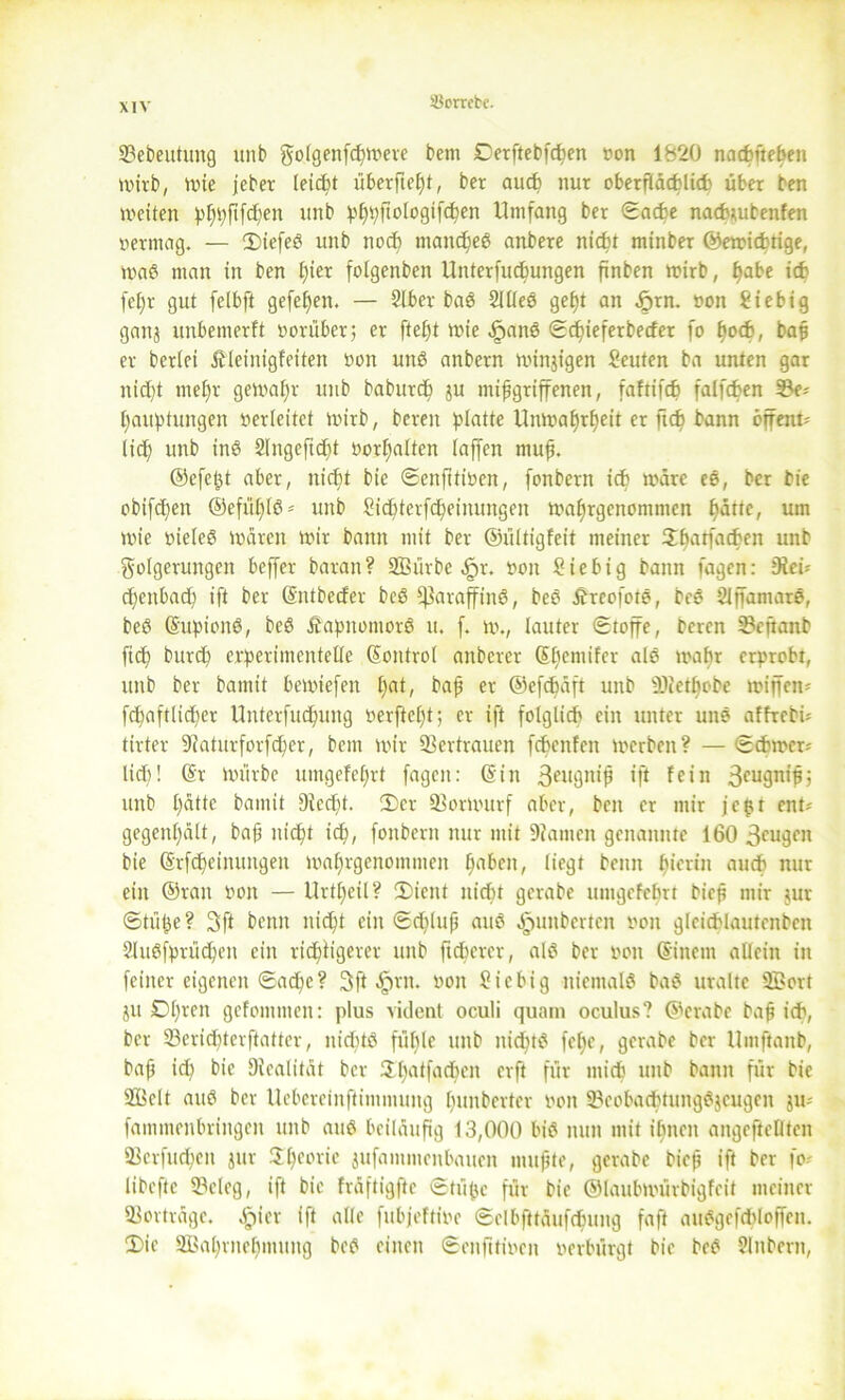 33ebeutung unb golgenfcpwere bcm Derftebfcpen von 1820 nacpftepen wirb, wie jeber teicfet überfielt, ber aucp nur oberfidcfclicb über ben weiten pppfifcpen unb pppftologifepen Umfang ber ©ache nachmbenfen vermag. — 2)iefeS unb noch mancpeS anbere niept minber ©ewichtige, maß man in ben pier folgenben Unterfucpungen finben wirb, pabe ich fepr gut fclbft gefepen. — Slher baS 2llleS gept an 5>rn. von Üiebig gaitj unbemerft vorüber; er ftept wie .JpanS ©cpieferbecfer fo poch, bap er beriei ßleinigfeiten von unb anbern winjigen Leuten ba unten gar niept rnepr gewapr unb baburcp ju ntipgriffenen, t'aftifch falfcpen 33e* pauptungen verleitet wirb, bereu platte Umvaprpeit er ftcp bann öffent? lidf; unb ine SIngeftcbt vorpalten (affen muf. ©cfept aber, niept bic ©enfttiven, fonbern ich wäre eS, ber bie obifcpen ©efüplS* unb Sicptcrfcpeinungen waprgenommen patte, um wie vieles waren wir bann mit ber ©ültigfeit meiner Hhatfachen unb Folgerungen beffer baran? SEBürbe ^r. von Sie big bann fagen: 9iei* cpenbacp ift ber (Sntbecfer bcß Paraffine, bce ÄreofotS, bce Slffamare, bee (SupionS, bee ÄapitomorS u. f. w., lauter (Stoffe, bercn SBeftanb ftcf) burcp erperimentelle (Sontrol anberer (Spemifer aie wahr erprobt, unb ber bamit bemtefen pat, bap er ©efcpäft unb fDter^obe wiffen* fcpaftlicper Unterfucpung verficht; er ift folglich ein unter une affrebi* tirter 9iaturforfcper, bcnt wir Vertrauen fepenfen werben? — Schwer* lief)! (Sr Würbe utngefefjrt fagen: ©in 3eugnip ift fein 3cu9n,P? unb patte bamit 9lecpt. Der 23orwurf aber, ben er mir jc^r ent* gegenpält, bap niept icp, fonbern nur mit 9iamen genannte 160 3eugen bie (Srfcpeinungen maprgenommen pabeit, liegt beim hierin auch nur ein ©ran von — Urtpeil? 2)icnt nicht gerabe umgefeprt biep mir jur ©tüpe? 3ft beim niept ein ©eplup auS ^unberten von gleichlautenbcn 2luSfprücpen eilt rieptigerer unb fteperer, als ber von (Sinem allein in feiner eigenen ©aepe? 3ft ^rn. von üiebig niemals baS uralte 3Bort ju Dpren gefommen: plus vident oculi quam oculus? ©crabe bap ich, ber 23ericpterftatter, nichts füple unb nicptS fepe, gerabe ber Umftanb, bap ich bie üicalitat ber Upatfacpen erft für mich unb bann für bie SEBelt aub ber ücbereinftimmung punberter von 33eoba<ptungSjcugen ju* fammenhringen unb aus beiläufig 13,000 bis nun mit ihnen angeftellten 93crfucpen jur Speoric jufammenbauen mupte, gerabe biep ift ber fo* libcfte 93cleg, ift bie fräftigfte ©tüpc für bie ©laubtvürbigfeit meiner Sorträge. $icr ift alle fnbjeftive ©elbfttäufcpung faft auSgefcploffen. (Die Sßaprnepmung beS einen ©enfttiven verbürgt bie beS Slnbern,