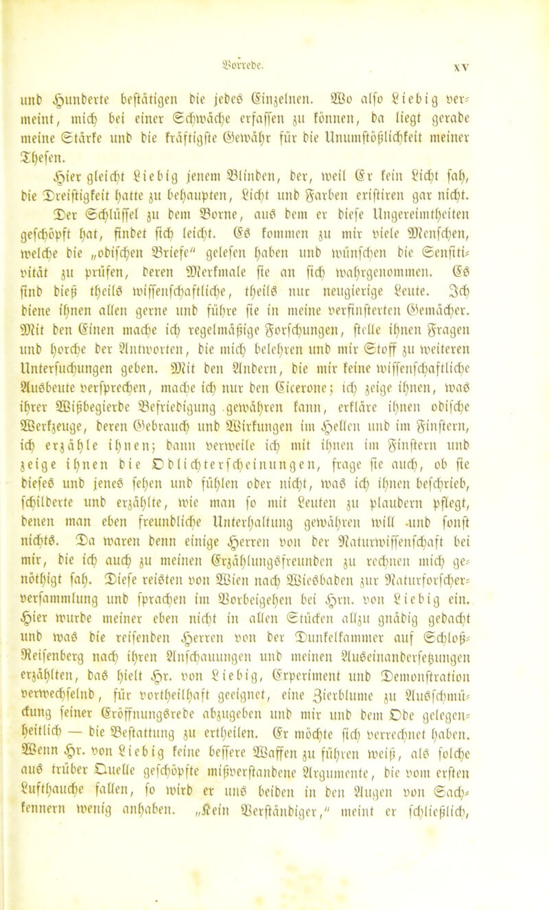 ©ortebc. xx unb ^»unbevte be[tätigen bie jebeS (Sinjelnen. 2Bo alfo üiebig »er? meint, mich bei einer Schwäche erfaffen ju fönnen, ba liegt gerabe meine ©tärfe unb bie fräftigfte ©ewäljr für bie Unumftößlichfeit meiner S()efen. Urtier gleicht Sicbig jenem Vlinben, ber, weil (Sr fein £i<ht fab), bie Dreiftigfeit hatte ju behaupten, Cicf)t unb ftarben eriftiren gar nicht. Der ©chlüffel ju bem Vorne, auS bem er biefe Ungereimtheiten gefdjöpft hat, ftnbet ftd) leicht. (SS fommen ju mir rüele 93tenfchen, welche bie „obifdjen Vriefe gelefeit haben unb wiinfcf)en bie ©enftti? »ität ju prüfen, bereu ÜDierfmale fie an fich wahrgenommen. (SS ftttb bieß theilö nüffenfchaftliche, tl)ei(S nur neugierige Seute. 3<h biene ihnen allen gerne unb führe fie in meine Perftnfterten ©emädher. 9)iit ben ©inen mache ich regelmäßige gorfchungen, [teile ihnen fragen unb furche ber Antworten, bie mich belehren unb mir Stoff ju weiteren Unterfudningen geben. 93?it ben Slnbern, bie mir feilte wiffenfchaftliche 2luSbeute »erfprechen, mache id) nur ben (Sicerone; id) jeige ihnen, waS ihrer SEBißbegierbc SBefriebigung gewähren fann, erfläre ihnen obifd;e SBerfjeuge, bereu ©ebraucf) unb Sßirfungen im gellen unb im ginftern, ich erzähle ihnen; bann oerweile ich thneit bn ginftern unb jeige ihnen bie Cblid)terfd)cinitngen, frage fte auch, ob fte biefeS unb jenes feljen unb fühlen ober nicht, WaS id) ihnen befchrieb, fchilberte unb erzählte, wie man fo mit Seiden ju plaubern pflegt, beuen man eben fmmbliche Unterhaltung gewähren will -unb foitft nichts. Da waren benn einige Herren »oit ber 9?aturWiffenfdhaft bei mir, bie ich auch ju meinen (SrjählungSfreunben $u rechnen mich ge? nöthigt faf). Dtefe reisten »oit üffiien nadj SBteSbaben jur 9iaturforf<her? »erfammlung unb fprachen im Vorbeigehen bei ,§>rn. non Sicbig ein. Spier würbe meiner eben nicht in allen ©tücfen allju gnäbig gebacf>t unb was bie reifenben Herren »on ber Dunfelfammer auf Schloß? 9feifenberg nach ißren 2lnfchauungen unb meinen SluSeinanberfeßungen erjählten, baS hielt S?r- »on Stebig, (Srperiment unb Demonftration »erwechfelttb, für »ortfjeilhaft geeignet, eine ßwrblunte ju 2luSfcf)mü? cfung feiner (Sröffnungörebe abjugeben unb mir unb bem £>be gelegen? heitlid) — bie Veftattung $u ertheilen. (Sr möchte ftd) »errechnet haben. 2£enn fpr. »on Siebig feine beffere Söaffen ju führen weiß, als folcße auS trüber OueOe gefd;öpfte mißyerftanbene Slrgumente, bie rwm erften f'ufthauche fallen, fo wirb er utiS beiben in ben 2lugen »01t ©ach? fennern wenig anßaben. „Äein Verftänbiger, meint er fd;ließlidi,