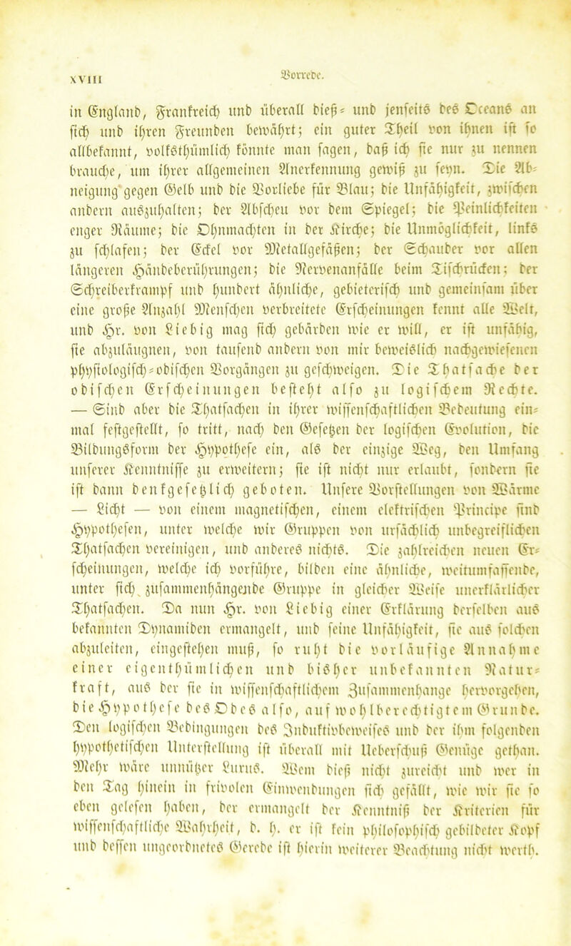 ä$orveh\ in ©ltglanb, grattfreid) unb überall bieß* unb jeitfeitd bed Cceand an ftcf) unb ißren grettnben bewährt; ein guter £t)eil non ihnen ift fo allbefannt, »olfdthümlich fönnte man fagen, baß ich fte nur ju nennen brauche, um itjrer allgemeinen 2fnerfeunuitg gewiß ju fev>n. Sie 2lb- neigung gegen ©elb unb bie Vorliebe für 2?lau; bie Unfähigfeit, gwifcfcen anbern audjuhalten; ber 2lbfchcu Por bem Spiegel; bie ^einlichfeiten enger Dläuiue; bie Dt)nmad)tcn in ber Äirdfe; bie Unmcglichfeit, linfd ju fdflafen; ber (Scfel oor SDfetallgefäßen; ber Schauber bor allen längeren ^änbeberührungen; bie 9?crbenanfälfc beim Sifchrücfen; ber Sdfrciberfiampf unb fmubert ältliche, gebieterifch unb gemcinfant über eine große 2lnjal)l 9)cenfd)en bcrbreitctc ©rfdfeinungen fennt alle 2Belt, unb dpr. bon ?iebig mag ftd) gebärbcit Wie er will, er ift unfähig, fte abjuläugnett, boit taitfenb anbern bon mir bewcidlich itacbgewiefcnen pfypfiologifd)*obifdfen Vorgängen ju gcfdfweigen. Sie Shatfache ber obifdfcit (S r f d) e i nun gen beftelft alfo ju logifchcm 9i echte. — Sinb aber bie £t)atfad)en in iljrer wiffenfchaftlichen 2?ebeutung ein- mal feftgeftcllt, fo tritt, nad) beit ©efetjen ber logifchen ©oolution, bie 23ilbititgdform ber ^ippotßefc ein, ald ber cinjige 9Bcg, ben Umfang uitferer Äenntniffe ju erweitern; fte ift nicht nur erlaubt, fonbern fte ift bann benfgefeßlid) geboten. Unfere iHorftellungen bon 2ßärmc — Sicht — boit einem magnetifchcit, einem eleftrifdien principe ftnb jpppotl)efen, unter welche wir ©nippen bon urfächlich unbegreiflichen 55:f>atfac^cn bereinigen, unb anbered nichtd. Sie jafdreidfen neuen ©n fcheiitungett, Welche ich borführe, bilbeit eine ähnliche, weitumfaffeitbe, unter ftd) jufammenhängejtbe ©nippe in gleicher 2Beife unerflärlichcr Shatfadfeit. Sa nun §r. boit Sicbig einer ©rfläruitg berfelbeit and befanntcit Spitamtben ermangelt, unb feine Unfähigfeit, fte and foldfen abjuleiteit, eiitgefiefjen muß, fo ruht bie bor läufige 21 it nah nie einer eigentümlichen unb bisher unbefannten Statut* fraft, and ber fte in wiffenfcbaftlichem 3ufammenhangc herPorgehen, bie ppo11)efe bedDbeöalfo, auf wo 1)lberechtigtent ©runbe. Sen logifdicit SSebinguitgeit bed SnbuftiPbeweifeS unb ber ihm folgenbeit l)ppot()etifd)en Unterteilung ift überall mit Ueberfdutß ©einige gethan. 9)iehr Wäre itnnüjjcr Suritd. 2.1>em bieß nicht jurcicht unb wer in ben Sag hinein in friboleit ©inwettbungen ftd) gefällt, wie wir fte fo eben gelefeit habeit, ber ermangelt ber Äcnntniß ber Kriterien für Wiffenfchaftlidhe Wahrheit, b. h. er ift fein philofophif* gebilbeter tfopf unb beffeit ttitgeorbnefed ©erebe i|t hierin weiterer SBeatfitung nicht Werth.