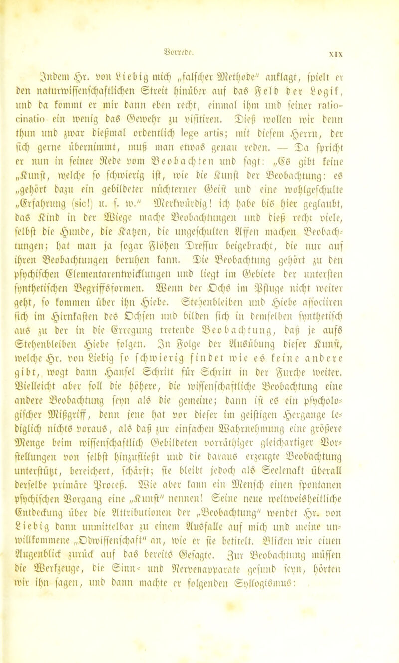 SBorvebc. \1X 3>nbent ^>r. öoit Siebtg mid) „falfdier 5D?etf;obe anfingt, fpielt ei- ben naturwiffenfdfaftlichen Streit hinüber auf baS gelb ber hogif, unb ba fomrnt er mir bann eben recf)t, einmal iljtn tttib feiner ralio- cinatio ein Wenig baS ©ewef)r ju Pifttireit. 2)ieff wollen wir beitn tf)«n nnb jwat biepmal orbentlid) lege artis; mit biefem ^erm, ber lief) gerne übernimmt, muff man etwas genau rebett. — 2)a fprid)t er nun in feiner Diebe Pont 33eobauten unb fagt: „@S gibt feine „Jhtnft, welche fo fdnoicrig ift, wie bie Jhutfi ber ^Beobachtung: es „gehört baju ein gebilbeter nüchterner ©eift unb eine wolflgefcfmlte „(Srfalmmg (sic!) u. f. W. Blerfwürbig! t'di habe bis liier geglaubt, baS tfinb in ber Sßiege mache Beobachtungen unb bieff recht ptele, felbft bie ^tunbe, bie ita^en, bie ungefchulten 2lffeit machen Beobach? tungen; hat man ja fogar glöljeit IDreffur beigebracht, bie nur auf ihren Beobachtungen beruhen fairn. 2)te Beobadftung gehört ju beit pfpebifebett ßlementarentwicflungen unb liegt im ©ebietc ber unterften fpnthetifcben Begriffsformen. SEBenn ber £cliS im Pfluge nicht weiter geht, fo fontmen über ihn «hiebe. ©tehenbleiben unb ^tiebe affociiren fich int Cfjirnfaften beS Dchfen unb bilbett fich in bemfelbeit fpnthetifdi aus ju ber in bie (Erregung tretenbe Beobachtung, baß je aufs Stel)enbleiben .Ipiebe folgen. 3tt golge ber SluSübung biefer Äunft, welche t»on hiebig fo fd)Wierig finbet wie eS feine anbere gibt, wogt bann .!pailfel Schritt für Schritt in ber gurebe weiter. Bietleid't aber foll bie höhere, bie wiffenfcbaftlid;e Beobad)tung eine anbere ^Beobachtung fehlt als bie gemeine; bann ift cS ein pfpd;olo? gifcher ift griff, beim jene hat Por biefer im geiftigen Hergänge le? biglich nichts PorauS, als baff jur einfachen 3Bal)rnehmung eine größere DJfenge beim wiffenfcbaftlidi ©ebilbeten porrätljiger gleichartiger Bor? ftellungeu »on felbft hinjufliefft unb bie barauS erzeugte Beobachtung unterfhijjt, bereichert, fdfärft; fie bleibt jeboeb als Seelenaft überall berfelbe primäre fproccji. 3ßie aber fann ein DJfeitfd) einen fpontanen pfpchifchen Borgang eine „ftunft nennen! Seine neue wcltweiSheitliche (Sntbedung über bie Sltlributionen ber „Beobachtung wenbet Sgx. pou hiebig bann unmittelbar ju einem SluSfalle auf mich unb meine un? willfommeue „Cbwiffenfchaft an, wie er fie betitelt. Bliden wir einen 2lugenblicf gitrücf auf baS bereits ©efagte. 3uv Beobachtung müffen bie Sßcrfjeuge, bie Sinn? unb DfcrPenapparatc gefunb fepn, hörten wir ihn fageu, unb bann machte er folgenben SpllogiSmuS: