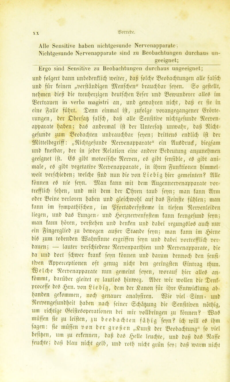 '■Hcrrete. Alle Sensitive haben nichtgesunde Nervenapparate. Nichtgesunde Nervenapparate sind zu Beobachtungen durchaus un- geeignet; Ergo sind Sensitive zu Beobachtungen durchaus ungeeignet; imt folgert bann unbebenflidß meiter, baß folche Beobachtungen alle falfch unb für feinen „oerftanbigen SRenfdßen brauchbar fePen. So geftellt, neunten bieß bie treuherzigen beutfcheit Sefer unb Bemunberer allee im Vertrauen in verba magistri an, unb gemaßreit nicht, baß er fte in eine gatle füßrt. 2)enn einmal ift, jufolge porangegaitgener (Erörte- rungen, ber Dberfaß falfdß, baß alle ©enfttiöe nichtgefunbe Heroen; apparate haben 5 bag anbcrmal ift ber Unterfatj unmaßr, baß 9iicht- gefunbe junt Beobachten unbrauchbar fepen; brittene enblich iß ber ÜJiittelbegriff: „9cid)tgefunbe SRerpenapparate ein Slugbrucf, biegfain unb fnetbar, ber in jeber Relation eine aitbere Bebcutung anjuneßmett geeignet ift. (§g gibt motorifchc SRerPeit, eg gibt fenftble, eg gibt ani- male, cö gibt pegetatipe Nervenapparate, in ihren gunftionen ßimmel weit perfeßieben; melcße ftnb nun bie Pott Stehtg ßter gemeinten? 2111c fönnen eg nie fepn. Blau fanit mit bem Slugenncroenapparate nou trefflich) feßen, unb mit bem ber Dßrett taub fepn; man fanit 2lrm ober Beine verloren haben unb gleidßmoßl auf bag geinfte füßlcn; man fanit im fpmpatßifcßen, im fßfortaberfpfieme in tiefem s3?erpeitletbeit liegen, unb bag Sungeim tutb ^erjneroenfpftcm fanit ferngefunb feint: man fanit ßörett, oerfteßen unb beitfeit unb babei reguitgglog auch nur ein gingerglicb ju bemegen außer ©taube fepn; man fanit im Jpirnc big jttnt tobenben Sßaßnßntte ergriffen fepn unb babei vortrefflich) per bauen; — lauter Perfcßiebene SRerPenpartßien unb 9?erPcnapparate, bie ba unb bort feßtver fraitf fepn fönnen unb barum beititoch beit fenft tiPen Slpperceptioiteit oft genug nicht beit gerntgftcn (Eintrag tbuit. fficlcßc SRerPeitappavate nun gemeint fepen, worauf liier alleg am fömntt, baruber gleitet er lautlog ßitimeg. 2Iber mir molleit bie Teuf proceffc beg Zjrit. von Sie big, bem ber jfanoit für ilirc (Eitmicflung ab ßanben gefoiitmeit, noch genauer aitalpßrcit. 9Bie viel ©inn» unb fRerPengefuitbßeit haben nach) feiner ©chaftuitg bie ©enfitiven nötßig, um richtige ©eiftegoperationen bei mir vollbringen ju fönnen? üffiag muffen fte ju leifteit, $11 beobachten füßig feint? ich mill eg ißm fageit: fte muffen von ber großen „Jhinfl ber Beobachtung fo viel beßßcn, um ju erfennen, baß bag Atolle leuchte, unb baß bag «Raffe feueßte; baß blau nicht gelb, unb totß nicht grün fep; baß marin nicht