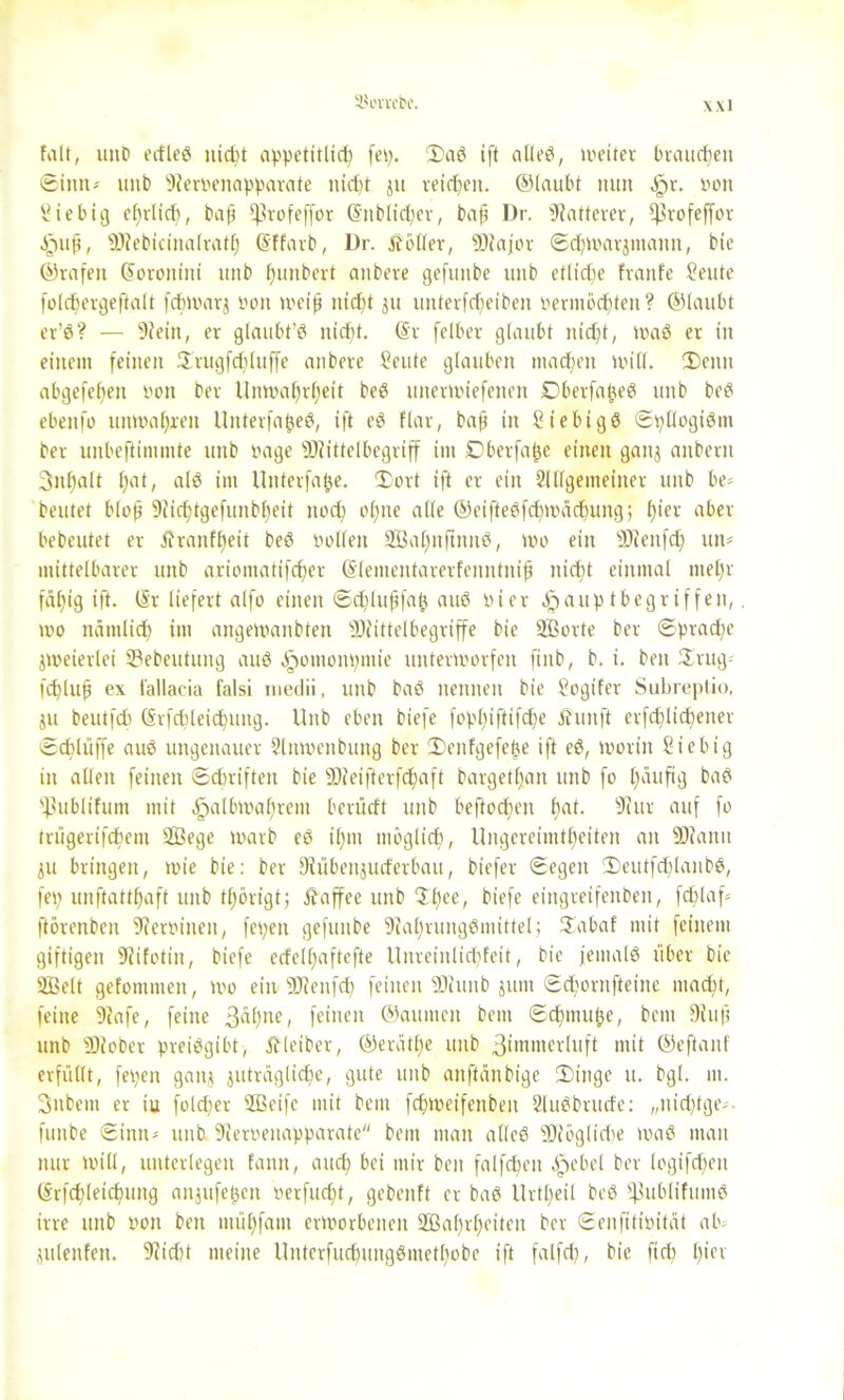 SJevvcbe. Falt, unb erfleö nicht appetitlich fep. 2)aS ift alles, weiter brauchen Sinti-' uitb 9?er»enapparate nicht jit reichen. ©laubt nun ,£r. »oit Siebig ehrlich, bafi Ißrofeffor (Snblidjer, bafi Dr. Matterer, ^rofeffor Jpufi, ÜKebicinalrath (Sffarb, Dr. Äötler, 9Hajor Schwarjmanit, bie ©rafeit (Soroniiti unb hunbert anbere gefunbe unb etliche fraitfe Seute foldjergeftalt fchwarj bort weih nicht 511 unterfcheiben vermöchten ? ©laubt er’S? — 9?ein, er glaubt’S nid)t. (Sr felber glaubt nicht, waS er in einem feinen Hrugfchluffe anbere teilte glauben machen will. 2)enu abgefeljen von ber Unwahrheit beS unerwiefenen DberfabeS unb beS ebenfo unwahren UnterfafieS, ift eS flar, bafi in SiebigS SpllogiSm ber unbeftimmte unb nage 9J?ittelbegriff im Dberfa^e einen ganj anberit 3nl)alt hat, als im Unterfabe. 'Sort ift er ein 2lllgemeiner unb be= beutet blofi 9?ichtgefunbheit noch ohne alte ©eifteSfchwädjung; hier aber bebeutet er Äranfheit beS »ollen SBahnftnnS, wo ein ÜJienfdj un* mittelbarer unb ariomatifcher (Slementarerfenntnifi nicht einmal mehr fähig ift. (Sr liefert alfo einen Schlufifab auS hier Jj?aup (begriffen, wo nämlich im angewanbten 9Jlittelbegriffe bie SBorte ber Sprache zweierlei Sebeutung auS «Irwmonpmie unterworfen fiitb, b. i. ben £rug* fchluh ex tallacia falsi medii, unb baS nennen bie Sogifer Subreplio, ju beutfcb (Srfcbleichung. Unb eben biefe fophiftifdje Äunft erfdjlichener Schlüffe auS ungenauer 2lmuenbung ber IDenFgefe^e ift eS, worin Siebig in allen feinen Schriften bie 9)ieifterfchaft bargethan unb fo häufig baS *)3ublifum mit äpalbwahrem berücft unb beftocf)en hat. 91 ur auf fo trügerifchem 2ßege warb eS ihm möglich, Ungereimtheiten an 2J?anit ju bringen, wie bie: ber Diübenjud'erbau, biefer Segen IDeutfchlanbS, fep unftatthaft unb tf)örigt; itaffee unb $hee/ biefe eingreifenben, fdjlaf* ftörenben 9fer»inen, fepen gefunbe 9lal)rungSmittel; Habaf mit feinem giftigen 9lifotin, biefe edelljaftefte Unreinlichfeit, bie jemals über bie äßelt gefommen, wo ein SDtenfch feinen 99iunb jum Sc^ornfteine macht, feine 9?afe, feine 3^hllc, feinen ©autnen bcm Schmube, bcm 9luf; unb 99iober preisgibt, Äleiber, ©eräthe unb 3iuimerluft mit ©eftanf erfüllt, fepen ganj zuträgliche, gute unb anftänbige 3)tnge u. bgl. m. 3nbem er iu folcper Sßeifc mit bem fdweifeitben SluSbrude: „nichtge*. fiutbe Sinn-' unb 9ierbenapparate bem man alles 9J?öglid)e waS man nur will, unterlegen fann, and; bei mir ben falfcheit äpebel ber logifd)eu (Srfchleichmtg anjufeben berfudjt, gebenft er baS Urteil beö ifjublifumS irre unb von ben mühfam erworbenen 2öal)rheiten ber Senfttivität ab; julenfen. 9?id)t meine UnterfudnmgSmethobe ift falfch, bie ftcf) h'ev