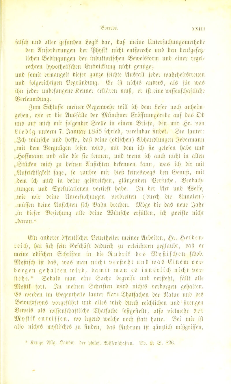 SJovrcbc. falfdi unb aller gefunden Sogif bar, bap meine Unterfucpuiigßntetpobe ben 2lnforberungett bev ^3£>v;fif niept eittfpvecpe unb beit beitfgefep lidn’it SBebingungen bev inbuftorifdjen 23emeißform unb einer regele veebten pppotpetifepen (Sitlmirfluitg nicht genüge; unb fmnit ermangelt biefer gaitje feierte 2ln6faü jeber maprpeitßtreuen unb folgerichtigen 23egvünbttng. (Sr ift itidjlß aitberß, alß für maß iptt jeber unbefangene J? eint er erflaren ittup, er ift eine miffenfdfaftlidje SBerleuinbung. 3um Schluffe meiner ©egenmepv null id) beut Sefer noch anheim geben, mie er bie SJußfälle ber sDhmcpiter (Sröffnungßrebe auf baß 0b unb auf miep mit folgenber ©teile in einem Briefe, ben mir £>r. von Sie big unterm 7. Sanitär 1845 fchrieb, vereinbar finbet. ©ie lautet: „3cp müitfcpe unb poffe, bap beiite (obifepen) Slbpaitbluitgen Scbermann „mit bem Vergnügen lefeit tvirb, mit betn icp fie gelefen habe unb „Jpoffmanit unb alle bie fie fennen, unb ivenit id) auch nicht in allen „©türfen mich Ju heilten 2lnftepten befemteit fann, maß id) bir mit „Slufricptigfeit fage, fo raubte mir biep feiiteßmegß ben ©enitp, mit „bem id) mich in beiite geiftreicpeit, glanjeitben SJerfudje, 23eobadv „tungen unb ©pefulationeit vertieft l)abe. Sit ber 9lrt unb SBeife, „mie mir beiite Unterfud)ungen verbreiten (bttvep bie Slititalen) „lttüffen beiite 2Inftd)teit fiel) 23apit bmpeit. fOfoge bir baß neue 3a pv „in biefer 23ejiepung alle beiite SBüitfcpe erfüllen, id) jmeifle nicht „baratt. (Sin aitberer öffentlicher 2?eurtpeiler meiner Slrbeiten, Jpr. epeiben- reiep, hat fiep fein ©efdjäft babttrep ju erleichtern geglaubt, bap er meine obifdjett ©epriften in bie Dtubrif beß 9Jipftifepen fdmb. s)J?t)ftifcp ift baß, maß man iticht verfielt unb maß (Sittent vex* borgen gepalten mirb, batnit man eß inner lief) niept V e r- ftepe. * ©obalb man eine ©aepe begreift unb verftept, fallt alle sJ0it)ftif fort. 3n meinen ©epriften mirb itid)tß verborgen gepalten. (5ß mevbeit im ©egentpeile lauter flare .'Xpatfaepeit ber sJiatur unb beß 2?emuptfet)iiß vovgefüprt unb alleß mirb burd) reicplicpeit unb ftrengen 23emeiß alß miffenfcpaftlid)e $patfad)e feftgeftellt, alfo vielmepr ber 9)i t) ft if eit tri f feit, mo irgenb melcpe noep ftatt patte. 23et mir ift alfo nicPtß mpflifcpeß 511 ftnbeit, baß Dfubritm ift gänjlid) mipgriffen, * .Ctnigö 2l((g. .ßaubti'. bev pliitof. SBiffciifipaftcii. 83b. 2. ©. 826.