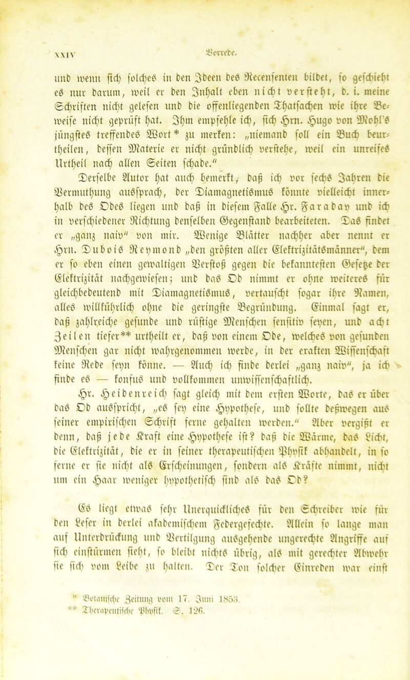 \X1\ 3>orretc. unb wenn ftd) folcfcee in ben gbeeit beg 9iecenfenten bilbet, fo gefcbiebt eg nur bavurn, weil cv ben gnpalt eben nidjt »erftept, b. t. meine ©driften nidjt gelefeit unb bie offeitliegenben ©patfaten wie ipte Ve* weife nidjt geprüft fiat. 3fpm empfeple icb, fit .fprn. ^ugo »on 9)?opl'g jüngfteg trcffenbeö SBort* ju inerten: „niemanb folt ein Such beur- teilen, beffen 9)caterie er nic^t grünblicb »erftepe, weil ein unreifeg Urteil nad) «den ©eiten ftabe. ©erfelbe 2lutor pat and) bemerft/ bap it nor fecbe fahren bie Vermutpung augfprat, ber ©iamagnetigmug fömtte oiedeicfct inner* l)alb beg Cbeg liegen unb bap in biefent gälte .fpr. garabap unb id) in nerftiebener Mittung benfelben ©egenftanb bearbeiteten, ©ag finbet er „ganj naiD non mir. SBenige Vlatter nac^£)er aber nennt er Jprit. ©uboig 9tepmonb „ben größten aller (Sleftri^itätßmänner, bem er fo eben einen gewaltigen Verftop gegen bie befannteften ®efe$e ber (Sleftrijität nadjgewiefenj unb bag Cb nimmt er opite weitcreg fiir glcitbebeutenb mit ©iamagnetigmug, »ertaufdjt fogar ipre 9?amen, adeg widfüptlid) opne bie geringfte Vegrüitbuitg. (Sinmal fagt er, bap 3al)lrcid)e gefunbe unb rüftige SDfenften fenftttP fepeit, unb adu 3eilen tiefer** urteilt er, bap non einem Cbe, welcbeg pon gefunben 9)tenfdien gar m'tt waprgenomiiten werbe, in ber eraftcn SBiffenftaft feine Siebe fepn föitne. — Sind) id) finbe berlei „ganj natP, ja icb finbe eg — fonfug unb podfommen imwiffcnfd&aftlidb. «£>r. ^eibenrcid) fagt gleit mit bem erften SBorte, bag er über bag Cb augfpridjt, „eg fep eine ^ppotpcfe, unb fodte bepwegeit aug feiner empiriften ©cörift ferne gehalten werben. 2lbcr pergipt er beim, bap jebe £raft eine .^ppotpefe ift? bap bie SBarmc, bag £idu, bie (Sleftrijität, bie er in feiner tperapeutiften ^Ijnftf abpanbelt, in fo ferne er fte nidjt alg Srfteinungen, fonbern alg ibräfte nimmt, nitt 11111 ein £aar weniger pppotpetift ftnb alg bag Cb? (S'g liegt etwag fepr Uiterquirflidjeg für ben ©treibet wie für ben tfefer in berlei afabemiftem gebergefette. 21 dein fo lange man auf Uitterbrücfung unb Vertilgung auggepenbe nngerette Eingriffe auf fid| einftürmeit fiept, fo bleibt nidug übrig, alg mit gcrctter ?lbwebr tie lief) vom 2eibe 311 palten, ©er ©01t folcber (Streben war ein ft * ®i'taitif(f)c 3eituiig 00111 17. 3nni 1853. ** Ülicwpciitifcbc 'Ptilifil. 12fi.