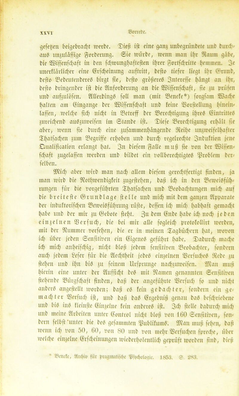 SScrrcbe. gefetsen beigebracht werbe. 2>iefi tfl eine ganj unbegrünbete unb burdv auS uttsuläffige gorberttng. Sie würbe, wenn man if>r Baunt gäbe, bie 23Biffenfd;aft in ben fd)Wungf)afteften ihrer gortfchritte ^eminen. 3e utterflärlicber eine Srfc^einung auftritt, befto tiefer liegt ihr ©runb, befto BebeutenbereS birgt fte, befto größeres 3ntereffe hangt an if)r, befto bringenber ift bie 2lnforberung an bie BSiffenfchaft, fte ;u prüfen unb aufjutöfen. 2llletbingS foll man (mit Benefe*) forgfam Söache galten am Eingänge ber SBiffenfchaft unb feine Borftellung hinein? (affen, Welche ftcfj nicht in betreff ber Berechtigung i^reö (SintritteS ättreidjenb auöjuweifen im ©tanbe ift. 3)iefe Berechtigung erhalt fie aber, wenn fie burdj eine jufamntenhängenbe Beifje unjweifelhafter Sfjatfachett 3um Begriffe erhoben unb burdj regelrechte 3nbuftiott jene Dualiftcation erlangt hat. 3n biefem muh ft« fcon ber SBijfen* fchaft jugelaffen werben unb hübet ein PollberechtigteS Problem ber? felben. SBicfj aber wirb man nach affetit biefem gerechtfertigt finben, ja man wirb bie Botljwenbigfeit sugefteljcn, baß ich in ben BeweiSfülj* rungett für bie oorgeführten Shatfachen unb Beobachtungen mich auf bie breite fte ®r unb läge ft eile unb mich mit betn ganjen Apparate ber inbuftorifdjen Beweisführung ri’ifte, beffen ich mich habhaft gemacht habe unb ber mir 31t ©cbote ftel)t. 3u beut (Snbe habe ich noch je ben einseinen Berfuch, bie bei mir alle fogleich protofollirt werben, mit ber Bummer oetfeljett, bie er in meinen Sagbüchern hat, wooon ih über jcbeit Senfttipen ein (SigeiteS geführt habe. 3)aburd) mache ich mich aitljeifdjig, nicht bloß febent fenfttioen Beobachter, fonbem auch jebent £efer für bie Slcchtljeit jebeS einseinen BerfucheS Bebe 311 flehen unb iljn bis 311 feinem Urfpruitge »adjsuweifen. üJJan muh hierin eine unter ber 2litfftd^l beS mit Barnen genannten Senfttioen ftehenbe Bürgfdjaft finben, baß ber angeführte Berfuch fo unb nicht attberS angeftellt worben; baß es fein gebadeter, fonbem ein ge; macht er Berfuch ift, unb baß baS (Srgebttiß genau baö bcfchricbene unb bis ins fleinfle ©inseine fein attbereS ift. 3d> ftelle babureb mich unb meine $lrbeiteit unter (Control nicht b(op poit 160 Senfitipcn, fon* bern felbft ‘unter bie beS gefammteit fßublifuntS. Blatt muß fefeen, baff tpenn id) Pon 50, 60, von 80 unb Pott mehr Berfudjeit fpredje, über welche einzelne (Srfdjetittutgeu wieberholcittlid) geprüft worben finb, bieß 83citetc, 9tvrf)io fiir pvagmatifdic 'ft|t)d;plc(tic. 1853. 283.
