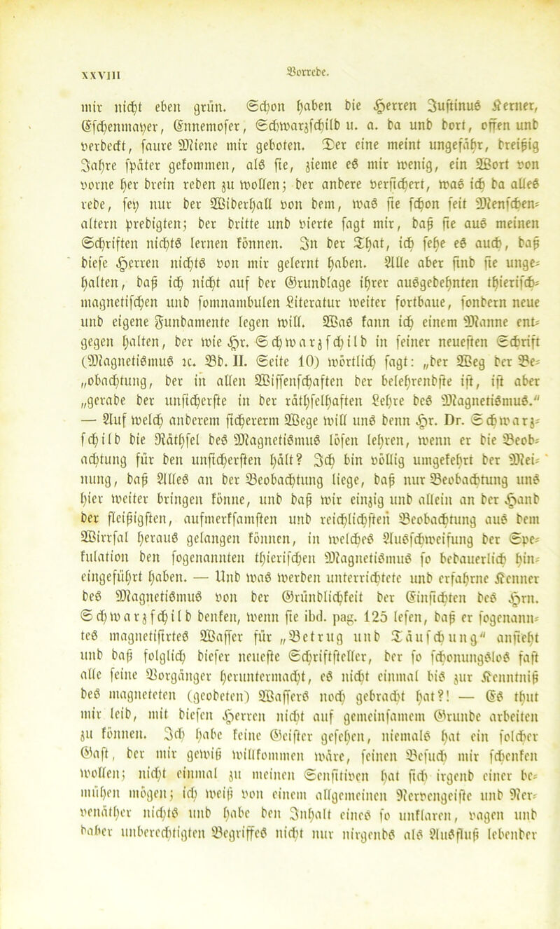 mir nicht eben grün. Schon I)aben bie Herren 3uftinu? ferner, ©fchenmaper, ©mtemofer, Scbwarjfchilb u. a. ba unb bort, offen unb terbccft, faure SCRiene mir geboten. £er eine meint ungefähr, breiig 3af)re fpäter gcfommen, al? fte, jieme eS mir wenig, ein äßort ton tonte fjer brein reben 511 wollen; ber anbere terftdtert, was ich ba alle? rebe, [et; nur ber BSiberhall ton bent, wa? fte fdwn feit £0?enfcf>en- altern prebigten; ber britte unb tierte fagt mir, baß fte aus meinen Sd)riften nickte lernen fönnen. 3tt ber ^hat, ich fe^e eS auch, baß biefe ^errett nicE)t6 ton mir gelernt fjmben. 2Me aber ftnb fte unge- halten , baf td) nicht auf ber ©runblage ihrer au?gebef)nten tf)ierifcb* magnetifchen unb fontnambulen Literatur weiter fortbaue, fonbern neue unb eigene gunbamente legen will. 5ßa? fann ich einem Pfanne ent- gegen halten, ber wie <£>r. Sch war jfchilb in feiner neueftett Schrift (BfagnetiSmu? k. 23b. II. Seite 10) wörtlich fagt: „ber 2EGeg ber Be- „obachtuitg, ber in allen 2ßiffenfchaften ber belef)renbfie ift, ift aber „gerabe ber unftcherfte in ber rätfjfelhaften £el)re be? BfagnetiSmuS. — 2lttf welch anberettt ftcherernt 2£ege will un? beim fir. Dr. Scbmarj- fchilb bie 91ätf)fel be? BfagnetiStnu? löfett lehren, wenn er bie Beob= achtung für ben unftcherften l)ült? 3<h bin töllig uittgefehrt ber 2Rei- ttung, bap 2llleö an ber ^Beobachtung liege, bah nur Beobachtung uw? l)ier weiter bringen fönne, unb bah mit einzig unb allein an ber £nnb ber flcihigften, aufmerffamften unb reichlichfteii Beobachtung au? bem SBirrfal heraus gelangen fönnen, in welche? 21uSfchwcifung ber Spe* fulation ben fogenannten tt)icrifchen BiagnetiSmu? fo bebauerlich h*11' eingeführt hflben. — Unb wa? werben unterrichtete unb erfahrne Kenner be? ÜJtagnetiSmu? ton ber ©rünblichfcit ber ©inftchten bc? ^>rn. Schttarjfchilb ben feit, wenn fte ibd. pag. 125 lefen, baß er fogenanm te? magnetiftrte? SBaffcr für „Betrug unb Säufchung an ficht unb bah folglich biefer neuefte Schriftfteller, ber fo fchonungSlo? faft alle feine Borgänger heruntermacht, e? nicht einmal bi? jur tfenntniß be? ntagneteten (geobeteit) SBaffer? noch gebracht h<d?! — @? thut mir leib, mit bicfeit Herren nicht auf gemeinfantem ©runbe arbeiten jtt fönnen. Sei) habe feine ©elfter gefe£)en, niemals h‘ri ein folcher ©aft, ber mir gewiß willfontmen wäre, feinen Befuch mir fchenfeit wollen; nicht einmal jtt meinen Senfttiteit l)rtt ftd) irgenb einer be- mühen mögen ; id) weiß ton einem allgemeinen 9?erteitgeiffe unb 9icr- tenätl)er nicht? unb Itobc ben 3nf)alt eine? fo imflareit, tagen unb baber unberechtigten Begriffe? nicht nur nirgeitb? al? 21u?fluß lebenber