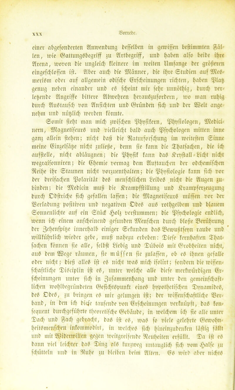 einer abgefonberten Slnwenbuttg beffelben in gewiffen beflimmten gal' len, wie ©attungöbegriff ju Slrtbegriff, unb f)aben alfo beibe ilfre Slrcita, wovon bie ungleich Heinere im weiten Umfange ber größeren eingefd)loffen iff. Slber auch bie 93?änner, bie ihre ©tubien auf 9Jice* meriönt ober auf allgemein obifche ©rfebeinungett richten, haben 93la£ genug neben einanber unb e8 fdjeint mir feffr unnötig, burch ver* lefteube Eingriffe bittere 2lbwef)ren tjerau^uforbern, wo man rubig burch 2lu8taufd) non 2lnftchfen unb ©rünben ftd) unb ber 2Belt ange- nehm unb mißlich werben fonnte. ©omt’t ftel)t man mich jwifchen ^hpftfern, *)3hpftologen, 9)?ebici= nern, 9)?agnetifeurö unb vielleicht halb auch ^fpchologen mitten inne ganj allein fteljenj nicht ba|t bie 9iaturforfchung im weiteften ©inne meine ©injelfäite nicht julte§e, beim fte fann bie 2f)n^ac^cn' ** aufftelle, nicht abläugnen; bie ^hbftf fann ba8 tfrvftall* Sicht nicht wegraifonniren; bie (^^emte vermag bem 2luftauchen ber obchemifchen Dicihe il)r ©taunen nicht vorjuenthaltenj bie Cp£;^fiologxe fann ficfi vor ber breifachen Polarität beö menfchlichen Seihet nicht bie Slugeit ju= binben; bie ÜRebtciu muh bie Ärampfftillung unb Ärampferjeugung burch Dbftriche ftd) gefallen taffen; bie 9JfagnetifeurS muffen vor ber 93erlabung pofttiven unb negativen 0be8 au8 rothgelbem unb blauem ©onncitltchte auf ein ©trief äpolj vermummen} bie ^tfuchologic enblicb, wenn ich einem anfeheinenb gefunben 9J?'enfchen burch blofe Berührung ber 3chenfpi(}e innerhalb einiger ©efunbeit ba8 93emufjtfepn rauhe unb willführlid) ttueber gehe, mujj nahezu erheben: ©iefe Fernhaften ©hat-- fachen föniten fie alle, felhft Siebig unb ©itboiö mit ©rohheiten nicht, auö bem 5ßcge räumen, fte muffen fte julaffett, oh e8 ihnen gefalle ober nicht; biefj alleP ift e8 nicUt waö midi ifolirt; fonberit bie wijfen-' fd)aftlid)c ©iPciplin ift cP, unter welche alle biefe merfwürbigen ©r= fcheinuitgen unter fich in 3ufflmmenhrtng un^ unter beit gemeinfchafU liehen Wohlhegriinbeten ©eftchtbpunft cittcP hvpotbctifchcn ©vnamibeb, be8 Dbed, jit bringen e8 mir gelungen ift; ber wiffenfchaftliche 93er- batib, in ben idi biefe taufenbe von ©rfdicimtngen verfmipft, ba8 fon* feguent burd)gcfiif>rte tl)corotifchc ©ebäube, in welchem idi fte alle unter ©ad) unb gad) gebracht, ba8 ift e8, wa8 fo viele gelehrte ©cwohn- bcitbmcnfcboit infommobirt, in wcld'c8 fich hineinjubenfen läftig fallt unb mit ®iberwifleit gegen weitgreifenbe Neuheiten erfüllt, ©a ift e8 bann viel leichter ba8 ©iitg al8 fitrjwog untauglich ftdi vom Cfialfe ju fchütteln unb in 9hthc ju bleiben beim 9llten. ©8 wirb aber nidUb