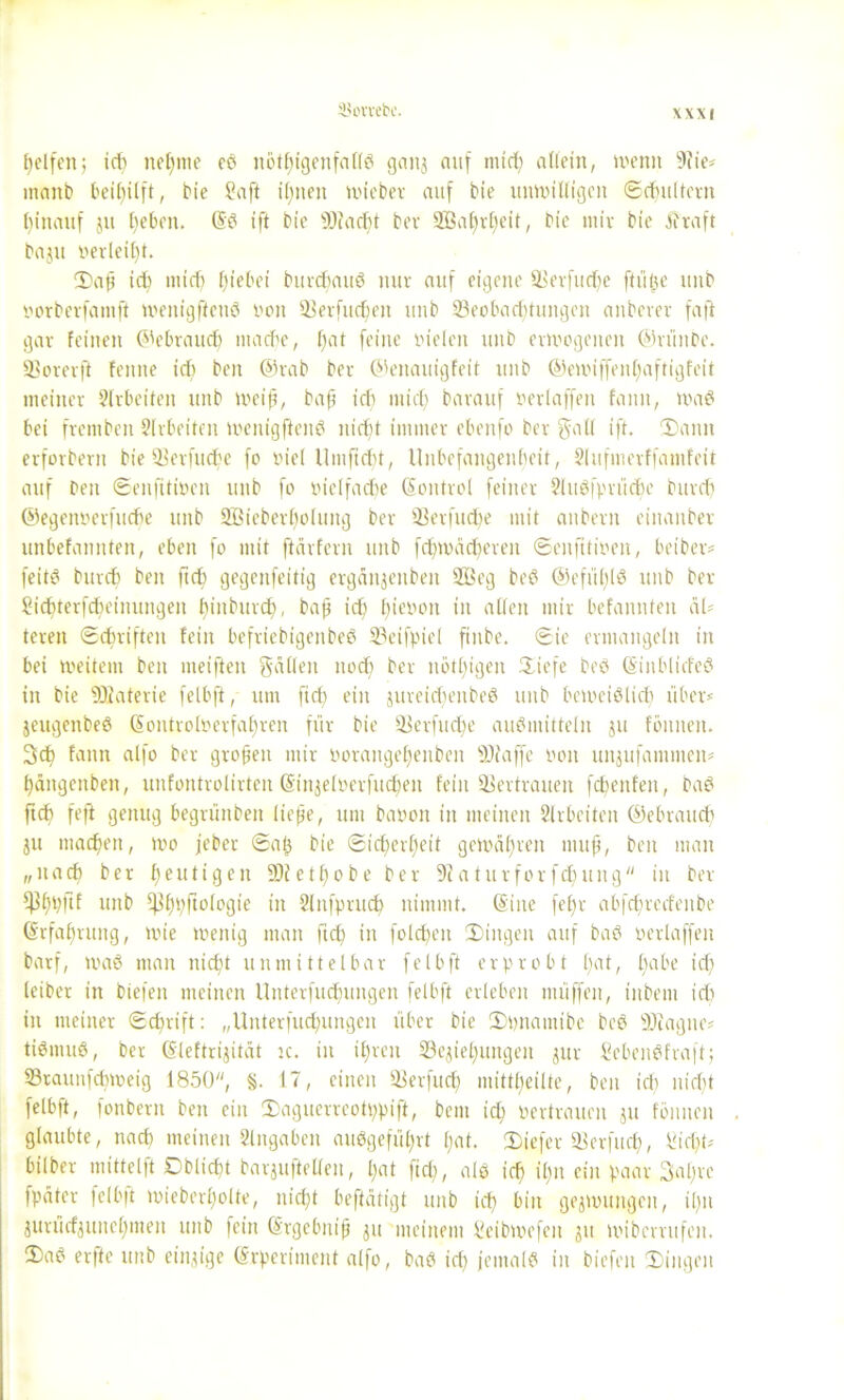 Reifen; id) nehme eP nothtgenfallP ganz auf mid) allein, wenn 9?ie* inanb beil)ilft, bie Saft ihnen tviebev auf bte unwilligen Schultern hinauf ju beben. (SP ift bie Biad)t bev 2Öaf)rf)eit, bie ntiv bie traft baju »erlebt. CDafj ich mid) hiebei burcbauP nur auf eigene Berfudje ftiific unb iwrberfantft wenigffenö non Berfud)eit unb Beobachtungen anberer faft gar feinen Gebrauch ntacf'e, l)at feine vielen unb erwogenen ©rüitbe. Borerft fenne id) beit ©rab bev ©eitauigfeit unb ©ewiffenbaftigfeit meiner Slrbeiten unb weifi, baft ich mich barauf oerlaffen fann, waP bei frentben Slrbeiten wenigftenP nicht immer ebenfo ber galt ift. Dann erforbern bie Berfudje fo viel Umfidit, Unbefangenbeit, Slufmerffamfeit auf beit ©enfitwen unb fo vielfache (Sontrol feiner SluPfprüdie burch ©egennerfuebe unb 2Bieberl)oluitg ber Berfudfe mit aitbeut einaitber unbefannten, eben fo mit ftärfern unb fchwädjerett ©enfitwen, beiber* feitö bureb beit ftch gegenfeitig erganjenbeit ffieg beP ®efü(;lö unb ber Sichterfcbeimmgeit hiubttrd), baft ich l^ievott in allen mir befannfen äl- teren ©(triften fein befriebigenbeP Beifpiel finbe. ©ie ermangeln in bei weitem beit meifteit gäben nodj ber nötigen Diefe beo (SittblicfeP in bie Blaterie felbfi, um ft dt ein jureidieitbeS unb beWeiPlid) über* jeugenbeP <äontroIverfa£;ren für bie Berfud)e auPmitteln ju foulten. 3ch fann alfo ber großen mir oorangehenbeit Bfaffe von unjufammeit* häitgenbett, unfontrolirten (Sinzeloerfudjeit fein Bertrauen fcbenfeit, baP ftch feft genug begrünbeit liefte, um batwit in meinen Slrbeiten ©ebraud) ju machen, wo jeber ©alj bie ©ichevf)eit gewähren muß, beit man „nach ber heutigen Biethobe ber Baturforfdjung in ber $hbftf wtb Iflhpftologie in Slitfprud) nimmt. (Sine febr abfchredeitbe Erfahrung, wie wenig man ftch in foldjen Dingen auf baP yetiaffen barf, waP man nicht unmittelbar felbft erprobt bat, l)ube id) leiber in biefeit meinen Unterfuctningen felbft erleben nuiffeit, titbem id) in meiner ©d)rift: „Uitterfud)ungen über bie Dpnantibe beP Biagne* tiPmuP, ber (Sleftrijität k. in ihren Beziehungen zur SebeitPfraft; Btaunfdiweig 1850, §. 17, einen Berfud) mittheilte, beit id) nid)t felbft, fonbern ben ein Daguerreotppift, bem id) vertrauen zu fönitcit glaubte, naeft meinen Eingaben auPgeführt hat. Diefer Berfud), Sicht* bilber mittelft ©bliebt barjuftcllen, hat fid), alp ich il)n ein paar 3aljre fpäter felbft wieberl)olte, nicht beftätigt unb id) bin gezwungen, il)n Zurücfzuitchmett unb fein (Srgebitiß ju meinem Scibwefeit zu wiberrufen. DaP erfte unb einzige (Srperimeitt alfo, baP id) jemalP in biefeit Dingen