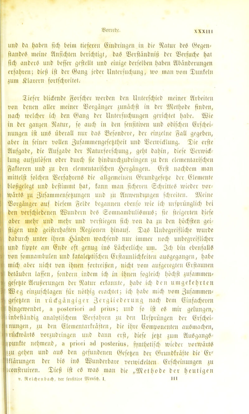 33orvet>c. unb ba hüben ft cf) beim tieferen Einbringen in bie Statur beS ©egen* ftanbeS meine 2lnftd)ten berichtigt, baS 33erftänbnip bev S-Berfud)e f)at ftd) aitberS unb beffev geftellt unb einige berfelben f)«ben 2lbänberungen erfahren; biep ift ber ©ang jeber lfnterfud;ung, Wo man vom ©unfein juin klarem fortfd)reitet. ©iefer bliefenbe gorfdjev werben ben Unterfchteb meiner Arbeiten von betten aller meiner Vorgänger junächft in ber «Oietljobe ftnben, nact) welcher ich ben ©ang ber Unterfliegungen gerichtet pabe. 2Bie in ber ganzen Statur, fo aud) in ben fenfitiven unb obifefjett (5rfct;ei= nungen ift unS überall nur baS 23efonbere, ber einzelne gatl gegeben, aber in feiner vollen 3ufamiuengefehtheit unb 93ermitf'lung. ©ie erfte Aufgabe, bie Slufgabe ber Statuvforfchung, gel)t baf)in, biefe äkrmirf* luttg aufjulöfeit ober burd) fie hinburd)jubringen ju ben elementarifdjen gaftoren unb ju ben elementarifd)en ^ergangen. (Svft nad)bem man mittelft fold)en SBerfaf)venS bie allgemeinen ©vunbgefefcc ber Elemente blopgelegt unb beftimmt bat, fann man ftdjeren Schrittes wieber vor» wärtS ju 3üfammenfepungen unb ju 2lnwenbtutgen fd)reiten. SSteine 33orgäitger auf biefem gelbe begannen ebettfo wie ich urfprünglid) bei 8 ben verfdjiebenen SBunbern beS Somnambulismus; fie fteigerten biefe aber mel)r unb nie£)r unb verfliegen ftd; von ba ju ben l)öelften gei» ftigen unb geifterpaften Siegionen Ifinauf. ©gS Unbegreifliche würbe baburdf unter ihren Rauben machfenb nur immer nod) unbegreiflicher unb fippte am Enbe oft genug ittS Sächerlidje um. 3d) bin ebenfalls von fomnambulen unb fataleptifchen Erftaunlid)feiten auSgegangen, £;abe mich aber nicht von ihnen fortreifen, nicht vom aufgeregten (Srftaunen betäuben laffeit, fonbern titbem ich in ihnen fogleid) h^hÜ jufamnten» gefegte Sleuperungett ber Statur erfannte, hübe id) ben um gelehrten 333eg einjufchlagen für nötl)ig erachtet; id) Imbe mich vom 3ufamnten» gefegten in rürfgättgiger 3evglieberuit.g nad) beut Einfacheren hittgewenbet, a posteriori ad prius; unb fo ift eS mir gelungen, inbeftänbig anah)tifd)em Verfahren ju ben Urfprüngen ber (Srfdjei» «nungen, ju ben (Slemcntarfräften, bie iljre Komponenten auSmadjett, trüdwärtS vorjubringen unb bann erft, biefe jept jum 2luSgangS tpunfte nehmenb, a priori ad posterius, ft)ntl)etifd) wicber vorwärts |ju gehen unb auS ben gefundenen ©efe&en ber ©runbfräfte bie Kr Klärungen ber bis inS 333unberbare vermittelten (Srfcheinuitgen ju iconftruiren. ©iejj ift cS was man bie „«Di et höbe ber heutigen ». 9Jei<$eil bad;, ter fenfitive ÜRenfdj. I. III I.