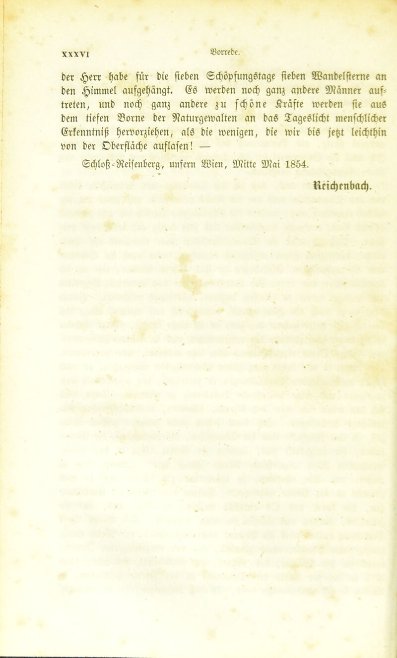 ber £err ()abe für bie fteben 0dwpfung6tage fteben 2Banbeifterne an ben £immel aufgefjängt. @6 werben nocf) ganj anbere Scanner auf* treten, unb nocf) ganj anbere ju fd)öne Kräfte werben fte auö bent tiefen 23orne ber 9?aturgewa(ten an baS £age6iid>t menfdüicf'er (Srfemttnif fjeworjiefjen, alö bie wenigen, bie wir bi$ jefjt leichthin twn ber Dberftäd^e aufiafen! — @d)Io§ = 9ieifenberg, unfern 2Bien, SJiittc SD?ai 1854. Ucidjcnbad).