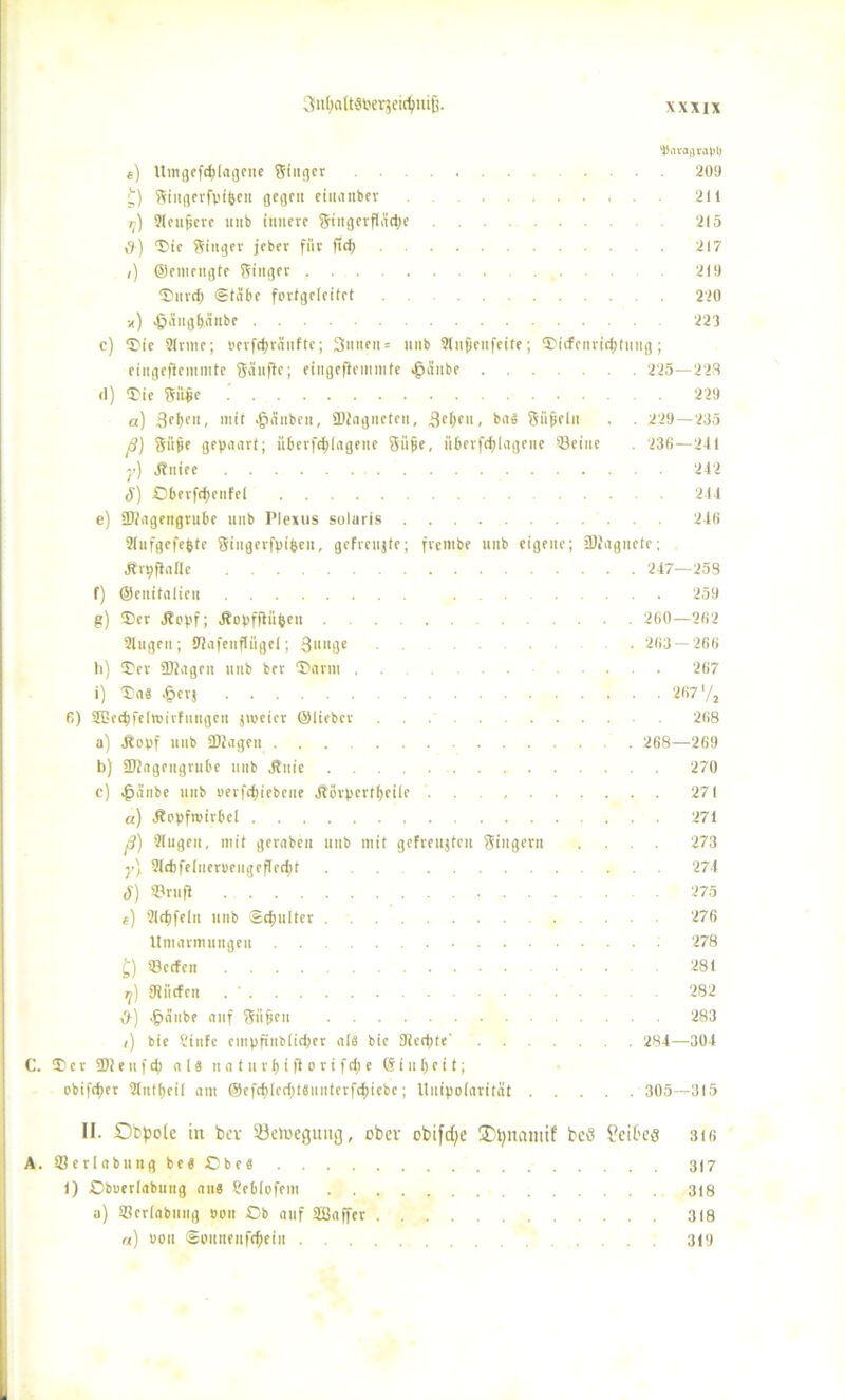 ^iataara))!) e) Untgef$lagene Singer . 209 £) Siitgerfvifeen gegen etitanbev 211 ij) Slcnjierc mtb innere Singerfläd)e 215 d) Tie Singer jeber für ftd; 217 /) ©emengte Singer 219 Turd; ©labe fortgeleitet 220 ») ^äitgf)änbe 223 c) Tie Sinne; »erfdjränfte; 3nnen = unb SInjjenfeite; ®i(fenric^tnng; ciiigeflemmte Sänfte; eingeflemmte «fpänbe 225—223 (1) Tie Siifie 229 a) 3fl)pn, mit >f?änben, ©ingiietcn, 3el)eu, ba« Sii$elit . . 229—235 ß) Süße gepaart; übcrfcfjlngene Süße, überfrf^lagene ©eine . 236—241 y) Jtniee 242 8) Oberfd)cnfel ... 244 e) ÜJlageitgrube unb Plexus solaris 246 Slufgefepte Singerfpt'ljeii, gefreujte; frentbe unb eigene; jDfngnefe; Jtrpflafle 247—253 f) ©cnifalicu 259 g) Ter Jtopf; Äopffliifccu ... 260—262 Singen; SSafetiflügel; 3»nge • 263 — 266 li) Ter 2)lagcn uub ber Darm . . 267 i) Ta« .fpcrj 267'/a 6) SEGee^felvoirfuttgen jroeier ©lieber 268 a) Äopf uub 2)lageu ... 268—269 b) SKagengrube uub jtitie 270 c) 4?anbe unb oerfebiebene Äörpertbeiie 271 a) Äopfroirbel 271 ß) Singen, mit geraben uitb mit gefreuten Singern .... 273 y\ Sldifelueroengefledjt ... 274 <f) S3rufl . . 275 e) Sldjfelu unb Schulter 276 Umarmungen 278 £) S3ccfcn 281 rj) SRiitfen 282 ,9-) ^äube auf Snfieit 283 /) bie Sinfe cinpfinbltdper al« bie 92ed>te‘ 284—304 C. Ter 2)1 e u f d) a 1« it a t u r b t fl o r i f d) e @ i u 1) e i t; obifcfier Slntbeil am @efd)ledpt6uuterfs^>iebe; Uuipoiarität 305—315 IF. Obpole in ber löeioegiuig, ober obifepe Opnamif beö Leibes 316 A. Sßerlabung be« Obe« 317 1) Cboerlabung au« Seblofem 318 a) Sßerlabung »ou Ob auf Sffiaffer 318 «) uon ©ouneufd)ein 319