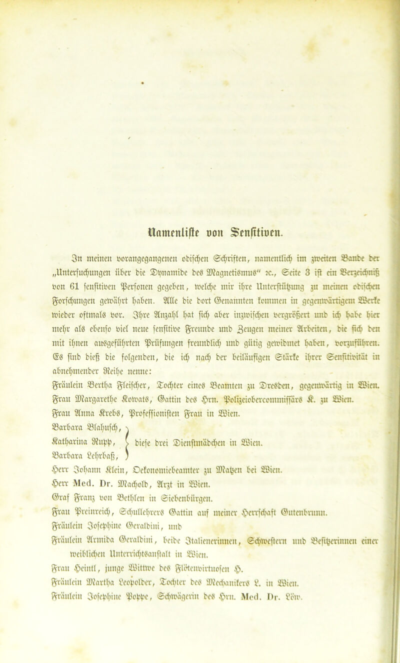 tlamcnliflc oon Scnlttiocn. 3n meinen öorangegangenen obifd;en (Sänften, namentlich im streiten 33anbe ber „Untei'iucfmitgcn über bie Smnamibe bcS 2)tagnetiSmus tc., ©eite 3 i{t ein S.ler,eidmiß bon 61 fenfttiben ißerfonen gegeben, tiaeldtc mir it;re Unterftiibung ju meinen cbiidben gorfdmngett gemährt hoben. Sitte bie bcrt ©enannten tcmmen in gegenwärtigem SBcrfc tbieber oftmals bor. 3bre Strafft hat f«h ober in;tiü)cben toergrojjert imb idb habe hier mehr ats ebenfc biel neue fenfitibe greunbe unb beugen meiner Arbeiten, bie ftcb ben mit ihnen angeführten ^Prüfungen freunbüd) unb gütig gemibmet haben, bcrjufübren. @S ftnb bicjj bie folgenben, bie ich nach ber beiläufigen (Starte ihrer ©enfitibität in abnehmenber Steifte nenne: gräutein ©ertha gleit der, Tochter eines Beamten 311 StreSben, gegemt'ärtig in SBien. grau 23?arg«retbe ÄowatS, ©attin bcs £>rn. ißoIijeiobcrcommiflSrS it. ,u SBien. grau Slmta ÄrebS, tßrofeffioniften grau in SBien. ©arbara ©tattufd;, \ Katharina Shißß, ( biefe brei Sienftmäbcbcn in SBien. ©arbara Sehrbaß, ; £err Sobann Älcitt, Ocfcnemiebeamter 311 SDiafjen bei SBien. £>err Med. Dr. SDtacftoIb, Slrjt in SBien. ©raf gratis bon ©ctbteu in Siebenbürgen. grau S'rcinrcid), ©cbultcbrcrs ©attiu auf meiner ©errfdjaft ©utcnbmnn. gräuleiii 3ofef.'bine ©cratbini, unb gräutein Strmiba ©cratbini, beibe Statiencrinnen, ©chmcfterit unb ©efifjerinnen einer »cibtidten lliiterridttSanftalt itt SBien. grau £>ciutt, junge SBitttte bcS glötcuoirtuofcn $. gräutein SDiarttja Seoßotber, Stodtter beS SDtcdjanifcrfl 8. in SBien. gräutein SofeßhtHf ißoßfje, Schwägerin bcs §nt. Med. Dr. Seit'.