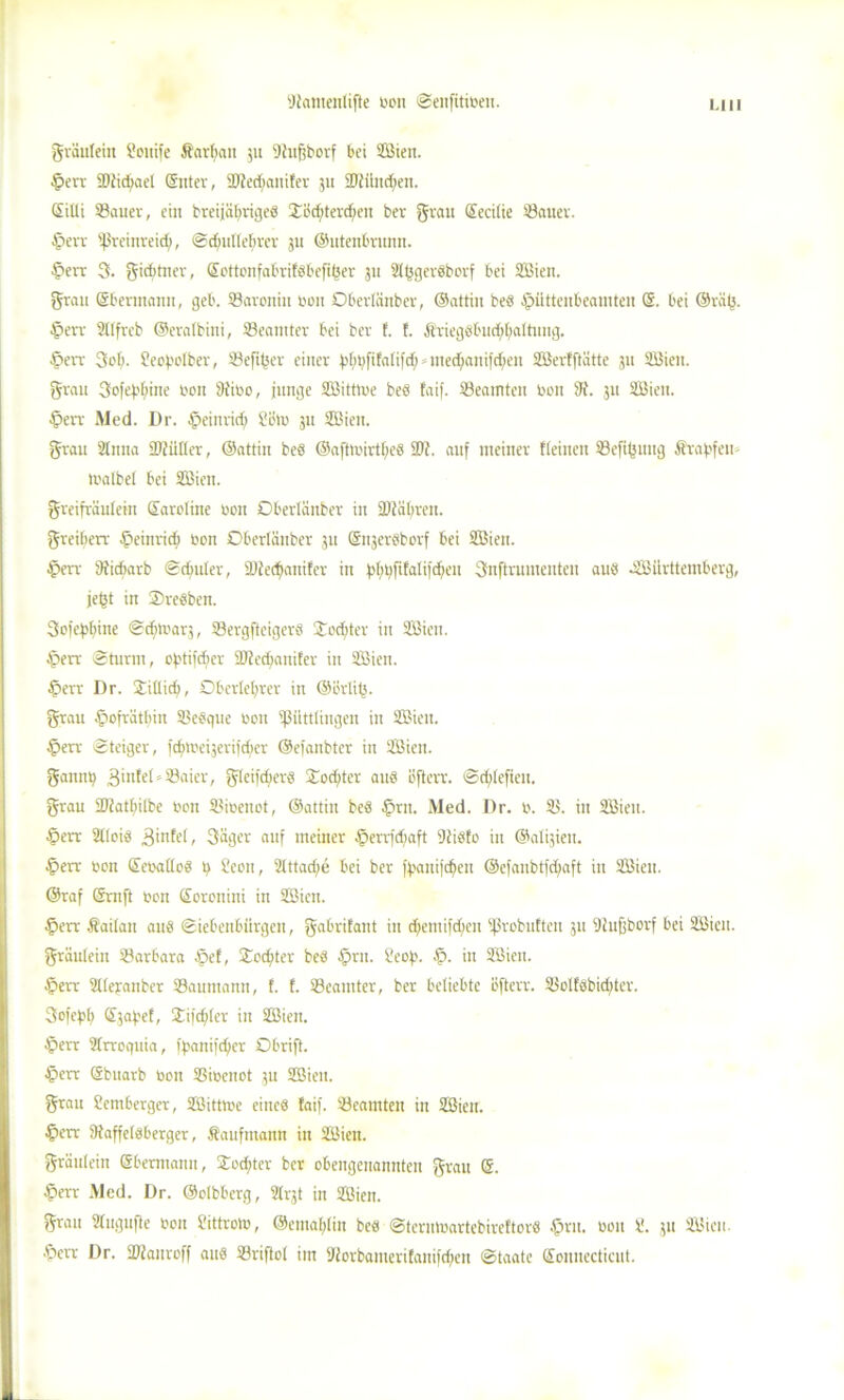 gräulein Houife Äarbait 51t 'Jhtfibovf bet Sßien. ©err ©fidiael (Sitter, SJiediaitifev 511 ©fiindjeit. Gilti 33auer, ein breijäbrigeb Xeditevdieit ber grau Gecilie Sauer. ©err (ßreinreid), Sdntllcbrcr 31t ©utenbrunn. ©err 3. gicbtncr, Gottonfabrifbbefifcer 31t Sljsgerbborf bei SBien. grau Gbermanu, geb. Sarottitt t'ou Oberlättber, ©attin beb ©üttenbeainten G. bei @rä(3. ©err Sllfreb ©eralbini, Seamter bei ber E. E. Ärtegbbud;baltutig. ©err 3ob. Heof'olber, Sefiber einer ^bfifntifd;»med;anifd;ett SöerEftätte 31t Sßiett. grau 3ofef.'f>ine l'on 9tibo, junge SBitttue beb faif. Seatntcn t'ou iK. 31t SBiett. ©err Med. Dr. ©einrid; Sein 31t SBien. grau SEtitta ©fidler, ©attin beö ©afttinrtfjeb ©f. auf meiner {(einen Sefijntttg Ärabfeu- trmlbel bei SEBien. greifräuEein Sardine non Oberlättber itt ©fahren, greifierr ©etiiridi »on Oberlättber 31t Gttjerbborf bei 3Biett. ©err ©idtarb Sdmler, SJfedjanifer in b>f;^ftfalifd^eit 3nftrumenteu aus Württemberg, jejtt in Orebben. 3ofebbine Scbtrar,, Sergfteigerb £od;ter in SBiett. ©err Sturm, cbtifdjcr ©fedjanifer in SOBiett. ©err Dr. Stillidj, Oberlehrer in ©erlitt, grau ©ofrätliin Sebque »cn ©üttlingen in SBiett. ©err Steiger, icfm'eitcrijdier ©efanbter in SBien. gannt) 3I1|le©Saicr, gleifcfierb $od)ter aub öftcrr. Sd;lefiett. grau ©fatliilbe reit Sioetiot, ©attin beb ©nt. Med. Dr. r. S. in SBieu. ©err 2C(oib 3infel, 3äger auf meiner ©errfdjaft Sfibto itt ©al^ieti. ©err ron Gettallob Seen, 21ttad;e bei ber ffxmifdjen ©cfaubtfdjaft in Wien. ©raf Grit ft reit Goronini in Söien. ©err Äailan attb Siebenbürgen, gabrÜattt itt djentifdien ©robuEten 31t Sfufjborf bei Sfiien. gräuleiit Sarbara ©cf, £odjter beb ©rn. Heof.'. ©. in 2Bien. ©err Slleyanber Saumann, f. E. Seamter, ber beliebte iJfterv. Solfbbid;tcr. Scfepf) Sjaf'ef, Sifdiler in 2Bien. ©err SIrroquia, fpanifdjier Obrift. ©crr Gbuarb eoit Sincnot 31t SBieu. grau Hornberger, Sßitttr'e eineb Eaif. Seamteu in SBieu. ©crr ©affelbberger, Kaufmann itt SBiett. gräuleiit Gbemtann, Soditer ber obengenannten grau G. ©err Med. Dr. ©olbberg, Sh© in Wien. grau Slugufte ron Hittrotr, ©entablin beb Sterntnartebireftorb ©ru. reu 8. 311 Wien, ©crr Dr. ©fanreff anb Sriftol int yferbanterifaniiriicit Staate Gonuecticnt.