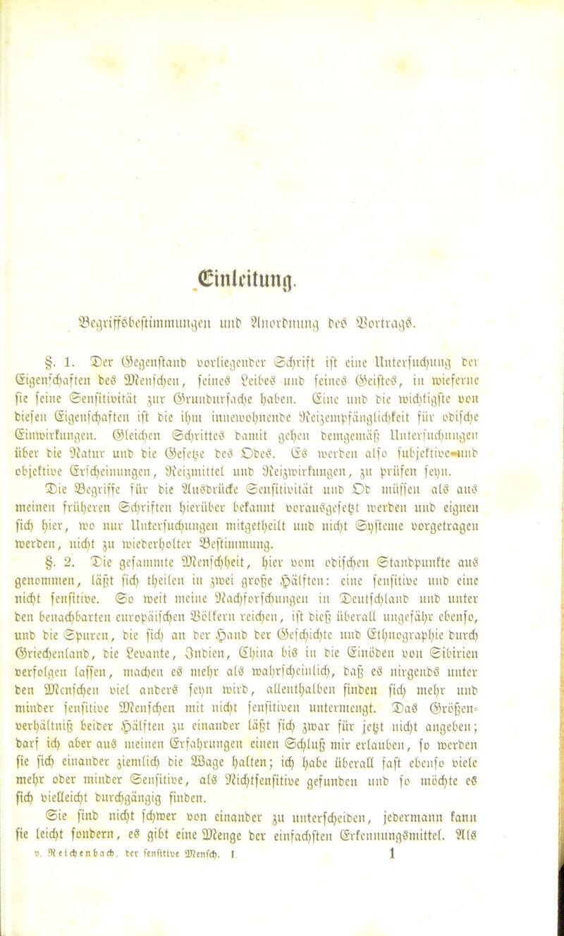 Cinleitunfl. 33egriffSbeftimmungen unb Slnorbmmg bed Vertrag#. §. 1. Oer ©egenftanb oorliegeuber ©d»ift ift eine Unterfudgtug ber Eigenfcpaften bed 9J?enfcpen, feined £eibed unb feined ©eifted, in »ieferne fie (eine ©enfitibttät jur ©runburfadje baten. (Sine unb bic »id)tigfte t>on biefen Eigenfcpaften ift bie ipm inne»ohnenbe 9feijempfängtid)feit für obifd^e Ein»irfungen. ©(ekpen ©d»itted bamit geben bemgemäf? Unterfucpungen über bie 9tatur unb bie ©efepe bed Dbed. Ed werben alfo fubjeftibe«unb objeftibe (Sr|(Meinungen, 9feijmitte( unb 9feijwirfungen, 311 prüfen fepn. Oie begriffe für bie Studbriicfe ©enfitibität unb Ob müffeit ald and meinen friiberen ©d)riften hierüber befannt boraudgefept »erben unb eignen ficf> hier, »o nur Uuterfudjuugeu mitgetbeilt unb uid)t ©pftenie borgetragen »erben, nicf>t 511 »ieberbolter 33eftimmung. §. 2. Oie gefanimte Sftenfdfpeit, pier bom obifc^eit ©tanbpunfte aud genemmen, (äfft ficf> treiben in j»ei groffe §älften: eine fenfitibe unb eine niept fenfitibe. ©0 »eit meine DJadfforfcpungen in Oeutfd)(anb unb unter ben benachbarten europäifcfjcn SBölfern reichen, ift biejj Überad ungefähr ebeufo, unb bie ©puren, bie fid) an ber §anb ber ©efdjidjte unb (Stenographie burd) ©ried»n(anb, bie Sebante, Onbicn, Epina bis in bie (Sinöben bon ©ibirieit »erfolgen (affen, machen ed mehr a(d »aprfd;einlicp, baff ed nirgenbd unter ben SJJcnfcpen bie( anberd fepn »irb, aüeuthatben finben fid) mehr unb minber fenfitibe Sftenfcpen mit uüpt fenfitiben untermengt. Oad ©röfje» berpaltniff Seiber (pälften ju einanber (äfft fidj j»ar für jefjt nid)t angeben; barf id) aber aud meinen Erfahrungen einen ©cplu§ mir erlauben, fo »erben fie fiep einanber jiemlicp bie 2öage haften; ich pabe überall faft ebenfo biele mehr ober minber ©enfitibe, ald fftidjtfenfitibe gefunben unb fo möchte ed fiep biedeiept burepgängig finben. ©ie finb niept fd)»er bon einanber ju unterfdjeiben, feberntann fann fie leicht fonbern, ed gibt eine 2J?enge ber einfadjften Erfenuungdmittel. ?l(d