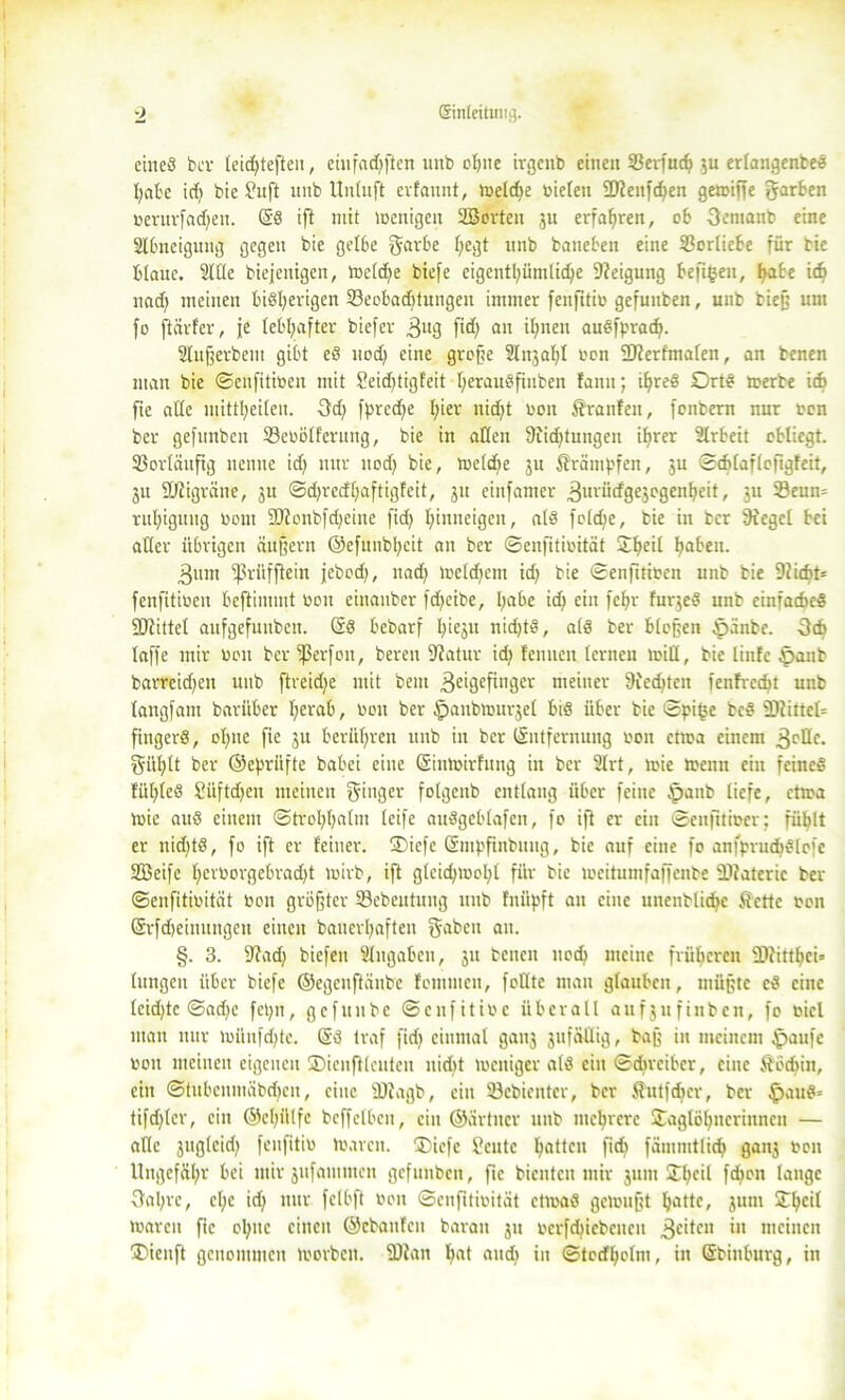 eines bev teid^teften, einfachsten unb ohne irgenb einen SBeijucfj 3U erlangenbeS habe idi bie ?uft unb Unluft evfannt, welche oieleu Menfchen gewiffe garben ocrurfadfen. SS ift mit wenigen 2Borteit 3U erfahren, ob 3emanb eine Slbneigung gegen bie gelbe gurbe f;egt unb baneben eine Vorliebe für bie blaue. fülle biejenigen, Welche biefe eigentl^ümlidje Neigung beferen, habe id> nach meinen bisherigen 23eobadftungen immer fenfitio gefunben, unb bieß unt fo [tarier, je lebhafter biefer 3U3 fid) an ihnen auSfprach. Slufjerbem gibt eS uod? eine große 2lnjal}l oon Merfmafen, an benen man bie ©enfitioen mit Seidjtigfeit herauSftitben fanit; ihres Orts »erbe i* fie alle mittheilen. 3d; fprccf)e hier nicht oon $tranleu, fonbern nur oon ber gefunben löeoölferuug, bie in allen Achtungen ihrer Arbeit obliegt. Vorläufig nenne idj nur nod) bie, Weldie ju Krämpfen, 3U ©ddaflofigfeit, 3U Migräne, 3U ©djredhaftigfcit, 31t einfamer 3ul'ürfge3ogenheit, 31t 23eun= ruhigung 00111 Monbfdjeine fid> hinneigen, als foldje, bie in ber 9iegcl bei aller übrigen äußern ©efunbhcit an ber ©enfitioität ©heil h®^11- 3um fßriifftein jebod), nad) Weldfem id) bie ©enfttioen unb bie 9?icbt= fenfitioeit beftimmt oon einanber [d>eibe, habe ich ci« fchr fuqeS unb einfacbeS Mittel aufgefunben. ÖS bebarf hiejU nid)tS, als ber bloßen ^pänbe. -3(6 laffe mir non ber fßerfon, bereu Matur idj leimen lernen will, bie linfe §aub barreid^en unb [treidle mit beut 3eiöcfill3ev meiner Siechten fcnfvecht unb langfant bariiber herab, non ber ^anbmui^el bis über bie ©pi£e beS Mittel fingerS, ohne fie 3U berühren unb in ber (Entfernung oon etwa einem 3cöc. giiljlt ber ©epriifte babei eine Siumirfung in ber 2lrt, wie Wenn ein feines lühleS 2üftd)en meinen Ringer folgenb entlang über feine £>anb liefe, etwa U)ie auS einem ©trohh^lm leife auSgcblafen, fo ift er ein ©enfttioer; fühlt er nid;tS, fo ift er feiner. ®iefe Smpfinbnug, bie auf eine fo anfprudbSlofe Sßeifc herr>orgebrad)t loirb, ift gleid;ix>cl;l für bie tocitumfaffenbe Materie ber ©enfitioität oon größter 33ebeutung unb fnüpft an eine unenblicfic ßettc oon Srfdjeinungen einen bauerhafteu f^erbcu au. §. 3. 9?ad) biefeu Eingaben, 31t benen noch meine früheren Mitthei» hingen über biefe ©egeuftünbe tommen, folltc mau glauben, müßte eS eine leid)te ©ad)c fepn, gefunbe ©enfitioe überall aufjufinben, fo ticl man nur wünfd;te. SS traf fid) einmal gan3 3ufäüig, baß in meinem £>aufe oon meinen eigenen ©ienfilcuten nicht zeitiger als ein ©dirciber, eine ftödiin, ein ©tubenmäbdfcu, eine Magb, ein Söebicntcr, ber Äutfdfcr, ber ^>auS= tifdfler, ein ©ehülfe bcffelbcu, ein ©ärtner unb mehrere ©aglöhnerinncn — alle 3ugleid) fenfitio toaren. ©iefe Sente h®ttcn P<h fämmtlich gan3 oon Ungefähr bei mir 3ufammen gefunben, ftc bienten mir 311m 2:f>ctl fd>on lange 3al;rc, cl;e idj nur felbft oon ©enfitioität etioaS gemußt ljattc, 3uut ©hcll waren fie ohne einen ©ebanfen baran 31t ocrfd)icbcucn 3c**cn in meinen ©ienft genonunen worben. Man h®t «»d? in ©toefhetm, in Sbiitburg, in