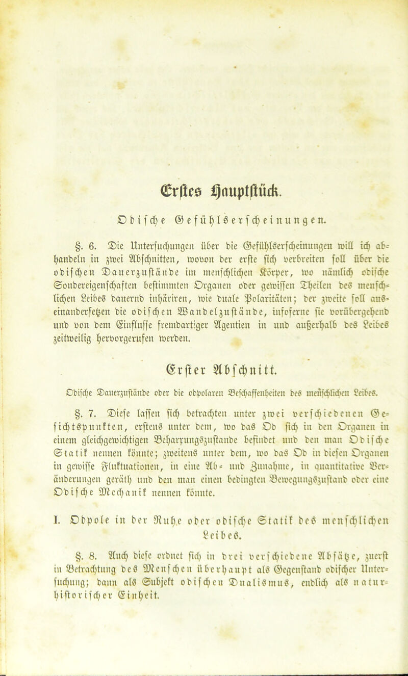 €rftes l)aupt|lüdi. O b t f cf) e ®efüf)lderfcl)einungen. §. 6. Oie Unterfudjungeit über bie ©efiifylderfdteinungen tviü itfi ab* fyanbeln in jttjci 2lbfd)nitten, tvovoit ber erfte ftd) verbreiten foQ über bie obifdjen Oatterjuftänbe im lttenfdjlidjen Körper, tvo nämlicb obifdje ©onbercigenfd)aften beftimmten Organen ober getoiffen feiten bed tnenfdj* ticken Seibed bauernb inljäriren, tvie buate ißotaritäten; ber jrpeitc feil aud* einanberfepen bie obifdjen ©anbeijuftänbe, infcferite fie vorübergetjenb unb von bent (Sinflnffe frembartiger Slgentien in unb außerhalb bed ?eibed jeittveilig Ijervorgerufett Serben. ©rjiet 8fcfc$nitt Cbifde ©auerjuflcinbe ober bie obpotaren 23efdmffcnbeiten be§ meiiicblicbcn Seiber. §. 7. Oiefe taffen fidj befragten unter 3mei vcrfdjiebenen @e= fid)tdfünften, erftend unter bem, tvo bad Ob ftcfj in ben Organen in einem gleid)geivid)tigen 93el;aryungd3uftaube bcfuibct unb ben man Obifdjc ©tatif nennen tonnte; 3iveitend unter bem, tvo bad Ob in biefen Organen in getviffe gduftuatioiten, in eilte 31b* unb 3unablltcf in quantitative 35cr= änberungeit gerätl; unb ben man einen bebingten Öeivcgungdjuftaub ober eine Obifd)e ■iDtcdjauif nennen tonnte. I. Obpole in ber 9ittl)e ober 0btfd)c ©tatif bed mcitfcftlicften £et bed. §. 8. Sind) biefe orbnet ftd> in brei vevfdjicbette Ülbfäpc, juerft in 23etrad)tung bed üDleufdjcn überhaupt atd ©egenftanb obifdjer Unter* fudjung; bann ald ©ubjeft obifdjett Oualidntud, enblid; ald natur=