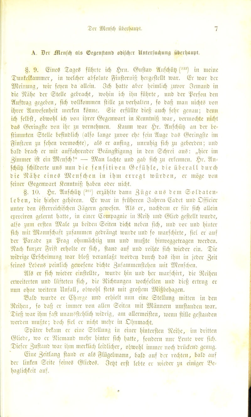 A. Drr itlrnfd) als ©rgenftanb otiifd)cr lilnterfiutjung übrrtyaupt. §. 9. (Sined £aged führte id) §rit. ©uftao Stiifdjüg (232) in meine ÜDunfellatnmer, in mcld)er abfolute giufteruig fjergeftellt mar. (Sv mar ber SUJeimtng, mir fepen ba allein. Sd) fyatte aber l;eimlid) 3ttbor Semaitb in bie 9?älfe ber ©teile gebradjt, mol)iit id) il)n führte, nnb ber ißerfott beit Auftrag gegeben, (id) vollfommen ftifle jn vergalten, fo bag man nid)td non ifyrer Slnmefenfyeit merfen fömte. Sie erfüllte biefj aitcf) fefjr genau; beim id) felbft, obmof)l id) non il)ver ©egenmart in Senntuig mar, üermodjte nid)t bad ©eringfte ben il)r 31t »ernennen. Saum mar |)r. ?lufd)ii(3 an ber be= ftimmten ©teile befinblid) (atfo lange jttoor efye fein Singe bad ©eringfte im ginftern 51t fefjeit vermodfte), ald er anfing, unruhig fid) 311 geberben; nnb halb brad) er mit auffal)renber Seängftigung in beit ©d)rei aitd: „l)ier int ^imitier ift ein SJfenfd)! — SJfan lad)te nnb gab fid) 31t erlernten. §r. Sln= fd)ü(? fd)ilbevte und nun bie fettfitineu @efitl)le, bie überall burd) bie (Ralfe eiited 2)tettfd)elt in iljnt erregt mürben, er möge non feiner ©egenmart Senntnif; fyabett ober ttidjt. §. 10. £>r. Slttfd)ü(3 (202) et*3cil)lte bann 3itge and bent ©ol baten* leben, bie f)ief)er gehören. (Sr mar in fritieren Salfren- Habet mtb Dfficier unter ben öfterreid)ifd)eit Sägern gemefett. Slld er, itad)bcm er für fid) allein eperciren gelernt l)atte, in einer (Sontpagnie in Steil) mtb ©lieb gcftellt mürbe, alfo 3ttnt erften (Dlale 3U beiben ©eiten bid)t neben fid), nnb oor mtb l)iuter fid) mit üttannfdfaft 3itfatttmen gebrängt mürbe nnb fo ntarfdfirte, fiel er auf ber (ßarabe 31t (präg ol)nntäd)tig um uitb muffte Ifiumeggetragen merben. 9?ad) furjer fjrift erholte er fid), ftano auf mtb reifste fid) mieber eilt. ®ie mibrige (Srfd)einung mar bloß veranlagt morben bitrd) bad il)iit in jeber 3eit feined hebend peinlid) gemefene bid)te gufammenftefyen mit Sttenfdfen. Slld er fid) mieber einftellte, mürbe l)iu unb l)cr marfd)irt, bie 9feif)en ermeiterten unb lüfteten fid), bie 9iid)tmigeu med)feltett unb biejf ertrug er nun ol)ne meitern Unfall, obmol)l ftetd mit grofjetit OJfijfbelfagen. Salb mttrbe er dlgirge unb erhielt nun eine ©tellmtg mitten in ben 9fei()en, fo bag er immer von allen ©eiten mit SJiäunern umftanbeu mar. ®ief; mar i()nt faft uuaudfWjtidf mibrig, am aKermeiften, menn ftifle geftauben merben muffte; bod) fiel er nid)t mef)r in £)[)iimad)t. ©pater befallt er eine ©tellung in einer l)interfteu 9feil;e, im britten ©liebe, mo er Sfieinanb mel)r l)inter fid) l)atte, foitbern nur deute vor fid). ®iefer ^nftanb mar i()itt merflid) leiblidjer, obmol)l immer uod) briicfeitb genug. (Sine ^eitlang (taub er ald Flügelmann, halb auf ber red)ten, halb auf ber linfen ©eite feined ©(iebed. 3e(jt erft lebte er mieber 311 einiger Se= f)aglid)feit auf.