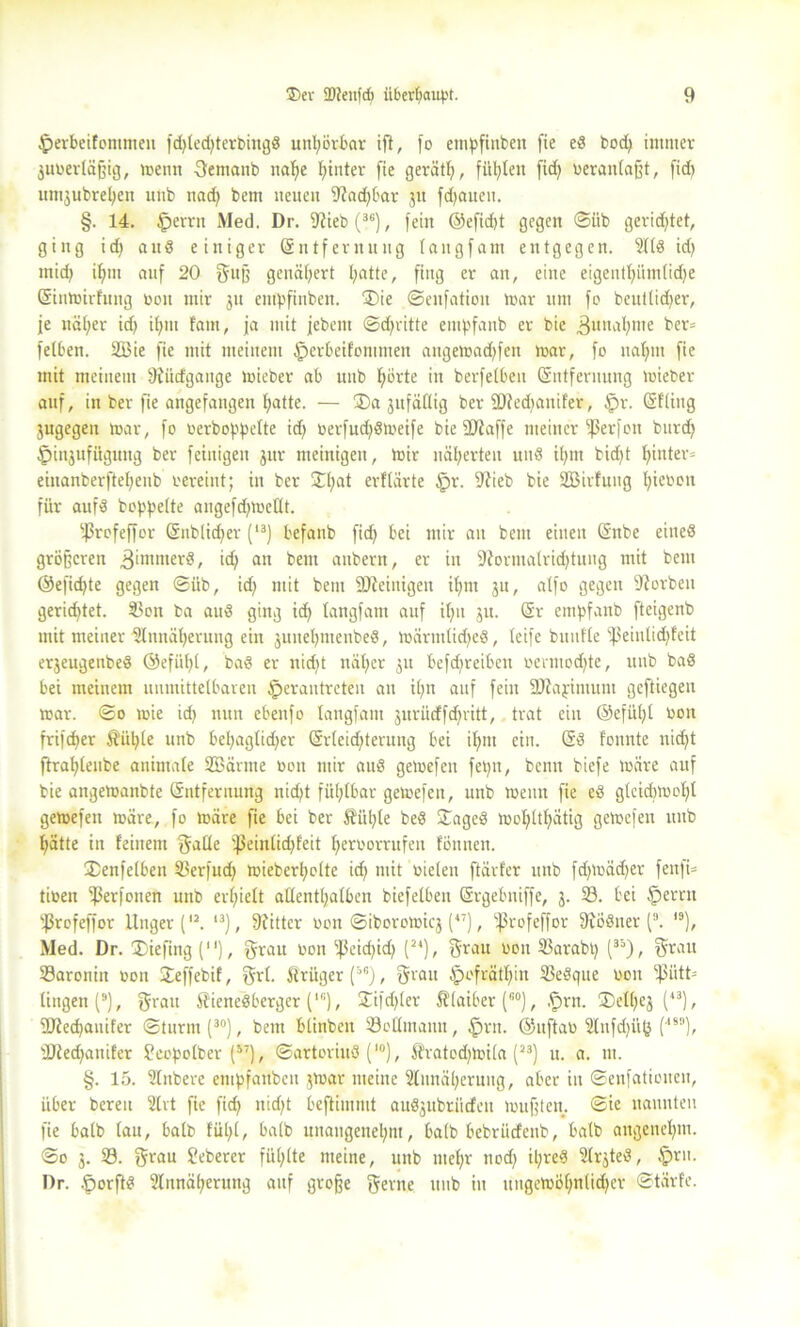 ^erbeifommeu fd>teterbingö unl)örbar ift, fo etnpfinbeit fie ed bod) immer juvertäffig, mentt 3emanb nab)e hinter fie gerätl), fügten fid) veranlaßt, fid) umjubretjen utib nad) bem neuen 9?ad)bar 51t fdjaueu. §. 14. fperrtt Med. Dr. itiiebf36), fein ©efid)t gegen ©üb gerichtet, ging id) aud einiger Entfernung tangfam entgegen. id> mid) ifjttt auf 20 guß genähert I;attc, fing er an, eine eigent^>iimtid>e Einmirfung von mir ju empfinben. ®ie ©enfation mar um fo beuttidjer, je nät;er id) itjnt laut, ja mit jebent ©d)ritte empfanb er bie 3unat)nte ber= fetten. 2Bte fie mit meinem £>erbeifontmen angemad)fen mar, fo uatmi fie mit meinem 9?ücfgange mieber ab unb Hörte in berfetbeit Entfernung mieber auf, in ber fie artgefangen ^atte. — ®a jitfäflig ber ü)ied)anifer, §r. Etting jugegen mar, fo verboppette id) verfud)dmeife bie SDiaffe meiner fßerfon burd) £)in$ufügung ber feiuigen jur nteinigeu, mir näherten und it)m bid)t t)inter= einanberftel)eub vereint; in ber ©t;at erftarte $r. fftieb bie SBirfuug fyieven für aufd boppette angefdjmettt. sjßrofeffor Enbtid)er (13) befanb fid) bei mir an bem einen Eitbe eined größeren ^imitterd, id) an bem anbern, er in SRormatridjtung mit bem ®efid)te gegen ©üb, id) mit bem fDieinigen it)m ju, atfo gegen korben gerichtet. 3$on ba aud ging id) tangfam auf it)n ju. Er empfanb fteigenb mit meiner 2tnnät)eruug ein juuet)menbed, märmtid)ed, teifc bunfte fßeiulicHfeit erjeugenbed ©efüt)t, bad er nid)t tnit)er $tt befd)reibcn vcnuod)te, unb bad bei meinem unmittelbaren §erautreten an it)n auf fein SOiapimum geftiegen mar. ©0 mie id) nun ebeitfo tangfam jurüdffdfritt, trat ein ©efüt)t Von fri)d)er $ül)(e unb bel)agtid)er Er(eid)tenutg bei it)iu ein. Ed tonnte nidjt ftrat)tenbe animate SBärme von mir aud gemefen fepit, beim biefe märe auf bie angemanbte Entfernung nid)t fütjtbar gemefen, unb meint fie ed gtcid)mot)t gemefen märe, fo märe fie bei ber Äiit)te bed ©aged mot)tt^ätig gemefen unb Hätte in feinem gatte fJ3eintid)f'eit Hervorrufen fönnen. SDenfetben 33erfudj mieberl)otte id) mit vielen ftävfer unb fd)tväd)er fenfi- tiven ißerfonen unb er()iett attentt)atben biefelbeu Srgebniffe, 3. 23. bei fpernt fßrofeffor Unger(12. 13), 9iitter von ©iboromicj (47), ißrofeffor ftiödner (3. I9), Med. Dr. ®iefing (), grau 1,011 '-ßcidjid) (24), grau 0011 23arabt) (33), grau 23aronitt von Jeffcbif, grl. 5trüger(5s), grau §°frätt)in 33edgue von fßiitt- tingen (9), grau Hienedberger (lc), SÜfdjler Staiber (fi0), .'prn. ®ett)ej (43), fOiecHauifer ©turnt (30), bem btinben SoCtmann, £>rn. ©uftav 2tnfd)ü(} (,S1‘), ÜJiedjanifer fcopotber (57), ©artoriud (l0), Itratodpvita (23) u. a. in. §. 15. SInbere empfanben jrnar meine 3tnnät)ernng, aber in ©enfationen, über bereu Slrt fie fid) nid)t beftimnit audjubtitdten mufften, ©ie nannten fie batb (att, batb füt;t, batb unangenet)m, batb bebriidenb, batb angenehm. @0 3. 33. grau Seberer füt;tte meine, unb met)r nod) il;red 3(rjted, tprit. Dr. .fmrftd 3tnnät;erung auf große gerne unb in ungemÖt)nlid)cr ©tärfe.