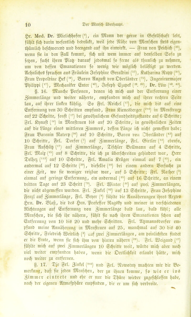 §v. Med. Dr. 9)tielid)gofer (c), eilt SDtann ber gerne in ©efetlfcbaft lebt, fiigtt fid> barin Wefcntticg bebrixcft, Weit jebe 9?ägc oon fJJtenfdien ftetß eigew tgümtid) befd)Wcrenb unb beengenb auf igit einwirft. — grau bon ^ßeidjid» P), weint fie in ben gatl fornrnt, fid) mit wem immer auf benfetben ©ofa $u fegen, fud)t igren ^(ag barauf jebermat fo ferne atr tguntid) ’3u nehmen, um oon beffen (Emanationen fo wenig wie mögticf» beläftigt ju werben. Slegnticger fprad)en and gräutein fjofepgiue ©eratbini (37), Katharina fttupp (31), grau Scopotbine §ef (15), S3aron Stitguft oon ©bertänber p), Sngenieurmajor ^gilippi (,7), SDtedianifer (Enter (42), Oofepg (Ejapef (,9. 23), Dr. Söw (42. 43). §. 16. 9Jtand)e fßerfonen, benen id) mid) aur ber (Entfernung einer 3immer(änge unb weiter nägerte, empfanben mid) auf igrer regten Seite tau, auf igrer Unten fiigtig. ©0 grt. 9feid)et (l7), bie mid) bis auf eine (Entfernung oon 30 ©dritten empfanb, grau Wienerberger (21S) in -Dfenftrueji auf 22 ©dritte, fonft (,7) bei gewbgnticgem ©efuubgeitSjuftanbc auf 6 ©cbritte; grt. Wgnaft (14) in SJienftruen bis auf 20 ©d)ritte, in gewögnticgeu feiten auf bie Sänge einer mittleren ßimnterS, beffen Sänge id) nicgt gemeffen gäbe: grau tßaronin fftatorp p) auf 10 ©dritte, ÜBaroit 0011 Dbcrlänber (42) auf 10 ©dritte, grt. (Dörfer (?) auf .ßimmertänge, grt. ©irtter p) cbcnfo, grau 2tnfd)iig (17) auf 3imtner(änge, Difd)ter tBottmanu auf 4 ©diritte, grt. SCtcaip (B5) auf 8 ©dritte, bie id) 31t überfdgreiten geginbcrt war, £>err (Dctgej (l13) auf 10 ©dritte, grt. Stmatia Wrüger einmal auf 7 p), ein anbermat auf 12 ©dritte (29), biefetbe p) bei einem anberu Verfliege 3u einer 3eit, 1150 fie weniger reijbar War, auf 5 ©dritte; grt. 9?atger (9) einmat auf geringe (Entfernung, ein anbermat p) auf 16 ©diritte, an einem britten Sage auf 23 ©djritt (7!l). grt. SBiuter p) auf jwel .gimmcrtängen, bie nid)t abgemeffeti würben, gut. ginfct (s2) auf 13 ©diritte, grau Oofcpgine genjt auf .ßimmertänge, grt. 23eger (s) füllte bie Annäherungen igreS 2Ir$teS §rn. Dr. 23(aü, bie ber §rn. 5ßrcfeffor SiagSfp unb meiner in oerfdjiebenen 9?id)tungen auf (Entfernung 0011 3‘mmer^nge batb tau, halb fügt; atte 9Jtcnfd)cn, bie fid) igr nägern, fiiglt fie nad) igrcn (Emanationen fcgoit auf (Entfernung 001t 10 bir 20 unb megr ©dritten, grt. Stgmannrborfer an* pfaub meine Stuuägeruug in ÜJienftrueu auf 25, mamgntat auf 30 bir 40 ©dritte, griebrid) SBeibtid) (3) auf jwei gimmcrlängeu, am pcinticgften fxubct er bie Scute, Wenn fie fid) ignt oou ginteu nägern (2S). grt. SBeiganb (,T) fügtte mid; auf jwei ,3immertängcn 10 ©diritte weit, würbe micg aber noch tuet weiter entpfunben gaben, wenn bie ©erttiegfeit erlaubt gättc, micg nod) weiter ju entfernen. §. 17. ®je grt. 3>nfet (9CG) unb grt. Stowotng maegten mir bie 23e* mcrfiutg, bafi fie jcbeit sDtenfd)eu, ber ju igttcn foiume, fo wie er inr 3im nt er ein trete unb ege er nur bic Dgürc wieber jugcfdjtoffcn gäbe, nad) ber eigenen 2ltmofpgäre empfiuben, bic er um fid) oerbreite.